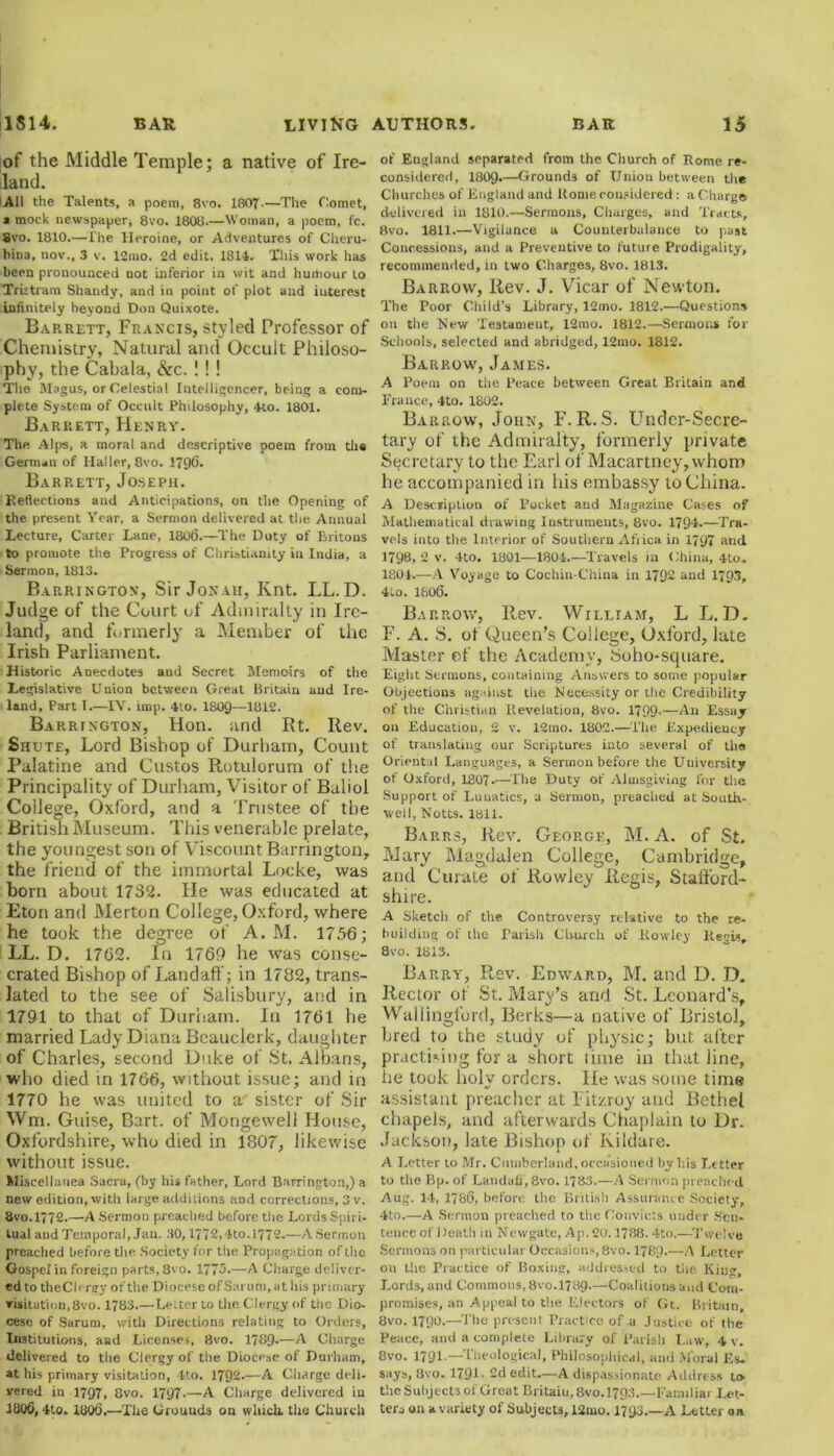 iof the Middle Temple; a native of Ire- land. All the Talents, a poem, 8vo. 1807—The Comet, a mock newspaper, 8vo. 1808.—Woman, a poem, fc. 8vo. 1810.—The Heroine, or Adventures of Cheru- bina, nov., 3 v. l2mo. 2d edit. 1814. This work has been pronounced not inferior in wit and humour to Tristram Shandy, and in point of plot and interest infinitely beyond Don Quixote. Barrett, Francis, styled Professor of Chemistry, Natural and Occult philoso- phy, the Cabala, &c. ! ! ! The Magus, or Celestial Intelligencer, being a com- plete System of Occult Philosophy, 4to. 1801. Barrett, Henry. The Alps, a moral and descriptive poem from the German of Haller, 8vo. 1796. Barrett, Joseph. Reflections and Anticipations, on the Opening of the present Year, a Sermon delivered at the Annual Lecture, Carter Lane, 1806.—The Duty of Britons to promote the Progress of Christianity in India, a Sermon, 1813. Barrington, Sir Jonah, Knt. I.L. D. Judge of the Court of Admiralty in Ire- land, and formerly a Member of the Irish Parliament. Historic Anecdotes and Secret Memoirs of the Legislative Union between Great Britain and Ire- land, Part I.—IV. imp. 4to. 1809—1812. Barrington, Hon. and Rt. Rev. Siiute, Lord Bishop of Durham, Count Palatine and Gustos Rotulorum of the Principality of Durham, Visitor of Buliol College, Oxford, and a Trustee of the British Museum. This venerable prelate, the youngest son of Viscount Barrington, the friend of the immortal Locke, was born about 1732. He was educated at Eton and Merton College, Oxford, where he took the degree of A. M. 1756; LL. D. 1762. In 1769 lie was conse- crated Bishop of Landaff; in 1782, trans- lated to the see of Salisbury, and in 1791 to that of Durham. In 1761 he married Lady Diana Beauclerk, daughter of Charles, second Duke of St. Albans, who died in 1766, without issue; and in 1770 he was united to a sister of Sir Wm. Guise, Bart, of Mongewell House, Oxfordshire, who died in 1807, likewise without issue. Miscellanea Sacra, (by his father, Lord Barrington,) a new edition, with large additions and corrections, 3 v. 8vo.l772.—A Sermon preached before the Lords Spiri- tual and Temporal, Jau. 30,1772,4to. 1772.—A Sermon preached before the .Society for the Propagation of the Gospel in foreign parts, 8vo. 1773.—A Charge deliver- ed to theClerey of the Diocese of Satmm, at his primary visitation,8vo. 1783.—Letter to the. Clergy of the Dio- cese of Sarum, with Directions relating to Orders, Institutions, and Licenses, 8vo. 1789-—A Charge delivered to the Clergy of the Diocese of Durham, at his primary visitation, 4to. 1792.—A Charge deli- vered in 1797, 8vo. 1797-—A Charge delivered in 18tl6, 4to. 1806.—The Grounds on which, the Church of England separated from the Church of Rome re- considered, I8O9.—Grounds of Union between the Churches of England and Rome considered: a Charge delivered in 1810.—Sermons, Charges, and Tracts, 8vo. 1811.—Vigilance a Counterbalance to past Concessions, and a Preventive to future Prodigality, recommended, in two Charges, 8vo. 1813. Barrow, liev. J. Vicar of Newton. The Poor Child’s Library, 12mo. 1812.—Questions on the New Testament, 12mo. 1812.—Sermons for Schools, selected and abridged, 12mo. 1812. Barrow', James. A Poem on the Peace between Great Britain and France, 4to. 1802. Barrow, John, F. R. S. Under-Secre- tary of the Admiralty, formerly private Secretary to the Earl of Macartney, whom he accompanied in his embassy to China. A Description of Pocket and Magazine Cases of Mathematical drawing Instruments, 8vo. 1794.—Tra- vels into the Interior of Southern Afxica in 1797 and 1798, 2 v. 4to. 1801—1804.—Travels in China, 4to. 1801.—A Voyage to Cochin-China in 1792 and 1703, 4Lo. 1806. Barrow, Rev. William, L L. D. F. A. S. of Queen’s College, Oxford, late Master of the Academy, Soho-square. Eight Sermons, containing Answers to some popular Objections against the Necessity or the Credibility of the Christian Revelation, 8vo. 1799-—An Essay on Education, 2 v. 12mo. 1802.—The Expediency of translating our Scriptures into several of the Oriental Languages, a Sermon before the University of Oxford, I807.—The Duty of Almsgiving for the Support of Lunatics, a Sermon, preached at South- well, Notts. 1811. Barrs, Rev. George, M. A. of St. Mary Magdalen College, Cambridge, and Curate of Rowley Regis, Stafford- shire. A Sketch of the Controversy relative to the re- building of the Parish Church of Rowley Re?is, 8vo. 1813. Barry, Rev. Edward, M. and D. D. Rector of St. Mary’s and St. Leonard’s, Wallingford, Berks—a native of Bristol, bred to the study of physic; but after practising for a short time in that line, lie took holy orders. lie was some time assistant preacher at Fitzroy and Bethel chapels, and afterwards Chaplain to Dr. Jackson, late Bishop of Kildare. A Letter to Mr. Cumberland, occasioned by his Letter to the Bp. of Landaff, 8vo. 1783.—A Sermon preached Aug. 14, 1786, before the British Assurance Society, 4to.—A Sermon preached to the Convicts under Sen- tence of Death in Newgate, Ap.20.1788.4to.—Twelve Sermons on particular Occasions,8vo. I78Q.—A Letter on the Practice of Boxing, addressed to tile King, Lords, and Commons, 8vo.l7H9.—Coalitions and Com- promises, an Appeal to the Electors of Gt. Britain, 8vo. 1790.—The present Practice of a Justice of the Peace, and a complete Library of Parish Law, 4 v. 8vo. 1791—'Theological, Philosophical, and Moral Es- says, 8vo. 1791- 2d edit—A dispassionate Address to- the Subjects of Great Britaiu,8vo.l793.—Familiar Let- ters on a variety of Subjects, 12mo. 1793 A Letter on