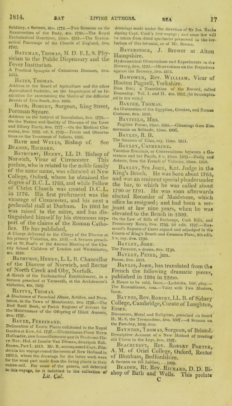 1814. BEA Soldiery, a Sermon, 4to. 1778.—Two Sermons on the Resurrection of the Body, 4to. 1780.—The Royal Ecclesiastical Gazetteer, 12mo. 1781.—The Ecclesi- astical Patronage of the Church of England, 8vo. 1782. Bateman,Thomas, M D. F.L.S. Phy- sician to the Public Dispensary anti the Fever Institution. A Practical Synopsis of Cutaneous Diseases, 8vo. 1813. Bates, Thomas. Address to the Board of Agriculture and the other Agricultural Societies, on the Importance of an In- stitution for ascertaining the Merits of the different Breeds of I.ive Stock, 8vo. 1808. Bath, Robert, Surgeon, King Street, Portman Square. Address on the Subject of Inoculation, 8vo. 1778.— On the Nature and Quality of Diseases of the Liver and Biliary Ducts, 8vo. 1777 — On the Medical Cha- racter, 8vo. 1785. ed. 3. 1789.—Tracts and Observa- tions on the Treatment of Infants, 1805. Bath and Wells, Bishop of. See Bf.adon, Richard. Bathurst, Henry, LL. D. Bishop of Norwich, Vicar of Cirencester. This prelate, who is related to the noble family ot the same name, was educated at New College, Oxford, where he obtained the degree of B. C. L. 1763, and while Fellow ot Christ Church was created D.C.L. in 1776. His first preferment was the vicarage of Cirencester, and his next a prebendal stall at Durham. In 1803 he was raised to the mitre, and has dis- tinguished himself by bis strenuous sup- port of the claims of the Roman Catho- lics. He has published, A Charge delivered to the Clerg}' of the Diocese at his primary Visitation, 4to. 1806.—A Sermon preach- ed at St. Paul’s at the Annual Meeting of the Cha- rity School Children of London and Westminster, 4to. 1810. Bathurst, Henry, L. L. B. Chancellor of the Diocese of Norwich, and Rector ot North Creek and Oby, Norfolk. A Sketch of the Ecclesiastical Establishment, in a Sermon preached at Yarmouth, at the Archdeacon’s visitation, 4to, I8O9. Battye, Thomas. A Disclosure of Parochial Abuse, Artifice, and Pecu- lation, in the Town of Manchester, 8vo. 1796 The Red Basil Book, or ParisVi Register of Arrears for the Maintenance of the Offspring of Illicit Amours, 8vo.1797. Bauer, Ferdinand. Delineation of Exotic Plants cultivated in the Royal Gardenat Ivew, fol. 1796.—lllustrationes Flora: Novte Ilollaudias, sive IconesGenerum qua; in Prodromo Flo- rte Nov. IIol. et Insula; Van Dieman, descripsit Rob. Brown, Parti. 1813. Mr. B. accompanied Capt. Flin- ders in his voyage round the coasts of New Holland in 1802-5, where the drawings for the latter work were for the most part made from the living plants in their native soil. For some of the genera, not detected in this voyage, he is indebted to the collection ®f Lit. Cal. 17 drawings made under the direction of Sir Jos. Banks during Capt. Cook s first voyage; and some few will he taken from dried specimens preserved in the her- barium of this bolanist, or of Mr. Brown. Baverstock, J. Brewer at Alton Hampshire. IIydrometricaI Observations and Experiments in the Brewery, 8vo. 1785.—Observations on the Prejudices against the Brewery, 8vo. 1811. Bawdwen, Rev. William, Vicar of Hooton Pagnell, Yorkshire. Dom Boc; a Translation of the Record, called Domesday. Vol. I. and II. 4to. 1812, (to becomplcU ed in ten vols.) Baxter, Thomas. An Illustration of the Egyptian, Grecian, and Roman Costume, 8vo. 1810. Bayfield, Mrs. Fugitive Poems, 12mo. 1805—Gleanings from Zim. mermanh on Solitude, l2mo. 1806. Bayles, R. B. The Sorrows of Eliza, roy. 12mo. 1811. Bayley, Catherine. Vacation Evenings, or Conversations between a Go- verness and her Pupils, 3 v. 12mo. I8O9.—Zadig and Astarte, from the French of Voltaire, 18mo. 1810. Bayley, Sir John, Knt. Judge in tha King’s Bench. He was born about 1765, and was an eminent special pleaderunder the bar, to which he was called about 1790 or 1791. He was soon afterwards elected Recorder of Maidstone, which office he resigned; and had been a Ser- jeant at law nine years, when he was elevated to the Bench in 1809. On the Law of Bills of Exchange, Cash Bills, and Promissory Notes, 8vo. 1789. 2d edit. 1797 Ray- mond’s Reports of Cases argued and adjudged in the Courts of King’s Bench and Common Pleas, 4th edit. 3 v. roy. 8v®. 1790. Bayley, John. The Forester, a drama, 8vo, 1798. Bayley, Peter, jun. Poems, 8vo. 1803. Bayljs, John, has translated from tha French the following dramatic pieces, published in 1804 in 12mo. A House to be sold, farce.—Lodoiska, hist. play. The Resemblance, com.—Valet with Two Masters, farce. Baynes, Rev. Robert, LL. B. of Sidney College, Cambridge, Curate of Loughtoii, Essex. Discourses, Moral and Religious, preached on board H. M. S. the Tremendous, 8vo. 1807.—A Sermon on the Fast-day, I8O9, 8vo. Baynton, Thomas, Surgeon, of Bristol. Descriptive Account of a New Method of treating old Ulcers in the Legs, 8vo. 1797. Beachcroft, Rev. Robert Porter A M of Oriel College, Oxford, Rector of Blunhanij Bedfordshire. A Sermon on the Jubilee, . . 1309. Beadon, Rt. Rev. Richard, D. D. Bi- shop of Bath and^Wells. This prelate