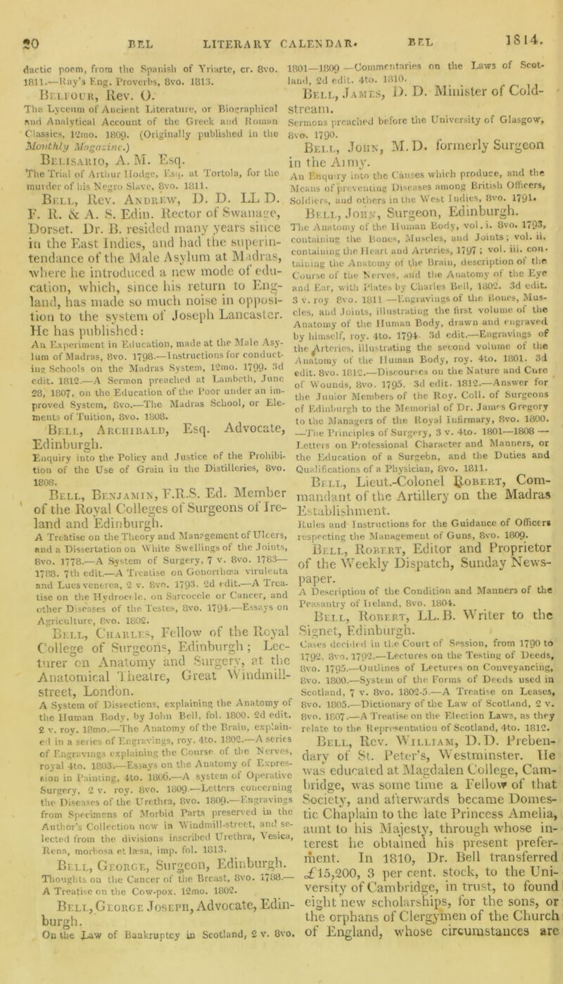 dactic poem, from the Spanish of Yriarte, cr. 8vo. 1B11.-—Ray’s Eng. Proverbs, 8vo. 1813. Belfouh, Rev. O. The Lyceum of Ancient Literature, or Bionraphical and Analytical Account of the Greek and Roman Classics, 12rao. 1809. (Originally published in the Monthly Magazine.) Belisario, A. M. Esq. The Trial of Arthur Ilodge, Esq. at Tortola, for the murder of his Negro Slave, 8vo. 1811. Bell, Rev. Andrew, D. D. LL D. E. R. & A. 8. Ellin. Rector of Swanage, Dorset. Dr. B. resided many years since in the East Indies, and had tlie superin- tendance of the Male Asylum at Madras, where lie introduced a new mode of edu- cation, which, since his return to Eng- land, has made so much noise in opposi- tion to the system ol Joseph Lancaster. He has published: An Experiment in Education, made at the Male Asy- lum of Madras, 8vo. 1798.—Instructions for conduct- inc Schools on the Madras System, 12mo. 1799- 3d edit. 1812.—A Sermon preached at Lambeth, June 28, 1807, on the Education of the Poor under an im- proved System, 8vo.—The Madras School, or Ele- ments of Tuition, 8vo. 1808. Bell, Archibald, Esq. Advocate, Edinburgh. Enquiry into the Policy and Justice of the Prohibi- tion of the Use of Grain in the Distilleries, 8vo. 1808. Bell, Benjamin, E.R.S. Ed. Member of the Royal Colleges ot Surgeons ot Ire- land and Edinburgh. A Treatise on the Theory and Management of Ulcers, and a Dissertation on White Swellings of the Joints, 8vo. 1778.—A System of Surgery, 7 v. 8vo. 1783— 1788. 7tli edit.—A Treatise on Gononhce.a viruleuta and Lues venerea, 2 v. 8vr>. 1793- 2d edit.—A Trea- tise on the Hydrocele, on Sarcocele or Cancer, and other Diseases of the Testes, 8vo. 1791-—Essays on Agriculture, Rvo. 1802. Bell, Charles, Fellow of the Royal College of Surgeons, Edinburgh ; Lec- turer cn Anatomy and Surgery, at the Anatomical Theatre, Great Windmill- street, London. A System of Dissections, explaining the Anatomy of the Human Body, by John Bell. tol. 1800 . 2d edit. 2 v. roy. 18mo.—The Anatomy of the Brain, explain- ed in a series of Engravings, 1*03’. 4to. 1802. A series of Engravings explaining the Course of the ^Nerves, royal 4to. 1803.—Essays on the Anatomy of Expres- sion in Painting, 4-to. 1806.—A system of Operative Surgery, 2 v. roy. 8vo. 1809 —Letters concerning the Diseases of the Urethra, 8vo. 180Q.—Engravings from Specimens of Morbid Parts preserved in the Author’s Collection now in Windmill-street, and se- lected from the divisions inscribed Urethra, \ esica, Rena, morbosa et la*sa, imp. fol. 1813. Bi ll, George, Surgeon, Edinburgh. Thoughts on the Cancer of the Breast, 8vo. 1788- A Treatise on the Cow-pox. 12mo. 1802. Bell, George Joseph, Advocate, Edin- burgh. On the Taw of Bankruptcy in Scotland, 2 v. 8vo, 1801 1809 —Commentaries on the Laws of Scot- land, 2d edit. 4to. 1810. Bell, James, D. D. Minister of Cold- stream. Sermons preached before the University of Glasgow, 8vo. 1790. Bell, John, M.D. formerly Surgeon in the Ai my. An F.wqu’ry into the Causes which produce, and the Means of preventing Diseases among British Officers, Soldiers, and others in the West Indies, 8vo. 1791» Bell, John, Surgeon, Edinburgh. The Anatomy of the Human Body, vol.i. 8vo. 1793, containing the Bones, Muscles, and Joints; vol. ii. containing the. Heart and Arteries, 1797 ; v°h hi. con. taiiiing the Anatomy of (lie Brain, description oi the Course of the Nerves, and the Anatomy of the Eye and Ear, with Plates by Charles Bell, 1802. 3d edit. 3 v. roy 8vo. 1311 —Engravings of the Bones, Mus- cles, and Joints, illustrating the first volume of the Anatomy of the Human Body, drawn and engraved by himself, roy. 4to. 1794- 3d edit.—Engravings of the pi tches, illustrating the second volume of the Anatomy of the Human Body, roy. 4to. 1801. 3d edit. 8vo. 1812.—Discourses 011 the Nature and Cure of Wounds, 8vo. 1795. 3d edit. 1812.—Answer for the Junior Members of the Roy. Coll, of Surgeons of Edinburgh to the Memorial of Dr. James Gregory to the Managers of the Royal Infirmary, 8vo. 1800. —Tiie Principles of Surgery, 3 v. 4to. 1801—1808 — Letters on Professional Character and Manners, or the Education of a Surgebn, and the Duties and Qualifications of a Physician, 8vo. 1811. Bi ll, Lieut.-Colonel Robert, Com- mandant of the Artillery on the Madras Establishment. Rules and Instructions for the Guidance of Officers respecting the Management of Guns, 8vo. 1809* Bell, Robert, Editor and Proprietor of the 'Weekly Dispatch, Sunday News- paper. A Description of the Condition and Manners of the Peasantry of Ireland, 8vo. 1801. Bell, Robert, LL. B. Writer to the Signet, Edinburgh. Cases decided in the Court of Session, from 1790 to 1792. 3vo. 1702.—Lectures on the Testing of Deeds, 8vo. 1795.—Outlines of Lectures on Conveyancing, 8vo. 1800.—System of the. Forms of Deeds used ia Scotland, 7 v. 8vo. 1802-5.—A Treatise on Leases, 8vo. 1805.—Dictionary of the Law of Scotland, 2 v. 8vo. 1807.—A Treatise on the Election Laws, as they relate to the Representation of Scotland, 4to. 1812. Bell, Rev. William, D.D. Preben- dary of St. Peter’s, Westminster. lie was educated at Magdalen College, Cam- bridge, was some time a Fellow of that Society, and afterwards became Domes- tic Chaplain to the late Princess Amelia, aunt to his Majesty, through whose in- terest he obtained his present prefer- ment. In 1810, Dr. Bell transferred of 15,200, 3 per rent, stock, to the Uni- versity of Cambridge, intrust, to found . eight new scholarships, for the sons, or the orphans of Clergymen of the Church . of England, whose circumstances are