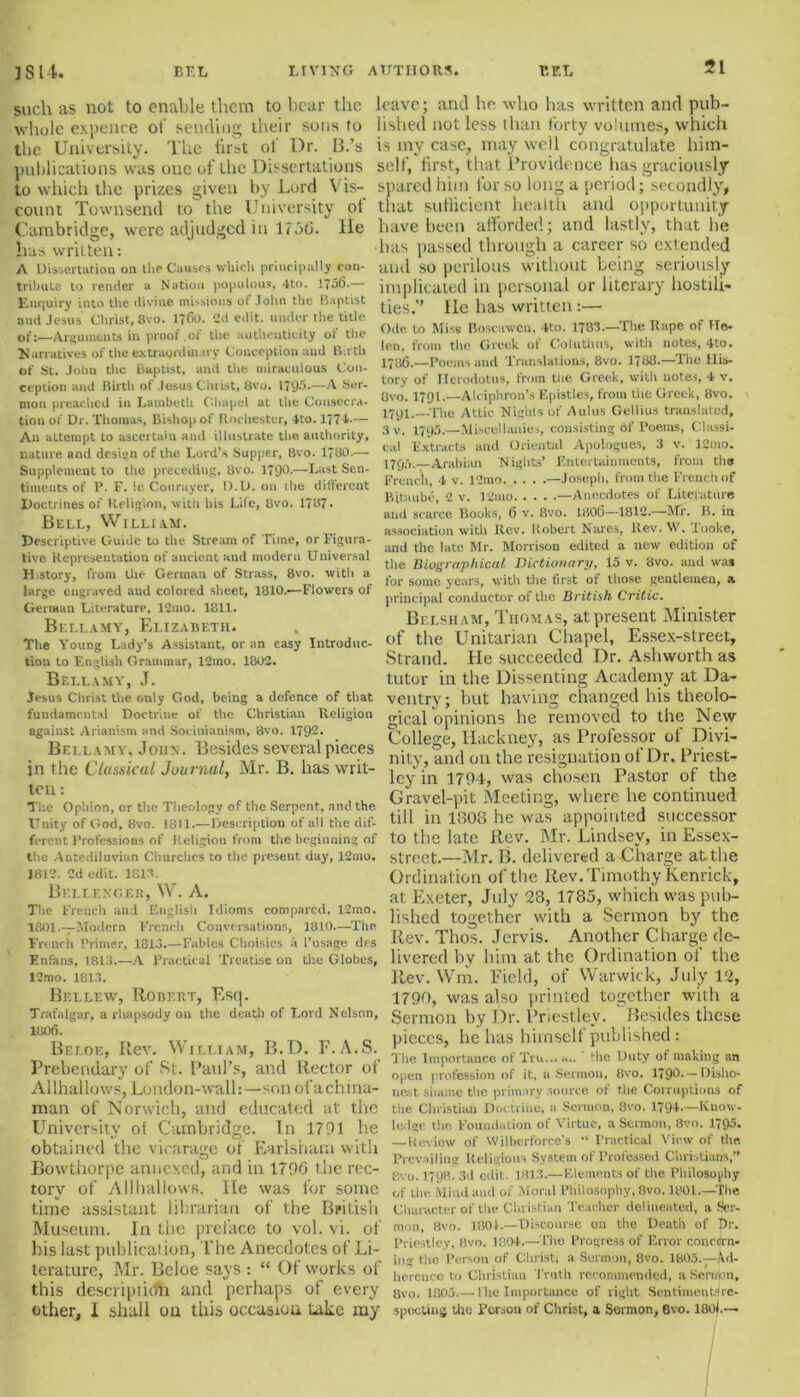 such as not to enable them to bear the whole expence of sending their sons to the University. The first ol Dr. 13.’s publications was one of the Dissertations to which the prizes given by Lord V is- count Townsend to the University ot Cambridge, were adjudged in 1756. He has written: A Dissertation on the Causes which principally con- tribute to render a Nation populous, 4to. 1756.— Enquiry into the divine missions ot John the Baptist and Jesus Christ, 8vo. 1760. 2d edit, under the title of:—Arguments in proof .of the authenticity of the Narratives of the extraordinary Conception and Birth of St. John the Baptist, and the miraculous Con- ception and Birtli of Jesus Christ, 8vo. 1795.—A Ser- mon preached in Lambeth Chapel at the Consecra- tion of Dr. Thomas, Bishop of Rochester, 4to. 1774-— An attempt to ascertain and illustrate the authority, nature and design of the Lord’s Supper, 8vo. 1780.— Supplement to the preceding, 8vo. 179d-—Last Seu- timents of P. F. le Courayer, D.D. on the different Doctrines of Religion, with his Lite, 8vo. 1787. Bell, William. Descriptive Guide to the Stream of Time, or Figura- tive Representation of ancient and modern Universal H story, from the German of Strass, 8vo. with a large engraved and colored sheet, 1810.-—Flowers of German Literature, 12mo. 1811. Bellamy, Elizabeth. The Young Lady’s Assistant, or an easy Introduc- tion to English Grammar, 12mo. 1802. Bellamy, J. Jesus Christ the only God, being a defence of that fundamental Doctrine of the Christian Religion against Arianism and Socinianism, 8vo. 1792. Bellamy, John . Besides several pieces in the Classical Journal, Mr. B. has writ- ten : The Ophion, or the Theology of the Serpent, and the Unity of God, 8vo. 1811.—Description of all the dif- ferent Professions of Religion from the beginning of the Antediluvian Churches to the present day, 12mo. J812. 2d edit. 181.1. Bellenger, W. A. The French and English Idioms compared. 12mo. I801.—Modcrn French Conversations, 1810.—The French Primer, 1813.—Fables Choisies a 1’usage des F.nfans, 1813.—A Practical Treatise on the Globes, 12mo. 1813. Bellew, Robert, Esq. Trafalgar, a rhapsody on the death of Lord Nelson, 1806. Beloe, Rev. William, B.D. F. A.S. Prebendary of St. Paul’s, and Rector of Allhallows, London-wall:—son ofachina- man of Norwich, and educated at the University ol Cambridge. In 1791 he obtained the vicarage of Earlsham with Bowtiiorpc annexed, and in 1796 the rec- tory of Allhallows. He was for some time assistant librarian of the British Museum. In the preface to vol. vi. of his last publication, The Anecdotes of Li- terature, Mr. Beloe says : “ Of works of this descripticfh and perhaps of every other, I shall ou this occasion take my leave; and he who has written and pub- lished not less than forty volumes, which is my case, may well congratulate him- self, first, that Providence has graciously spared him for so long a period; secondly, that sufficient health and opportunity have been afforded; and lastly, that he has passed through a career so extended and so perilous without being seriously implicated in personal or literary hostili- ties.’’ He has written:— Ode to Miss Boscawen, 4to. 1783.—The Rape of He- len, from the Greek of Coluthns, with notes, 4to. 1786.—Poems and Translations, 8vo. 1788.—The His- tory of Herodotus, from the Greek, with notes, 4 v. 8vo. 1791.—Alciphron’s Epistles, from the Greek, 8vo. 1791.—The Attic Nights of Aulus Geliius translated, 3 v. 1795.—Miscellanies, consisting of Poems, Classi- cal Extracts and Oriental Apologues, 3 v. 12mo. 1795.—Arabian Nights’ Entertainments, from the French, 4 v. 12mo —Joseph, from the French of Bitaube, 2 v. 12mo —Anecdotes of Literature and scarce Books, 6 v. 8vo. 1806—1812.—Mr. B. in association with Rev. Robert Nares, Rev.W. looke, and the late Mr. Morrison edited a new edition of the Biographical Dictionary, 15 v. 8vo. and was for some years, with the first of those gentlemen, a principal conductor of the British Critic. Belsiiam, Thomas, at present Minister of the Unitarian Chapel, Essex-street, Strand. He succeeded Dr. Ashworth as tutor in the Dissenting Academy at Da- ventry; but having changed his theolo- gical opinions lie removed to the New College, Hackney, as Professor of Divi- nity, and on the resignation ot Dr. Priest- ley in 1794, was chosen Pastor of the Gravel-pit Meeting, where he continued till in 1308 he was appointed successor to the late Rev. Mr. Lindsey, in Essex- street.—Mr. B. delivered a Charge at the Ordination of the Rev. Timothy Kenrick, at Exeter, July 28, 1785, which was pub- lished together with a Sermon by the Rev. Thos. Jervis. Another Charge de- livered by him at the Ordination of the Rev. Wm. Field, of Warwick, July 12, 1790, was also printed together with a Sermon by Dr. Priestley. Besides these pieces, he has himself published : The Importance of Xrn....... the Duty of making an open profession of it, a Sermon, 8vo. 1796* — Disho- nest shame the primary source ot the Corruptions of the Christian Doctrine, a Sermon, 8vo. 1794.—Know- ledge the Foundation of Virtue, a Sermon, 8vo. 1795. — Review of Wilberforce’s “ Practical View of the Prevailing Religious System of Professed Christians,” 8vo. 1798. 3d edit. 1813.—Elements of the Philosophy of Ll>t! Mind and of Moral Philosophy, 8vo. 1801.—The Character of the Christian Teacher delineated, a Ser- mon, 8vo. 1801.—Discourse on the Death of Dr. Priestley, 8vo. 1804.—The Progress of Error concern- ing the Person of Christ, a Sermon, 8vo. 1805.—ad- herence to Christian Truth recommended, a Serupn, 8vo. 1805.— l'lie Importance of right Sentimentsre- spocting tiie Person of Christ, a Sermon, 6vo. I80L—