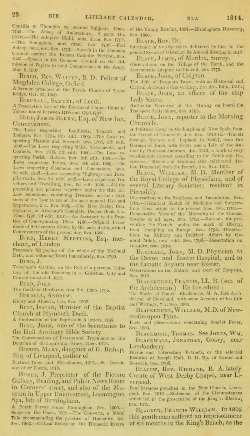 Bill literary CALENDAR. I? LA 1814. Consilia or Thoughts on several Subjects, lom„. of Alnbresbury, 2 parts 4to. 1, i. ‘' „ ‘e AdoPted Child, inus. drain. Ovo. 1705. -Tl,e Smugglers, mus. dram. gvo. 1706—FaM Asleep mus. ent. Bvo. 1797—Speech in the Common ^'’U_1U *' J?ainst the Roman Catholic Petition, 8vo. . o.—Speech in the Common Council on the Ad- mission of Papists to hold Commissions in the Army Mar. 5,1807. UrncH, Rev. Wai ter, B. D. Fellow of Magdalen College, Oxford. A Sermon preached at the Parish Church of Trow- bridge, Oct. 25, I8O9. Birchall, Samuel, of Leeds. A Descriptive List ol the Provincial Copper Coins or tokens issued between 17fit) ami 1790.1707. Bird, James Barky, Esq. of New Inn, Conveyancer. The Laws respecting Landlords, Tenants and Lodgers, 8vc. 1794, 9th edit. 1809—The Laws re- specting Masters and Sere-ants, 8vo. 1795, 5th edit, loot). The Laws respecting Wills, Testaments, and Codicils, 8vo. 1795, 5th edit. 1806.—The Laws re- specting Parish Matters, 8vo. 5th edit. 1808.—The Laws respecting Tithes, 8vo. 4th edit. 1809—The Laws respecting Commons and Commoners, 8vo. Sd edit. 1306.—Laws respecting Highways and Turn- pike roads. 8vo. Cd edit. 1806.—Laws respecting Tra- vellers and Travelling, 8vo. 2d edit. 1808—All the preceding are printed together under the. title of: Law Selections; containing Treatises on such divi- sions ot the Law as are of the most general Use and Importance, 2 v. 8vo. 1809—The New Pocket Con- veyancer, or Attorney's Complete Pocket Book, 2 v. 12mo. 1706, 2d edit. 1810.—An Assistant to the Prac- tice of Conveyancing, lCrao. 1796—Original Prece- dents of .Settlements drawn by the most distinguished Conveyancers of the present day, 8vo. 1800. Bird, Henry Merttins, Esq. mer- chant, of London. Proposals for paying off the whole of the National Debt, and reducing Taxes immediately, 8vo. 1799. Bird, J, Verschuir’s Oration on the Evil of a perverse Imita- tion of the’ old Economy in a Christian City and Church translated, 1812. Bird, John. The Castle of Ilardayne, rom. 2 v. lOmo. 1795. Birrell, Andrew. Henry and Almeria, trag. 8vo. 1802. Birt, Isaiah, Minister of the Baptist Church at Plymouth Dock. A Vindication of the Baptists in 3 letters, 1795. Birt, John, one of the Secretaries to the Hull Auxiliary Bible Society. The Conversations of Erastus and Trophimus on the Doctrine of distinguishing Grace, 12mo. 1813. Bishop, Mary, daughter of II. Bishop, Esq. of Liverpool, author of Poetical Tales and Miscellanies, 1812.—St. Oswald ami other Poems, 1813. Btsset, .T. Proprietor of the Picture Gallery, Reading, and Public News Room in Clemens’-street, and also of the Mu- seum in Upper Union-street, Leamington Spa, late of Birmingham. A Poetic Survey round Birmingham, 8vo. 1800.— Songs on the Peace, 1802—The Converts, a Moral Tale recommending the practice of Humanity, &c. 8vo. 1802.—Critical Essays on the Dramatic Essays of the Young Roscius, 1801.—Birmingham Directory, Bvo. 1808. Black, Rev. Dr. Substance of two Speeches delivered by him in the general Synod of Ulster, at its Annual Meeting in 1812. Black, James, of Morden, Surrey. Observations on the Tillage of the Earth, and the Instruments adapted to this end, 4to. 1778. Black, John, of Colyton. The Life of Torquato Tasso, with an Historical and Critical Account of his writings 2 v. 4to. Edin. 1810. j Black, John, an officer of the ship Lady Shore. Authentic Narrative of the Mutiny on board the Transport Lady Shore, 8vo. 1798. Black, John, reporter to the Morning Chronicle. A Political Essay on the kingdom of New Spain from the French of Humboldt, 4 v. 8vo. 1810-12.—Travels through Norway and Lapland in 180t}-7, from the German of Buch, with Notes and a Life of the Au- thor by Professor Jameson, 4to. 1813, a work of very- considerable interest according to the Edinburgh Re- viewers.—Memoirs of Goldoni (the celebrated Ita- lian Dramatist) from the French, 2 v. 8vo. 1813. Black, William, M. D. Member of the Royal College of Physicians, and of several Literary Societies; resident in Piccadilly. Observations on the Small-pox and Inoculation, 8vo. 1781.—Historical Sketch of Medicine and Surgery, from their origin to the present time, 8vo. 1782.— Comparative View of the Mortality of the Human Species at all ages, 8vo. 1788.—Reasons for pre- venting the French, under the mask of liberty, from trampling on Europe, 8vo. 1792.—Observa- tions on Military and Political Affairs by Ge- neral Mdnk, new edit. 8vo. 1796—Dissertation on Insanity, 8vo. 1810. Blackall, John, M. D. Physician to the Devon and Exeter Hospital, and to the Lunatic Asylum near Exeter. Observations on the Nature and Cure of Dropsies, 8vo. 1812. Blackburne, Francis, LL. B. (son of the Archdeacon.) He has edited : The Works of Francis Blackburne, M. A. late Arch- deacon of Cleveland, with some Account of his Life and Writings, 7 v. 8vo. 1804. Blackburne, William, M.D. of New- castle-upon-Tyne. Facts and Observations concerning Scarlet Fever, Bvo. 1803. Blackmore, Thom as. See Jones, Wm. Blackwali,, Jonathan, Goory, near Londonderry. V Divine and Interesting Extracts, or the selected Beauties of Joseph Hall, D. D. Bp. of Exeter and Norwich, 8vo. 1796. Blacovv, Rev. Richard, B. A. lately Curate of West Derby Chapel, near Li- verpool. Four Sermons preached in the New Church, Liver- pool, 8vo. 1812.—Statement of the. Circumstances which led to the prosecution of the Jting v. Blacow, 8vo. 1312. Blagden, Francis William. In 1805 this gentleman suffered an imprisonment of six months in the King’s Bench, as the