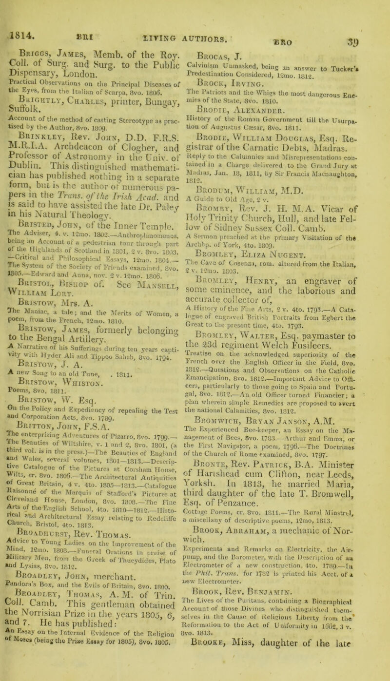 1814. 15RI Briggs, James, Memb. of the Roy. Coll, ot Surg. and Surg. to the Public Dispensary, London. Practical Observations on the Principal Diseases of the Eyes, from the Italian of Scarpa, 8vo. 1801). Brightly, Charles, printer, Bunsjay, Suffolk. ° Account of the method of casting Stereotype as prac- tised by the Author, 8vo. I8O9. Brinkley, Rev. John, D.D. F.R.S. M.R.I.A. Archdeacon ot Clogher, and Professor of Astronomy in the Univ. of Dublin. This distinguished mathemati- cian has published nothing in a separate form, but is the author of numerous pa- pers in the Trans, of the Irish Acad, and is said to have assisted the late Dr. Paley in his Natural Theology. BRrsTED, John, ot the Inner Temple. The Adviser, 4. v. ICmo. 1802—Anthroplanomenos, bring an Account of a pedestrian tour through part o: the Highlands of Scotland in 1801, 2 v. Svo. 1803. Critical and Philosophical Essays, l2mo. 1804. The System ot the Society of Friends examined, Svo. 180f>. Edward and Anna, nov. 2 v. 12mo. 1806. Bristol, Bishop of. See Mansell, William Lort. Bristow, Mrs. A. O'he Maniac, a tale; and the Merits of Women, a poem, from the French, 12mo. 1810. Bristow, James, formerly bcIon°in<>- to the Bengal Artillery. A Narrative of his Sufferings during ten years capti- 'ity with Hyder Ali and Tippoo Salicb, 3vo. 1791. Bristow, J. A. A new Song to an old Tune, . 1311. Bristow, Wiiiston. Poems, Svo. 1811. Bristow, W. Esq. On the Policy and Expediency of repealing the Test and Corporation Acts, 8vo. 1789. Britton, John, F.S.A. Tlie enterprizing Adventures of Pizarro, 8vo. 1799.— The Beauties of Wiltshire, v. 1 and 2, Svo. 1801, (a third vol. is in the press.)—The Beauties of England and \Vale3, several volumes, 1801—1313—Descrip- tive Catalogue of the Pictures at Corsham House, ilts, or. 8vo. 1806.—Tlie Architectural Antiquities ot Great Britain, 4 v. 4to. 1805—1813—Catalogue Jtaisonne of the Marquis of Stafford’s Pictures at Cleveland House, London, 8vo. 1808—The Fine Arts of the English School, 4to. 1810—1812.—Ilisto- ncal and Architectural Essay relating to itedcliffe Church, Bristol, 4to. 1813. Broadiiurst, Rev. Thomas. Advice to Young Ladies on the Improvement of the find, l2mo. 1803—Funeral Orations in praise of Military Men, from the Greek of Thucydides, Plato *nd Lysias, 8vo. 1812. Biioadley, John, merchant. Pandora s Box, and the Evils of Britain, 8vo. 1800. Broadley, Thomas, A. M. of Trin. Coll. Camb. T'his gentleman obtained the Norrisian Prize in the years 180.3, 6, and 7. He has published: An Essay on the Internal Evidence of the Religion ot Moses (being tho Prize Essay for 1805), 8vo. 1805. BRO 3<) Brocas, J. Calvinism Unmasked, being an answer to Tucker’. Predestination Considered, 12nio. 1812. Brock, Irving. The Patriots and the Whigs the most dangerous Ene- mies of the State, Svo. 1810. Biionit, Alexander. History of the Roman Government till the. Usurps, tion of Augustus Ctesar, 8vo. 1811. Brodie, William Douglas, Esq. Re- gistrar of the Carnatic Debts, Madras. Reply to the Calumnies and Misrepresentations con- tained in a Charge delivered to the Grand Jury at Madias, Jan. 18, 1811, by Sir Francis Macnaugliton, 1812. Brodum, William, M.D. A Guide to Old Age, 2 v. Bromby, Rev. J. H. M.A. Vicar of Iloly Trinity Church, Hull, and late Fel- low of Sidney Sussex Coll. Camb. A Sermon preached at. the primary Visitation of the Archbp. of York, 4to. 1809- Bromley, Eliza Nugent. The Cave of Cosenza, rom. altered from the Italian, 2 v. ICmo. 1803. Bromley, Henry, an engraver of some eminence, and the laborious and accurate collector of, A History of the Fine Arts, 2 v. 4to. 1793.—A Cata- logue of engraved British Portraits from Egbert the Great to the present time, 4to. 1793. Bromley, Walter, Esq. paymaster to the 23d regiment Welch Ftisileers. Treatise on the acknowledged superiority of the French over the English Officer in the Field, 8vo. 1812—Questions and Observations on l he Catholie Emancipation, 8vo. 1812.—Important Advice to Offi- cers, particularly to those going to Spain and Portu- gal, 8vo. 1812.—An old Officer turned Financier; a plan wherein simple Remedies are proposed to avert the national Calamities, 8vo. 1312. Bromwich, Bryan Janson, A.M. The Experienced Eee-keeper, an Essay on the Ma- nagement of Bees, Svo. 1783—Arthur and Emma, or the First Navigator, a poem, 1796.—The Doctrines of the Church of Rome examined, 8vo. 1797. Bronte, Rev. Patrick, B.A. Minister of Harishead cum Clifton, near Leeds, Yorksh. In 1813, he married Maria, third daughter of the late T. Bromwell, Esq. of Penzance. Cottage. Poems, cr. 8vo. 1811.—The Rural Minstrel, a miscellany of descriptive poems, 12mo, 1813. Brook, Abraham, a mechanic of Nor- wich. Experiments and Remarks on Electricity, the Air- pump, and the Barometer, w.th the Description of au Electrometer of a new construction, 4to. 1789.—In the Phil. Trans, for 1782 is printed his Acct. of a new Electrometer. Brook, Rev. Benjamin. The Lives of the Puritans, containing a Biographical Account of those Divines who distinguished them- selves in the Cause of Religious Liberty from tlie* Reformation to the Act of Uniformity in 1662 3 v. Svo. 1813. Brooke, Miss, daughter of the late