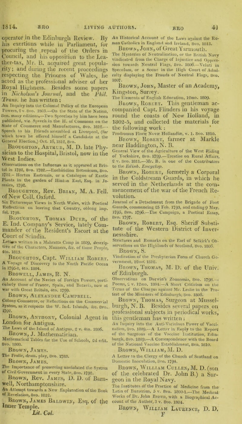 operator in the Edinburgh Review. By his exertions while in Parliament, lor procuring the repeal of the Orders in Council, and his opposition to the Lea- ther-tax, Mr. B. acquired great popula- rity; and during the recent proceedings respecting the Princess of Wales, he acted as the professional adviser of her Royal Highness. Besides some papers in Nicholson's Journal, and the Util. Trans, lie has written: An Inquiry into tlie Colonial Policy of the European Powers, 2 v. Bvo. 1803.—On the State of the Nation, Bvo. many editions.—Two Speeches by him have been published, viz. Speech in the H. of Commons on the State of Commerce and Manufactures, Bvo. 1812.— Speech to his Friends assembled at Liverpool, (for ■which town he offered himself a Candid,ite at the General Election,) Oct. 10,1812, 8vo. Broughton, Arthur, M. D. late Phy- sician to the Hospital, Bristol, now in the West Indies. Observations on the Influenza as it appeared at Bris- tol in 1782, 8vo. 1782.—Enchiridion Botanicum, 8vo. 1782.- Hortus Eastcnsis, or a Catalogue of Exotic Plants in the garden of Hinton East, Esq. in Ja- maica, 1792. Broughton, Rev. Brian, M. A. Fell, of New Coll. Oxford. Six Picturesque Views in North Wales, with Poetical Reflections on leaving that Country, oblong imp. fol. 1798. Broughton, Thomas Duf.r, of the E. Ind. Company’s Service, lately Com- mander of the Resident’s Escort at the Court of Scindia. Letters written in a Mahratta Camp in 1809, descrip- tive of the Characters, Manners, &c. of tiiose People, 4to. 1813. Broughton, Capt. William Robert. A Voyage of Discovery to the North Pacific Ocean in 1793-8, Ito. 1801,. Browell, James, R. N. An Account of the Navies of Foreign Powers, parti- cularly those of France, Spain, and Batavia, now at war with Great Britain, 4to. 1799. Brown, Alexander Campbell. Colony Commerce, or Reflections on the Commercial System, as it respects the W. Ind. Islands, &c. 8vo. 1792. Brown, Anthony, Colonial Agent in London for Antigua. The Laws of the Island of Antigua, 2 v. 4to. 1806. Brown, J. Mathematician. Mathematical Tables for the Use of Schools, 2d edit. 8vo. 1808. Brown, James. The Frolic, dram, play, 8vo. 1783. Brown, James. The Importance of preserving unviolated the System of Civil Government in every State, 8ro. 17Q2. Brown, Rev. James, D. D. of Barn- well, Northamptonshire. An Attempt towards a New Explanation of the Book of Revelation, 8vo. 1812. Brown, James Baldwin, Esq, of the Inner Temple. Lit. Cal. An Historical Account of the Laws against the Ro- man Catholics in England and Ireland, 8vo. 1813. Brown , John, of Great Yarmouth. The Mysteries of Neutralization, or the British Navy vindicated from the Charge of Injustice and Oppres- sion towards Neutral Flags, 8vo. 1806.—Veluti in Speculum, or a Scene in the High Court of Admi- ralty displaying the Frauds of Neutral Flags, avo. 1807. Brown, John, Master of an Academy, Kingston, Surrey. The Elements of English Education, 12mo. 1809. Brown, Robert. This gentleman ac- companied Capt. Blinders in his voyage round the coasts of New Holland, in ltf02-,j, and collected the materials for the following work: Frodromus Floras Novas Hollandias, v. 1. 8vo. 1810. Brown, Robert, farmer at Markle near Haddington, N. B. General View of the Agriculture of the West Riding of Yorkshire, 8vo. 1799-—Treatise on Rural Affairs, 2 v. 8vo. 1811.—Mr. B. is one of the Contributors to the Eclinb. Encyclop. Brown, Robert, formerly a Corporal in the Coldstream Guards, in which he served in the Netherlands at the com- mencement of the war of the French Re- volution. Journal of a Detachment from the Brigade of Foot Guards, commencing 25 Feb. 1793, and ending (J May, 1795, 8vo. 1796.—The Campaign, a Poetical Essay, 8vo. 1797- Brown, Robert, Esq. Sheriff Substi- tute of the Western District of Inver- nessshire. Strictures and Remarks on the Earl of Selkirk’s Ob- servations on the Highlands of Scotland, Bvo. 1806. Brown, S. Vindication of the Presbyterian Form of Church Go- vernment, 12m rf. 1812. Brown, Thomas, M. D. of the Univ. of Edinburgh. Observations on Darwin’s Zoonomia, 8vo. 1798.— Poems, C v. 12mo. 1804.—A Short Criticism on the Terms of the Charges against Mr. Leslie in the Pro- test of the Ministers of Edinburgh, Bvo. 1806. Brown, Thomas, Surgeon at Mussel- burgh, N. B. Besides several papers on professional subjects in periodical works, this gentleman has written : An Inquiry into the Anti-Variolous Power of Vacci- nation, 8vo. 1809.—A Letter in Reply to the Report of the Surgeons of the Vaccine Institution, Edin- burgh, 8vo. 1803.—A Correspondence with the Board of the National Vaccine Establishment, 8vo. 1810. Brown, William, M. D. A Letter to the Clergy of the Church of Scotland on Domestic Inoculation, 8vo. 1794. Brown, William Cullen, M. D. (son of the celebrated Dr. John B.) a Sur- geon in the Iloval Navy. The Institutes of the Practice of Medicine from the Latin of Burserius, 5 v. 8vo. 1800-1 The Medical Works of Dr. John Brown, with a Biographical Ac- count of the Author, 3 v. 8vo. 1801. Brown, William Laurence, D. D, F