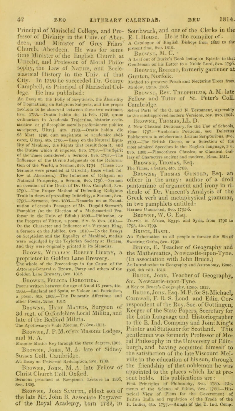 Principal of Marischa) College, and Pro- fessor of Divinity in the Umv. of Aber- deen, and Minister of Grey Friars’ Church, Aberdeen. He was for some time Minister of the English Church at Utrecht, and Professor of Moral Philo- sophy, the Law of Nature, and Eccle- siastical History in the Univ. of that City. In 1796 he succeeded l)r. George Campbell, as Principal of Marisclial Col- lege. He has published: An Essay on the Folly of Scepticism, the Absurdity of Dogmatizing on Religious Subjects, and the proper medium to be observed between these two extremes, 8vo. 1788.—Oiatio ln.bita die 14 Feb. 1788, quum ordinariam in Academia Trajectiua, historic eccle- siastical et philosophic moralis professionem publice susciperet, Ultraj. 4to. 1788.—Oratio habita die 25 Mart. 179°. cuili magistiatu se academico abdi- caret, Ultraj. 4to. 1790.—Essay on the Natural Equa- lity of Mankind, the Rights that result from it, and the Duties which it imposes, 8vo. 1793-—The Spirit of the Times considered, a Sermon, 8vo. 1793-—The Influence of the Divine Judgments on the Reforma- tion of the World, a Sermon, 8vo. 1791- (These two Sermons were preached at Utrecht; those which fol- low at Aberdeen.)—The lufluence of Religion on Matiouai Prosperity, a Sermon, 8vo. 1796.—Sermon on occasion of the Death of Dr. Geo. Campbell, 8co. 1796.—The Proper Method of Defending Religious Trutii in times of prevailing Infidelity, a Seimon, 8vo. 179C.—Sermons, 8vo. 1803.—Remarks on an Exami- nation of certain Passages of Mr. Dugald Stewart’s Pamphlet (on the Election of a Mathematical Pro- fessor in die Univ. of Edinb.) 1806.—Philemon, or the Progress of Virtue, a poem, 2 v. fc. 8vo. 1810.— On the Character and Influence of a Virtuous King, a Sermon on the Jubilee, 8vo. 1810.—To the Essays on Scepticism and the Equality of Mankind, medals were adjudged by the Teylerian Society at Harlem, and they were originally printed in its Memoirs. Brown, William Robert Henry, a proprietor in Golden Lane Brewery. The whole of the Proceedings in the Cause of the Attorney-General v. Brown, Parry and others of the Golden Lane Brewery, 8vo. 1812. Browne, Felicia Dorothea. Poems written between the age of 8 and 13 years, 4to. 1808.—England and Spain, or Valour anil Patriotism, a poem, 4to. 1808.—The Domestic Affections and other Poems, 12mo. 1812. Browne, Hyde Mathis, Surgeon of 3d regt. of Oxfordshire Local Militia, and late of the Bedford Militia. The Apothecary’s Vade Mecuni, fc. 8vo. 1811. Browne, J. P.M.ofsix Masonic Lodges, and M. A. Masonic Master Key through the three degrees, 1803. Browne, John, M. A. late of Sidney Sussex Coll. Cambridge. An Essay on Universal Redemption, 8vo. 1793* Browne, Joiin, M. A. late Fellow of Christ Church Coll. Oxford. Sermons preached at Bampton's Lecture in 1806, 8vo. I8O9. Brow’ne, John Samuel, eldest son of the late Mr. John B. Associate Engraver of the Royal Academy, born 1782, in Southwark, and one of the Clerks in the E. I. House. He is the compiler of: A Catalogue of English Bishops from 1688 to the present time, 8vo. 1812. Browne, M. C. * A Leaf out of Burke’s Book being an Epistle to that Gentleman on his Letter to a Noble Lord, 8vo. 1796- Browne, Robert, formerly gardener at Clinton, Norfolk. Method to preserve Peach and Nectarine Trees from Mildew, 12mo. 1785. Brow.nl, Rev. Theophilus, A.M. late Fellow and Tutor of St. Peter’s Coll. Cambridge. Select Parts of the O. and N. Testament, agreeably to the most approved modern Versions, roy. 8vo.l805. Browne, Thomas, LL. D. A New Classical Dictionary, for the Use of Schools, 12mo. 1797.—Viridarium I’oelicum, seu Delectus Kpithetorum in ccleberrimis Latiuis Scriptoribus, 8vo. 1799.— phe British Cicero, or a Selection of the most admired Speeches in the English language, 3 v. 8vo. 1808.—Pinacotheca Classica, or Classical Gal- lery of Characters ancient and modern, 12mo. 1811. Browne, Thomas, Esq. The Times, a Satire, 4to. 1783. Browne, Thomas Gunter, Esq. an officer in the army: author of a droll pantomime of argument and irony in ri- dicule of Dr. Vincent’s Analysis of the Greek verb and metaphysical grammar, in two pamphlets entitled: Hermes Unmasked, 8vo. 1795-6. Browne, W. G. Esq. Travels in Africa, Egypt and Syria, from 179- 1° 1798, 4to. 1799- Bruce, Basil. An Exhortation to all people to forsake the Sin of Swearing Oaths, 8vo. 1798. Bruce, E. Teacher of Geography and the Mathematics, Newcastle-upon-Tyne. (In association with John Bruce.) An Introduction to Geography and Astronomy, 12mo. 1805, 4th edit. 1813. Bruce, John, Teacher of Geography, &c. Newcastle-upon-Tyne. A Key to Bruce’s Geography, 12mo. 1813. Bruce, John, Esq. M.P. for St. Michael, Cornwall, F. R. S. Lond. and Edin. Cor- respondent of the Roy. Soc. of Gottingen, Keeper of the State Papers, Secretary for the Latin Language and Historiographer to the E. Ind. Company and Joint King’s Printer and Stationer for Scotland. This gentleman was formerly Professor of Mo- ral Philosophy in the University of Edin- burgh, and having acquitted himself to the satisfaction of the late Viscount Mel- ville in the education of his son, through the friendship of that nobleman he was appointed to the places which he at pre- sent holds. His publications are : First Principles of Philosophy, 8vo. 1780.—Ele. ments of the Science of Ethics, 8vo. 1786.—His- torical View of Plans for the Government of British India and regulation of the Trade of the E. Indies, 4to. 179k— Annals.of the E. Ind. Comp.