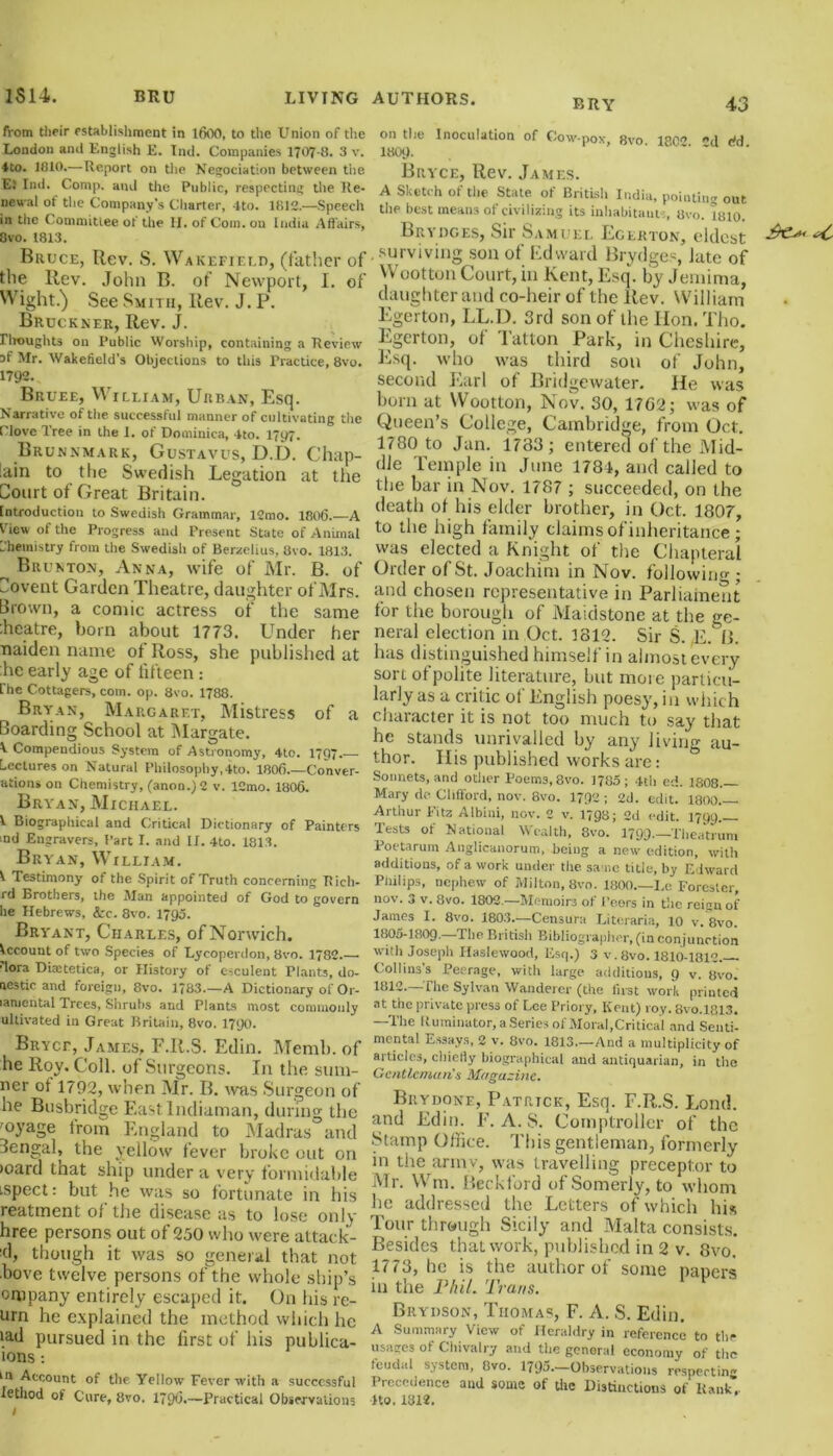 from their establishment in 1600, to the Union of the London and English E. Tnd. Companies 1707-8. 3 v. ♦to. 1810.—Report on the Negotiation between the. E} Ind. Comp, and the Public, respecting the Re- newal ot the Company’s Charter, 4to. 1812.—Speech in the Committee of the II. of Com. on India Affairs, 8vo. 1813. Bruce, Rev. S. Wakefield, (father of the Rev. John B. of Newport, I. of Wight.) See Smith, Rev. J. P. Bruckner, Rev. J. Droughts on Public Worship, containing a Review sf Mr. Wakefield's Objections to this Practice, 8vo. 1792. Bruee, William, Urban, Esq. Narrative of the successful manner of cultivating the Clove Tree in the 1. of Dominica, 4to. 17y7. Brunnmark, Gustavus, D.D. Chap- lain to the Swedish Legation at the Court of Great Britain. Introduction to Swedish Grammar, 12mo. 1806.—A View of the Progress and Present State of Animal Chemistry from the Swedish of Berzelius, 8vo. 1813. ^ Brunton, Anna, wife of Mr. B. of Covent Garden Theatre, daughter of Mrs. Brown, a comic actress of the same iheatre, bom about 1773. Under her naiden name of Ross, she published at he early age of fifteen : fhe Cottagers, com. op. 8vo. 1788. Bryan, Margaret, Mistress of a Boarding School at Margate. V Compendious System of Astronomy, 4to. 1797. Lectures on Natural Philosophy, 4to. 1806 Conver- sion* on Chemistry, (anon.) 2 v. 12mo. 1806. Bryan, Michael. 1 Biographical and Critical Dictionary of Painters md Engravers, Part I. and II. 4to. 1813. Bryan, William. 1 Testimony of the Spirit of Truth concerning Rich- rd Brothers, the Man appointed of God to govern he Hebrews, &c. 8vo. 1795. Bryant, Charles, of Norwich. Account of two Species of Lyeoperdon, 8vo. 1782— lora Diaetetica, or History of esculent Plants, do- mestic and foreign, 8vo. 1783.—A Dictionary ol Or- lamental Trees, Shrubs and Plants most commonly ultivated in Great Britain, 8vo. 1790. Bryce, James, F.R.S. Edin. Memb. of he Roy. Coll, of Surgeons. I11 the sum- ner ot 1792, when Mr. B. was Surgeon of he Busbridge Eastlndiaman, during the 'oyage from England to Madras and Bengal, the yellow fever broke out on >oard that ship under a very formidable ispect: but he was so fortunate in bis reatment of the disease as to lose only hree persons out of 250 who were attack- ed, though it was so general that not bove twelve persons of the whole ship’s ornpany entirely escaped it. On his re- urn he explained the method which lie iad pursued in the first of his publica- ions -. in Account of the Yellow Fever with a successful lethod of Cure, 8vo. 179O.—Practical Observations BRY 43 on the Inoculation of Cow-pox, 8vo 18C<’ d ffd I8O9. Bryce, Rev. James. A Sketch of the State of British India, pointing out the best means of civilizing its inhabitants, Uvo. 1810. Brydges, Sir Samuel Egerton, eldest . surviving son of Edward Brydges, late of Wootton Court, in Kent, Esq. by Jemima, daughter and co-heir of the Rev. William Egerton, LL.D. 3rd son of the Hon. Tho. Egerton, of Tatton Park, in Cheshire, Esq. who was third sou of John, second Earl of Bridgewater, lie was born at Wootton, Nov. 30, 17G2; was of Queen’s College, Cambridge, from Oct. 1780 to Jan. 1733; entered of the Mid- dle Temple in June 1781, and called to the bar in Nov. 1787 ; succeeded, on the death ot his elder brother, in Oct. 1807, to the high family claims of inheritance; was elected a Knight of the Chapteral Order of St. Joachim in Nov. following; and chosen representative in Parliament for the borough of Maidstone at the ge- neral election in Oct. 3812. Sir S. ,E. B- has distinguished himself in almost every sort of polite literature, but more particu- larly as a critic of English poesy, in which character it is not too much to say that he stands unrivalled by any living au- thor. His published works are: ° Sonnets, and other Poems, 8vo. 1785; 4th ed. 1808— Mary do Clifford, nov. 8vo. 1792 ; 2d. edit. 1800— Arthur Fitz Albini, nov. 2 v. 1798; 2d edit. 1799. Tests of National Wealth, 8vo. 1799,—Theatrum Poetarum Anglicanorum, being a new edition, with additions, of a work under the sa ne title, by Edward Philips, nephew of Milton, 8vo. 1800—I.c Forester, nov. 3 v. 8vo. 1802.—Memoirs of 1’eors in the reign of James I. 8vo. 1803.—Censura Literaria, 10 v. 8vo. 1805-1809* The British Bibliographer, (in conjunction with Joseph Ilaslewood, Esq.) 3 v. 8vo. 1810-1812. Collins’s Peerage, with large additions, 9 v. 8vo. 1812—The Sylvan Wanderer (the first work printed at the private press of Lee Priory, Kent) roy. 8vo.l813. —The Ruminator, a Series of Moral,Critical and Senti- mental Essays, 2 v. 8vo. 1813—And a multiplicity of articles, chiefly biographical and antiquarian, in the Gentleman's Magazine. Brydone, Patrick, Esq. F.R.S. Lond. and Edin. E. A. S. Comptroller of the Stamp Office. This gentleman, formerly in the armv, was travelling preceptor to Mr. Wm. Beckford ofSomerly, to whom lie addressed the Letters of which his Tour through Sicily and Malta consists. Besides that work, published in 2 v. 8vo. 1773, he is the author of some papers in the Phil. Trans. Brydson, Thomas, F. A. S. Edin. A Summary View of Heraldry in reference to the usages of Chivalry and the general economy of the feudal system, 8vo. 1795—Observations respecting Precedence aud some of the Distinctions of Rank* Ito. 1312.