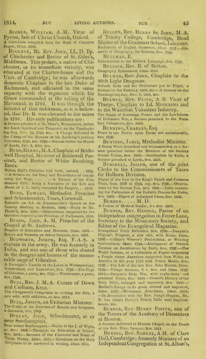 Buckle, William, A.M. Vicar of Pyrton, late of Christ Church, Oxford. A Catechism compiled from the Book of Common Prayer, 12.no. 1808. Buckner, lit. Rev. John, LL. D. Bp. of Chichester and Rector of St. Giles’s, Middlesex. This prelate, a native of Chi- chester, or its immediate vicinity, was educated at the Charter-house and the Univ. of Cambridge; he was afterwards domestic Chaplain to the late Duke of Richmond, and officiated in the same capacity with the regiment which his Grace commanded at the taking of the Ilavannah in 1762. It was through the interest of that nobleman, as it is believ- ed, that Dr. B. was elevated to the mitre in 1707. llis only publications are : A Sermon preached at St. Peter’s, Westminster, before the Lords Spiritual and Temporal, on the Thanksgiv- ing Day, Nov. 2D, 1798. 4to.—A Charge delivered to the Clergy of his Diocese at his Lordship’s primary \ isitation, 1798, 4to. 1790-—Sermon before the House of Lords, l'eb. 5, 1812. 4to. Budd,Henry,M.A. Chaplain of Bride- well Hospital, Minister of Bridewell Pre- cinct, and Rector of White Roothinc:, Essex. Bishop Hall’s Christian laid forth, revised, . . 1809- — A Sermon on the Duty and Blessedness of consid- ering the Poor, ..... .—A Picture of the Con- demned Cell; being a Narrative of the Life and Death of J. L. lately executed for Forgery, . . 1813. Budd, Edward, Methodist Preacher and Schoolmaster, Truro, Cornwall. Remarks on Ld. de Duustanville’s Speech at the County Meeting at Bodmin, I8O9.—Reply to Mr. Flindell, 8vo. 1310.—Observations suggested by the Question respecting the Privilege of Parliament, 1810. Buddo, John, A. M. Preacher of the Gospel at St. Andrews. Progress of Education and Manners, 12mo. 1801.— Essays and Sermons on Select Subjects, 8vo. 1803. Budworth, Joseph, Esq. F. A.S. a captain in the army. He was fbimerly in India, and was one of those who shared in the dangers and honors of the memo- rable siege of Gibraltar. A Fortnight’s Ramble to the Lakes in Westmoreland, Cumberland, and Lancashire, 8vo. 1792.—The Siege of Gibraltar, a poem, 4to. 179m—Windermere, a poem, 8vo.1798. Bull, Rev. J. M.A. Curate of Down and Cudham, Kent. The Clergyman’s Companion in visiting the Sick, a new edit, with additions, cr. 8vo. 1813. Bull, Joseph, an Unitarian Minister. The Unity of the Doctrine of Reason and Scripture, « discourse, 8vo. I8O9. Bullar, John, Schoolmaster, at or near Southampton. Tour round Southampton.—Guide to the I. of Wight, cr. 8vo. 1807.—Thoughts on Education at School, 8vo. I8O7.—Account of the Character and Death of Mctor W hi tty, lCmo. 1811.—Questions on the Holy Scriptures to be answered iu writing, 12uio. 1811. Bullen, Rev. Henry St.John, M.A. of Trinity College, Cambridge, Head Master of the Grammar School, Leicester. Rudiments of English Grammar, 12',no. 1797. Ele- ments of Geography, for Schools, 8vo. 1799. Bullman, E. Introduction to the Hebrew Language, 8vo. 1795. Bullock, Rev. R. of Bolton. Geography F.pitomized, 12mo. 1810. Bulman, Rev. John, Chaplain to the 20th Light Dragoons. O O Goliath Slain and the Philistines put to Flight, a Sermon on the Fast-day, 1803,4to.—A Sermon on the Thanksgiving-day, Dec. 5, 1805, 4to. Bulmer, Rev. Peter, A. B. Vicar of Thorpe, Chaplain to Ld. Muncaster and to the Waintieet Volunteer Infantry. The Origin of Sovereign Power and the Lawfulness of Defensive War, a Sermon preached to the Waift- lleet Volunteers, 8vo. 1805. Bunnino, Charles, Esq. Peace in our Power upon Terms not unreasonable, 8vo. 1798. Bunting, Jabez, Methodist Minister. A Great Work described and recommended, in a Ser- mon preached before the Members of the Sunday- School Union, 8vo. 1805.—Justification by Faith, a Sermon preached at Leeds, 8vo. 1812. Burchell, Joseph, one of the joint Clerks to the Commissioners of Taxes for Ilolborn Division. Digest of the Law ill the King’s Bench and Common Pleas, from 1756 to 1794, roy. 8vo. 1796.—Observa- tions on the Income Tax, 8vo. 1801.—Table contain- ing the Particulars of the Bailable Process for Debts, 8vo. 1802.— Digest of Adjudged Cases, 8vo. 1808. Burden M. D. A Course of Medical Studies 3 v. 8vo. 1803. Burder, Rev. George, Pastor of an independent congregation in Fetter Lane, Secretary to the Missionary Society, and Editor of the Evangelical Magazine. Evangelical Truth Defended, 8vo. 1788.—Bunyan’s Pilgrim’s Progress, a new edit, with Notes, 12rno. 1786.—Collins’s Weaver’s Pocket-book, or Weaving Spiritualized, 24mo. 1794.—Abridgment of Owen’s Treatise on Justification by Faith, 8vo. 1797 The' Welch Indians, or a Collection of Papers respecting a People whose. Ancestors emigrated from Wales to America in the year 1170 with Prince Madoc, 8vo. 1797—The Life of the late Rev. John Machin, 12mo. 1799-—Village Sermons, 6 v. 8vo. and 12mo. 1799- 1812.— Runyan’s Holy War, with explanatory and practical Notes, 8vo. 1803.—Dowel's History of the Holy Bible, enlarged and improved, 8vo, 1805 Mather’s Essays to do good, revised and improved, 12mo. 1807:—Missionary Anecdotes, 12mo. 1811i —111 Association with the Rev. Joseph Hughes, Sir. B. has edited Henry’s Family Bible with Improve- ments, 4to. Burdi r, Rev. Henry Foster, one of the Tutors of the Academy of Dissenters at Hoxton. A Sermon delivered at Iloxton Chapel, on the Death of the Rev. l’hos. Spencer, 8vo. 1811. Border, Rev. Samuel, A.M. of Clare Hall, Cambridge; formerly Minister of an Independent Congregation at St, Alban’s,