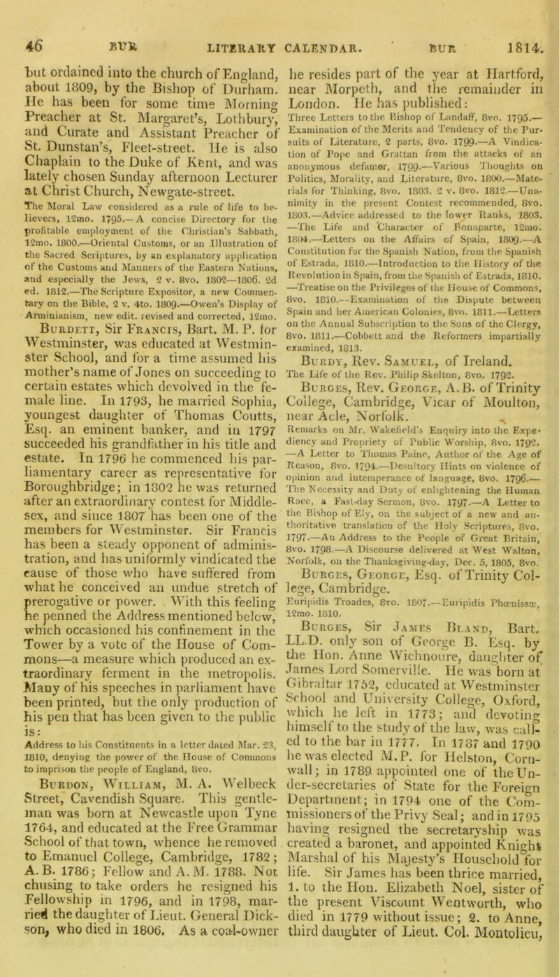 but ordained into the church of England, about 1809, by the Bishop of Durham. He has been for some time Morning Preacher at St. Margaret’s, Lothbury, and Curate and Assistant Preacher of St. Dunstan’s, Fleet-street. lie is also Chaplain to the Duke of Kent, and was lately chosen Sunday afternoon Lecturer at ChristChurch, Newgate-street. The Moral Law considered as a rule of life to be- lievers, 12mo. 1795.—A concise Directory for the profitable employment of the Christian’s Sabbath, 12mo. 1800.—Oriental Customs, or an Illustration of the Sacred Scriptures, by an explanatory application of the Customs and Manners of the Eastern Nations, and especially the Jews, 2 v. 8vo. 1802—1806. 2d ed. 1812.—The Scripture Expositor, a new Commen- tary on the Bible, 2 v. 4to. I8O9.—Owen’s Display of Arminianism, new edit, revised and corrected, 12ino. Burdett, Sir Francis, Bart. M. P. lor Westminster, was educated at Westmin- ster School, and lor a time assumed his mother’s name of Jones on succeeding to certain estates which devolved in the fe- male line. In 1793, he married Sophia, youngest daughter of Thomas Coutts, Esq. an eminent banker, and in 1797 succeeded his grandfather in his title and estate. In 1796 he commenced his par- liamentary career as representative for Boroughbridge; in 1802 he was returned after an extraordinary contest for Middle- sex, and since 1807 has been one of the members for Westminster. Sir Francis has been a steady opponent of adminis- tration, and has uniformly vindicated the cause of those who have suffered from what he conceived an undue stretch of prerogative or power. With this feeling he penned the Address mentioned below, which occasioned his confinement in the Tower by a vote of the House of Com- mons—a measure which produced an ex- traordinary ferment in the metropolis. Many of his speeches in parliament have been printed, but the only production of his pen that has been given to the public is: Address to his Constituents in a letter dated Mar. 23, 1810, denying the power of the House of Commons to imprison the people of England, 8vo. Bcrdon, William, M. A. Welbeck Street, Cavendish Square. This gentle- man was born at Newcastle upon Tyne 1764, and educated at the Free Grammar School of that town, whence he removed to Emanuel College, Cambridge, 1782; A. B. 1786; Fellow and A.M. 1788. Not chusing to take orders he resigned his Fellowship in 1796, and in 1798, mar- ried the daughter of Lieut. General Dick- son, who died in 1806. As a coal-owner he resides part of the year at Hartford, near Morpeth, and the remainder in London. He has published: Three Letters to the Bishop of Landaff, 8vo. 1795.— Examination of the Merits and Tendency of the Pur- suits of Literature, 2 parts, 8vo. 1799-—A Vindica- tion of Pope and Grattan from the attacks of an anonymous defamer, 1799-—Various Thoughts on Politics, Morality, and Literature, 8vo. 1800.—Mate- rials for Thinking, 8vo. 1803. 2 v. 8vo. 1812.—Una- nimity in the present Contest recommended, 8vo. 1803. —Advice addressed to the lower Rauks, 180.3. —The Life and Character of Bonaparte, 12mo. 1804. —Letters on the Affairs of Spain, 1809-—A Constitution for the Spanish Nation, from the Spanish of Estrada, 1810.—Introduction to the History of the Revolution in Spain, from the Spanish of Estrada, 1810. —Treatise on the Privileges of the House of Commons, 8vo. 1810.--Examination of the Dispute between Spain and her American Colonies, 8vo. 1811.—Letters on the Annual Subscription to the Sons of the Clergy, 8vo. 1811.—Cobbelt and the Reformers impartially examined, 1813. Burdy, Rev. Samuel, of Ireland. The Life of the Rev. Philip Skelton, 8vo. 1792. Burges, Rev. George, A.B. of Trinity College, Cambridge, Vicar of Moulton, near Acle, Norfolk. ^ Remarks on Mr. Wakefield’s Enquiry into the Expe- diency and Propriety of Public Worship, 8vo. 1792. —A Letter to Thomas Paine, Author of the Age of Reason, 8vo. 1794.—Desultory Hints on violence of opinion and intemperance of language, 8vo. 1796.— The Necessity and Duty of enlightening the Human Race, a East-day Sermon, 8vo. 1797.—A Letter to the Bishop of Ely, on the subject of a new and au- thoritative translation of the Holy Scriptures, 8vo. 1797-—An Address to the People of Great Britain, 8vo. 1798.—A Discourse delivered at West Walton, Norfolk, on the Thanksgiving-day, Dec. 5, 1805, 8vo. Burges, George, Esq. of Trinity Col- lege, Cambridge. Euripidis Troades, 8vo. 1807.—Euripidis Phomissse, 12mo. 1810. Burges, Sir James Bland, Bart. LL.D. only son of George B. Esq. by tiie Hon. Anne Wichnoure, daughter of .Tames Lord Somerville. He was born at Gibraltar 1752, educated at Westminster School and University College, Oxford, which he left in 1773 ; and devoting himself to the study of the law, was call- ed to the bar in 177 7. In 1787 and 1790 he was elected M.P. for Helston, Corn- wall; in 1789 appointed one of the Un- der-secretaries of State for the Foreign Department; in 1794 one of the Com- missioners of the Privy Seal; and in 1795 having resigned the secretaryship was created a baronet, and appointed Knight Marshal of his Majesty’s Household for life. Sir James has been thrice married, I. to the Hon. Elizabeth Noel, sister of the present Viscount Wentworth, who died in 1779 without issue; 2. to Anne, third daughter of Lieut. Col. Montolieu,