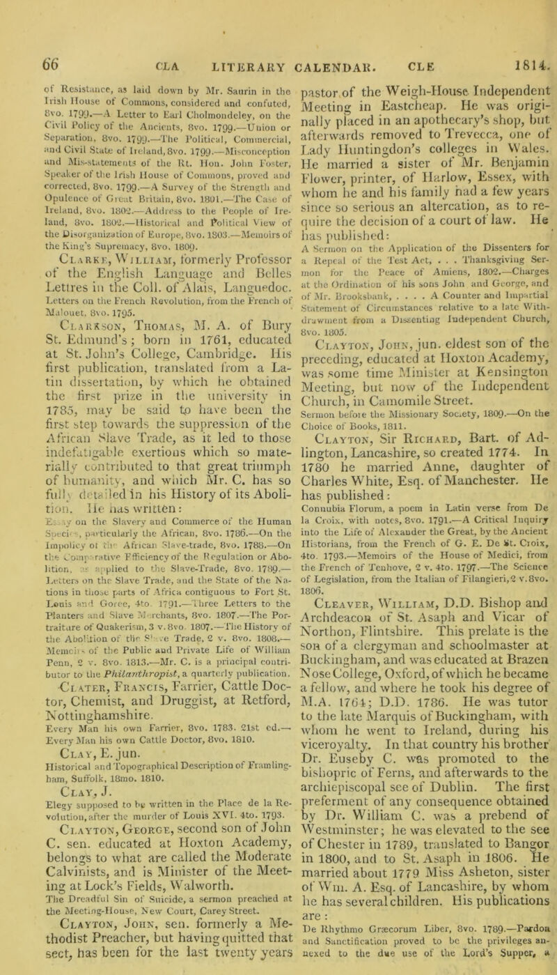 ol Resistance, as laid down by Mr. Satirin in the Irish House of Commons, considered und confuted, tSvo. 1791).—A Letter to Lari Cholmondeley, on the Civil Policy of the Ancients, 8vo. 1799.—Union or Separation, 8vo. 1799-—The Political, Commercial, and Civil State of Ireland, 8vo. 1799-—Misconception and Mis-statcmentS of the lit. lion. John Foster, Speaker of the Irish House of Commons, proved and corrected, 8vo. 1799-—A Survey of the Strength and Opulence of Great Britain, 8vo. 1801.—'The Case of Ireland, 8vo. 180*2.—Address to the People of Ire- land, 8vo. 1802.—Historical and Political View of the Disorganization of Europe, 8vo. 1803.—Memoirs of the King’s Supremacy, 8vo. 180(). Clarke, William, formerly Professor of the English Language and Belles Lettres in the Coll, of Alais, Languedoc. Letters on tile French Revolution, from the French of Malouet. 8\o. 1795. Clarkson, Thomas, M. A. of Bury St. Edmund’s; born in 1761, educated at St.John’s College, Cambridge. Ilis first publication, translated from a La- tin dissertation, by which he obtained the first prize in the university in 1785, may be said to have been the first step towards the suppression of the African Slave Trade, as it led to those indefatigable exertions which so mate- rially contributed to that great triumph of humanity, and which Mr. C. has so full;, detailed in his History of its Aboli- tion. He has written: E ly on the Slavery and Commerce of the Human Sut-ch , particularly the African, 8vo. 1786.—On the Impolicy oi tlr* African Slave-trade, 8vo. 1788.—On the Comparative efficiency of the Regulation or Abo- lition. ■ a; plied to the Slave-Trade, 8vo. 17HQ.— Letters on the Slave Trade, and the State of the Na- tions in those parts of Africa contiguous to Fort St. Louis and Goree, 4to 1791.—Three Letters to the Planters and Slave 7>J rchants, 8vo. 1807.—The Por- traiture of Quakerism, 3 v.8vo. 1807.—The History of the Abolition of tiir S' .e Trade, 2 v. 8vo. 1808.— Memciis of the Public aud Private Life of William Penn, 2 v. 8vo. 1313.—Mr. C. is a principal contri- butor to the Philanthropist, a quarterly publication. Clater, Lraxcis, Larrier, Cattle Doc- tor, Chemist, and Druggist, at Retford, Nottinghamshire. Every Man his own Farrier, 8vo. 1783- 21st cd.— Every Man his own Cattle Doctor, 8vo. 1810. Clay, E. jun. Historical and Topographical Description of Framling- bam, Suffolk, 18mo. 1810. Clay, J. Elegy supposed to be written in the Place de la Re- volution, after the murder of Louis XVI. 4to. 1793. Clayton, George, second son of John C. sen. educated at Hoxton Academy, belongs to what are called the Moderate Calvinists, and is Minister of the Meet- ing at Lock’s Fields, Walworth. The Dreadful Sin of Suicide, a sermon preached at the Meeting-House, New Court, Carey Street. Clayton, John, sen. formerly a Me- thodist Preacher, but having quitted that sect, has been for the last twenty years pastor of the Weigh-House Independent Meeting in Eastcheap. He was origi- nally placed in an apothecary’s shop, but afterwards removed to Trevccca, one of Lady Huntingdon’s colleges in Wales. He married a sister of Mr. Benjamin Flower, printer, of Harlow, Essex, with whom he and his family had a few years since so serious an altercation, as to re- quire the decision of a court ot law. He has published: A Sermon on the Application of the Dissenters for a Repeal of the Test Act, . . . Thanksgiving Ser- mon for the Peace of Amiens, 1802.—Ciiarges at the Ordination of his sons John and George, and of Mr. Erooksbank A Counter and Impartial Statement of Circumstances relative to a late With- drawment from a Dissenting Independent Church, 8vo. 1805. Clayton, John, jun. eldest son of the preceding, educated at Hoxton Academy, was some time Minister at Kensington Meeting, but now of the Independent Church, in Camomile Street. Sermon befoie the Missionary Soc.ety, I8O9.—On the Choice of Books, 1811. Clayton, Sir Richard, Bart, of Ad- lington, Lancashire, so created 1774. In 1780 he married Anne, daughter of Charles W hite, Esq. of Manchester. He has published: Connubia I’lorum, a poem in Latin verse from De la Croix, with notes, 8vo. 1791.—A Critical Inquiry into the Life of Alexander the Great, by the Ancient Historians, from the French of G. E. De St. Croix, 4to. 1793.—Memoirs of the House of Medici, from the French of Teuhove, 2 v. 4to. 1797-—The Science of Legislation, from the Italian of Filangieri,2 v.8vo. 1806. Cleaver, William, D.D. Bishop and Archdeacon of St. Asaph and Vicar of Northon, Flintshire. This prelate is the son of a clergyman and schoolmaster at Buckingham, and was educated at Brazen Nose College, Oxford, of which he became a fellow, and where he took his degree of M.A. 1761; D.D. 1786. He was tutor to the late Marquis of Buckingham, with whom he went to Ireland, during his viceroyalty. In that country his brother Dr. Euseby C. was promoted to the bishopric of Ferns, and afterwards to the archiepiscopal see of Dublin. The first preferment of any consequence obtained by Dr. William C. was a prebend of Westminster; he was elevated to the see of Chester in 1789, translated to Bangor in 1800, and to St. Asaph in 1806. He married about 1779 Miss Asheton, sister of Win. A. Esq. of Lancashire, by whom he has several children. His publications are: De Rhythmo Grxcorum Liber, 8vo. 1789-—Pardon and Sanctification proved to he the privileges an- nexed to the due use of the Lord’s Supper, a