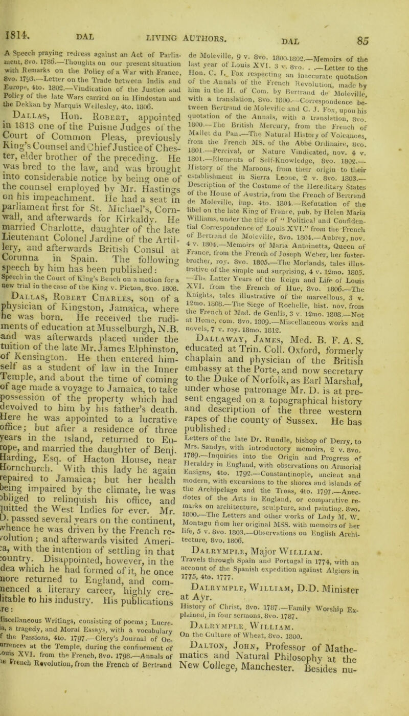 LIVING AUTHORS. DAL 85 A Speech praying redress against an Act of Parlia- ment, 8vo. 178(5. thoughts on our present situation with Remarks on the Policy of a War with France, 8vo. 1(93. Letter on the Trade between India and Europe, Uo. 1802.—Vindication of the Justice and Toliry ot the late Wars carried on in Hindustan and the Dekkan by Marquis Wellesley, 4to. 1806. Dallas, Hon. Robert, appointed in 1313 one ot'the Puisne Judges o! the Court ot Common Pleas, previously King’s Counsel and Chief Justice of Ches- ter, elder brother of the preceding. He was bred to the law, and was brought into considerable notice by being one of the counsel employed by Mr. Hastings on his impeachment, lie had a seat in parliament lirst for St. Michael’s, Corn- wall, and afterwards for Kirkaldy. He married Charlotte, daughter of the late Lieutenant Colonel Jardine of the Artil- lery, and afterwards British Consul at Corunna in Spain. The following speech by him has been published: Speech in the Court of King’s Bench on a motion for a new trial in the case of the King v. Picton, 8vo. 1808. Dallas, Robert Charles, son of a physician of Kingston, Jamaica, where he was born. He received the rudi- ments of education at Musselburgh, N.B. and was afterwards placed under the tuition of the late Mr. James Elphinston, of Kensington. He then entered him- self as a student of law in the Inner Temple, and about the time of coming of age made a voyage to Jamaica, to take possession of the property which had devolved to him by his father’s death. Here he was appointed to a lucrative office; but after a residence of three years in the island, returned to Eu- rope, and married the daughter of Benj. Harding, Esq. of Hacton House, near Hornchurch. With this lady he again repaired to Jamaica; but her health being impaired by the climate, he was obliged to relinquish his office, and putted the West Indies for ever. Mr. D. passed several years on the continent, whence he was driven by the French re- solution ; and afterwards visited Ameri- :a, with the intention of settling in that rountry. Disappointed, however, in the dea which he had formed of it, he once nore returned to England, and com- menced a literary career, highly cre- litable to his industry. His publications .re: liscellaneous Writings, consisting of poems; Lucre- '*■ a tragedy, and Moral Essay.?, with a vocabulary f Ule Passions, 4to. 1797 — Clery’s Journal of Oc- urrences at the Temple, during the confinement of ■ouis XVI. from the French, 8vo. 1798.—Annals of lfc lr«nch Revolution, from the French of Bertrand do Moleville, 9 v. 8vo. 1800-1802.—Memoirs of the ast year of Louis XVI. 3 v. 8vo. . .-Letter to the lion . C. I. . I ox respecting an inaccurate quotation of the Annals of the French Revolution, made by him in the It. of Com. by Bertrand de Moleville with a translation, 8vo. 1800.—Correspondence be- tween Bertrand de Moleville and C. J. Fox, upon his quotation of the Annals, with a translation, 8vo. 1800. — The British Mercury, from the French of Mallet du Tan.—The Natural History of Volcanoes, from the French MS. of the Abbe Or dinaire, 8vo! 1801.. Percival, or Nature Vindicated, nov. 4 v. 1801. —Elements of Self-Knowledge, 8vo. 1802 History o( the Maroons, from their origin to their establishment in Sierra Leone, 2 v. 8vo. 1803. Description of the Costume of the Hereditary States of the House of Austria, from the French of Bertrand de Moleville, imp. 4to. 1804.—Refutation of the libel on the late King of France, pub. by Helen Maria Williams, under the title of “ Political and Confiden- tial Correspondence of Louis XVI.” from the French of Bertrand de Moleville, 8vo. 1804.—Aubrey, nov. 4 v. 1804—Memoirs of Maria Antoinette, Queen of France, from the French of Joseph Weber, her foster- brother, roy. 8vo. 1805.—The Morlands, tales illus- trative of the simple and surprising, 4 v. 12mo. 1805. —Tl)> Latter Years of the Iteign and Life of Louis XVI. from tire. French of Hue, 8vo. 1806 The Knights, tales illustrative of the marvellous, 3 v. 12mo. 1808.—The Siege of Rochelle, hist. nov. from the French ot Mad. de Genlis, 3 v. 12mo. 1808.—Not at Home, com. 8vo. 1009.—Miscellaneous works and novels, 7 v. roy. 18mo. 1812. Dallaway, James, Med. B. F. A. S. educated at Trin. Coll. Oxford, formerly chaplain and physician of the British embassy at the Porte, and now secretary to the Duke of Norfolk, as Earl Marshal, under whose patronage Mr. D. is at pre- sent engaged on a topographical history and description ot the three western rapes of the county of Sussex. He has published: Letters of the late Dr. Rundle, bishop of Derry, to Mrs. Sandys, with introductory memoirs, 2 v. 8vo. 1789—Inquiries into the Origin and Progress of Heraldry in England, with observations on Armorial Ensigns, 4to. 1792.—Constantinople, ancient and modern, with excursions to the shores and islands of the Archipelago and the Troas, 4to. 1797 Anec- dotes of the Arts in England, or comparative re- marks on architecture, sculpture, and painting. 8vo. 1800.—The Letters and other works of Lady M. W. Montagu fr om her original MSS. with memoirs of her life, 5 v. 8vo. 1803.—Observations on English Archi- tecture, 8vo. 1806. Dalrymple* Major William. Travels through Spain and Portugal in 1774, with an account of the Spanish expedition against Algiers in 1775, 4to. 1777* Dalrymple, William, D.D. Minister at Ayr. History of Christ, 8vo. 1787—Family Worship Ex- plained, in four sermons, 8vo. 1787. Dalrymple, William. On the Culture of Wheat, 8vo. 1800. Dalton, John, Professor of Mathe- matics and Natural Philosophy at the New College, Manchester. Besides nu-