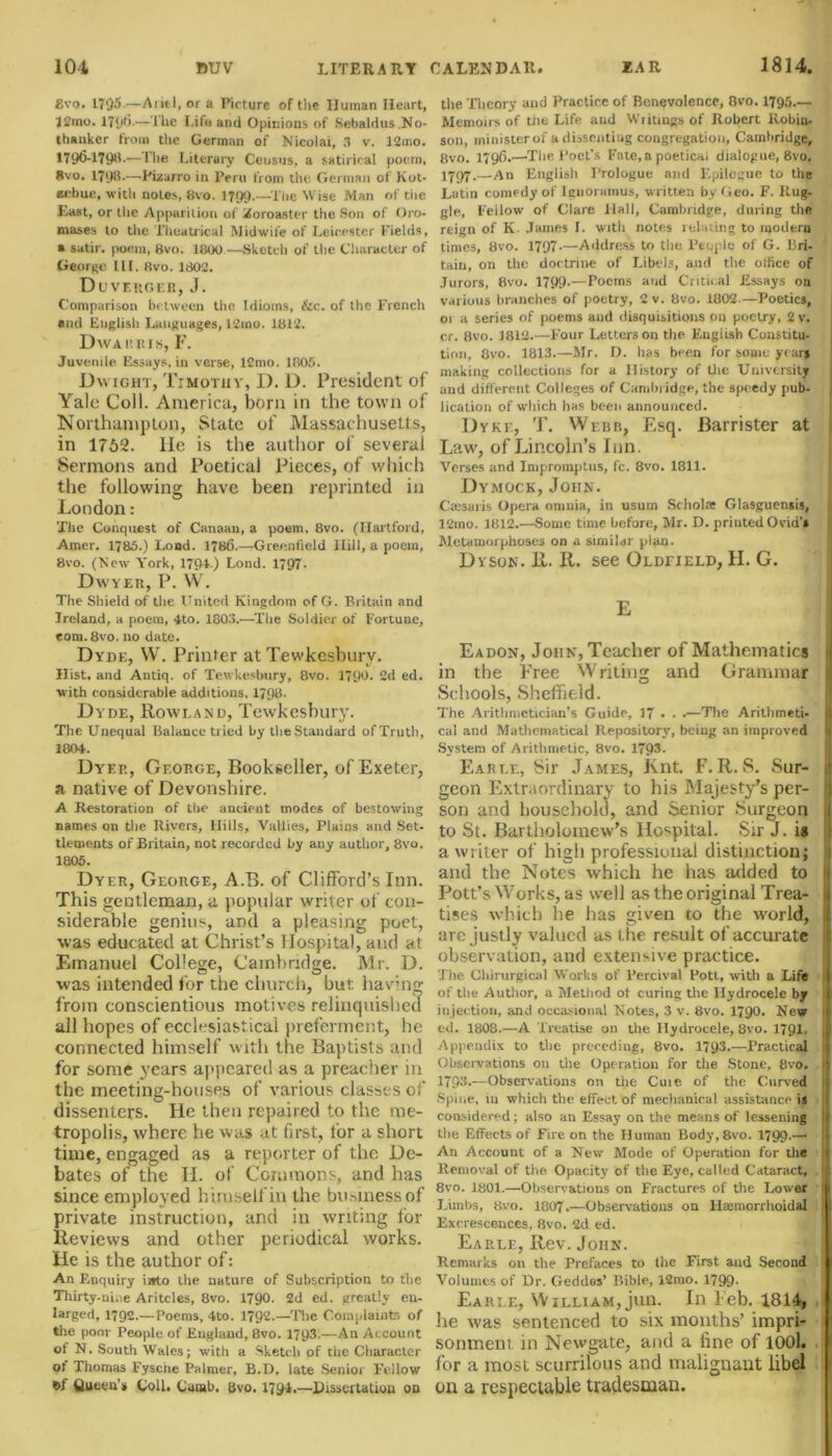 gvo. 1795—Ariel, or a Picture of the Human Heart, 12mo. 179(3.—The Life and Opinions of Sebaldus No- thanker from the German of Nicolai, 3 v. 12mo. 1796-1T9H.-—The Literary Census, a satirical poem, gvo. 1798.-—-Pizarro in Peru from the German of Kot- eebue, with notes, gvo. 1799.—The Wise Man of tiie Last, or the Apparition of Zoroaster the Son of Oro- niases to the Theatrical Midwife of Leicester Fields, a satir. poem, 8vo. 1800—Sketch of the Character of George III. 8vo. 1802. Duveuger, J. Comparison between the Idioms, &c. of the French and English Languages, 12ino. 1812. DwARKIS, F. Juvenile Essays, in verse, 12mo. 1805. Dwight, Timothy, D. D. President of Yale Coll. America, born in the town of Northampton, State of Massachusetts, in 1752. lie is the author of several Sermons and Poetical Pieces, of which the following have been reprinted in London: The Conquest of Canaan, a poem, 8vo. (Hartford, Amer. 1780.) Load. 178(5.—Greenfield Hill, a poem, 8vo. (New York, 179-t ) Lond. 1797- Dw yer, P. W. The Shield of the United Kingdom of G. Britain and Ireland, a poem, 4to. 1803.—The Soldier of Fortune, eom.8vo. no date. Dyde, W. Printer at Tewkesbury. Hist, and Antiq. of Tewkesbury, 8vo. 1790. Cd ed. with considerable additions, 1798. Dyde, Rowland, Tewkesbury. The Unequal Balance tried by the Standard of Truth, 1804. Dyer, George, Bookseller, of Exeter, a native of Devonshire. A Restoration of the ancient modes of bestowing names on the Rivers, Hills, Vallies, Plains and Set- tlements of Britain, not recorded by any author, 8vo. 1805. Dyer, George, A.B. of Clifford’s Inn. This gentleman, a popular writer of con- siderable genius, and a pleasing poet, was educated at Christ’s Hospital, and at Emanuel College, Cambridge. Mr. D. •was intended for the church, but having from conscientious motives relinquished all hopes of ecclesiastical preferment, he connected himself with the Baptists and for some years appeared as a preacher in the meeting-houses of various classes of dissenters. He then repaired to the me- tropolis, where he was at first, for a short time, engaged as a reporter of the De- bates of the H. of Commons, and has since employed himself in the business of private instruction, and in writing for Reviews and other periodical works. He is the author of: An Enquiry i»to the nature of Subscription to the Thirty-nine Aritcles, 8vo. 1790. 2d ed. greatly en- larged, 1792.—Poems, 4to. 1792.—The Complaints of the poor People of England, 8vo. 1793.—An Account of N. South Wales; with a Sketch of the Character of Thomas Fysciie Palmer, B. D. late Senior Fellow Queen’* Coll. Camb. 8vo. 179-1.—Dissertation on the Theory and Practice of Benevolence, 8vo. 1795— Memoirs of the Life and Writings of Robert Robin, son, minister of a dissenting congregation, Cambridge, gvo. 179(3.—-The PocL's Fate,a poetical dialogue, 8vo. 1797.—An English Prologue and Epilogue to the Latin comedy of Ignoramus, written by Geo. F. Rug- gle, Fellow of Clare Hall, Cambridge, during the reign of K Janies 1. with notes relating to modern times, 8vo. 1797-—Address to the People of G. Bri- tain, on the doctrine of Libels, and the office of Jurors, 8vo. 1799.—Poems and Critical Essays on various branches of poetry, 2 v. 8vo. 1802.—Poetics, 01 a series of poems and disquisitions on poetry, 2 v. cr. 8vo. J812.—Four Letters on the English Constitu- tion, gvo. 1813.—Mr. D. has been for some year* making collections for a History of the University and different Colleges of Cambridge, the speedy pub- lication of which has been announced. Dyke, T. Webb, Esq. Barrister at Law', of Lincoln’s Inn. Verses and Impromptus, fc. 8vo. 1811. Dymqck, John. Cassaris Opera omnia, in usum Schola; Glasguensis, 12mo. 1812.—Some time before, Mr. D. printed Ovid’s Metamorphoses on a similar plan. Dyson. R. R. see Oldfield, II. G. E Eadon, John, Teacher of Mathematics I in tiie Free Writing and Grammar Schools, Sheffield. The Arithmetician’s Guide, 17 • . •—The Arithmeti- I cal and Mathematical Repository, being an improved System of Arithmetic, 8vo. 1793. Earle, Sir James, Knt. F. R. S. Sur- geon Extraordinary to his Majesty’s per- son and household, and Senior Surgeon j to St. Bartholomew’s Hospital. Sir J. is a writer of high professional distinction; i and the Notes which he has added to Pott’s Works, as w'ell as the original Trea- | tises which he has given to the w'orld, I are justly valued as the result of accurate j observation, and extensive practice. The Cldrurgical Works of Percival Pott, with a Life I of the Author, a Method ot curing the Hydrocele by ( injection, and occasional Notes, 3 v. 8vo. 1790. New ed. 1808.—A Treatise on the Hydrocele, 8vo. 1791, Appendix to the preceding, 8vo. 1793.—Practical 1 Observations on the Operation for the Stone, 8vo. ij 1793-—Observations on the Cuie of the Curved J Spine, 111 which the effect of mechanical assistance is i considered; also an Essay on the means of lessening the Effects of Fire on the Human Body, 8vo. 1799.— An Account of a New Mode of Operation for the { Removal of the Opacity of the Eye, called Cataract, I 8vo. 1801.—Observations on Fractures of the Lower 11 Limbs, gvo. 1807.—Observations on Hmmorrhoidal i Excrescences, 8vo. 2d ed. Earle, Rev. John. Remarks on the Prefaces to (he First and Second Volumes of Dr. Geddes’ Bible, 12mo. 1799- Earle, William, jun. In l eb. 1814, he was sentenced to six months’ impri- sonment in Newgate, and a fine of 1001. for a most scurrilous and malignant libel on a respectable tradesman.