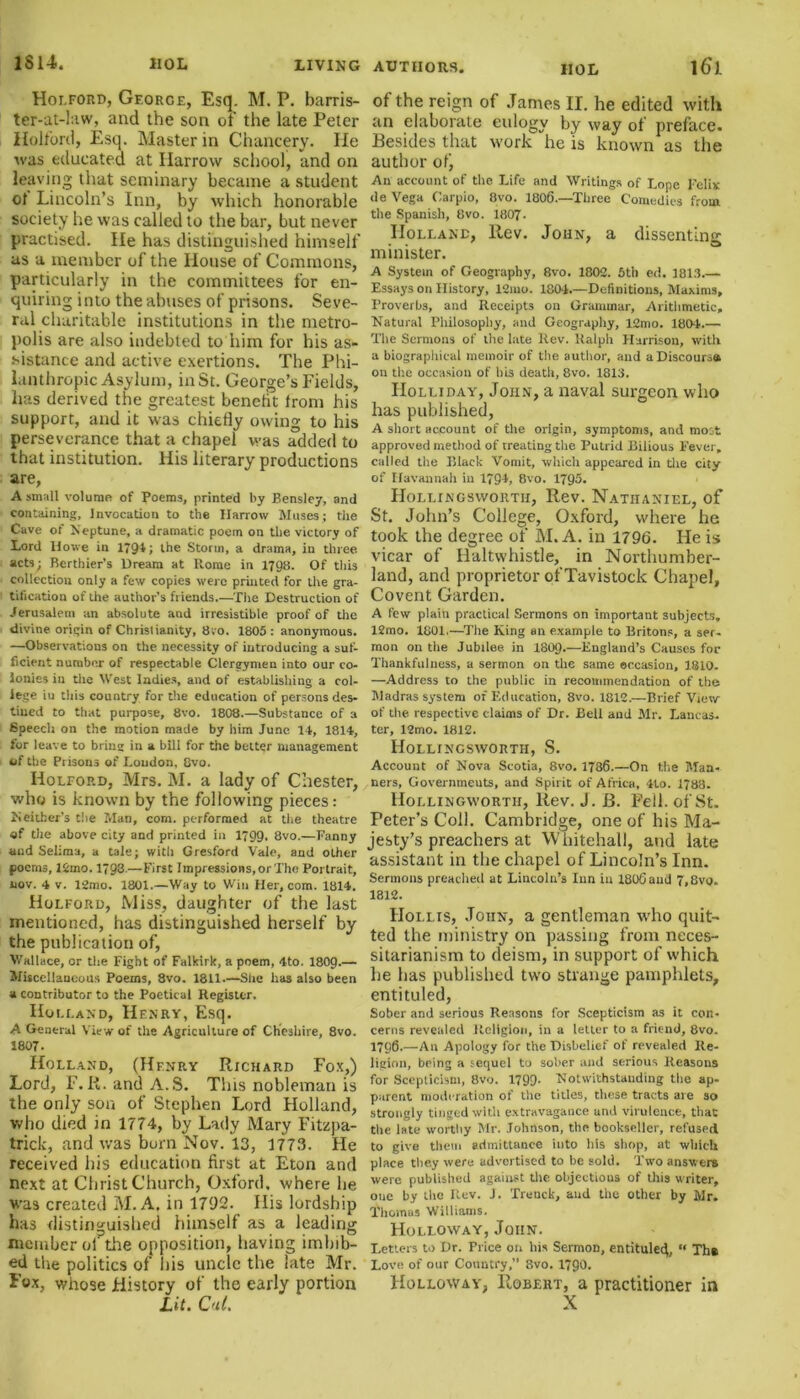 Holford, George, Esq. M. P. barris- ter-at-law, and the son of the late Peter Holford, Esq. Master in Chancery, lie was educated at Harrow school, and on leaving that seminary became a student ot Lincoln’s Inn, by which honorable society he was called to the bar, but never practised. He has distinguished himself as a member of the House of Commons, particularly in the committees for en- quiring i nto the abuses of prisons. Seve- ral charitable institutions in the metro- polis are also indebted to him for his as- sistance and active exertions. The Phi- lanthropic Asylum, in St. George’s Fields, lias derived the greatest benefit from his support, and it was chiefly owing to his perseverance that a chapel was added to that institution. His literary productions are, A small volume of Poems, printed by Bensley, and containing, Invocation to the Harrow Muses; the Cave of Neptune, a dramatic poem on the victory of Lord Howe in 1794; the Storm, a drama, in three acts; Berthier’s Dream at Rome in 1798. Of this collection only a few copies were printed for tire gra- tification of the author’s friends.—The Destruction of Jerusalem an absolute and irresistible proof of the divine origin of Chrislianity, 8;o. 1805 : anonymous. —Observations on the necessity of introducing a suf- ficient number of respectable Clergymen into our co- lonies in the West ladies, and of establishing a col- lege tu this country for the education of persons des- tined to that purpose, 8vo. 1808.—Substance of a Speech on the motion made by him June 14, 1814, for leave to bring in a bill for the better management of the Prisons of Loudon. 8vo. Holford, Mrs. M. a lady of Chester, who is known by the following pieces: Ncither’s the Man, com. performed at the theatre of the above city and printed in 1799- 8vo.—Fanny and Selima, a tale; with Gresford Vale, and other poems, 12mo. 1793-—First Impressions, or The Portrait, nov. 4 v. 12mo. 1801.—Way to Win Her, com. 1814. Holford, Miss, daughter of the last mentioned, has distinguished herself by the publication of, Wallace, or the Fight of Falkirk, a poem, 4to. 180g.— Miscellaneous Poems, 8vo. 1811.—She has also been a contributor to the Poetical Register. Holland, Henry, Esq. A General View of the Agriculture of Cheshire, 8vo. 1807. Holland, (Hf.nry Richard Fox,) Lord, F.R.andA.S. This nobleman is the only son of Stephen Lord Holland, who died in 1774, by Lady Mary Fitzpa- trick, and was born Nov. 13, 1773. He received his education first at Eton and next at Christ Church, Oxford, where be was created M. A. in 1792. His lordship has distinguished himself as a leading member ol the opposition, having imbib- ed the politics of his uncle the late Mr. Lox, whose History of the early portion of the reign of James II. he edited with an elaborate eulogy by way of preface. Besides that work he is known as the author ofj An account of the Life and Writings of Lope Felix de Vega Carpio, 8vo. 1806.—Three Comedies from the Spanish, 8vo. 1807- Holland, Rev. John, a dissenting minister. A System of Geography, 8vo. 1802. 5th ed. 1813.— Essays on History, 12mo. 1804.—Definitions, Maxims, Proverbs, and Receipts on Grammar, Arithmetic, Natural Philosophy, and Geography, 12mo. 1804.— The Sermons of the late Rev. Ralph Harrison, with a biographical memoir of the author, and a Discourse on the occasion of his death, 8vo. 1813. Holliday, John, a naval surgeon who has published, A short account of the origin, symptoms, and most approved method of treating the Putrid Bilious Fever, called the Black Vomit, which appeared in the city of Havannah in 179k 8vo. 1795. Hollingsworth, Rev. Nathaniel, of St. John’s College, Oxford, where he took the degree of M. A. in 1796. He is vicar of Haltwhistle, in Northumber- land, and proprietor of Tavistock Chapel, Covent Garden. A few plain practical Sermons on important subjects, 12mo. 1801.—The King an example to Britons, a ser- mon on tlie Jubilee in I8O9.—England’s Causes foe Thankfulness, a sermon on the same occasion, 1810. —Address to the public in recommendation of the Madras system of Education, 8vo. 1812.—Brief View of the respective claims of Dr. Bell and Mr. Lancas- ter, 12mo. 1812. Hollingsworth, S. Account of Nova Scotia, 8vo. 1786.—On the Man- ners, Governments, and Spirit of Africa, 4lo. 1788. Hollingworth, Rev. J. B. Fell, of St. Peter’s Coll. Cambridge, one of his Ma- jesty’s preachers at Whitehall, and late assistant in the chapel of Lincoln’s Inn. Sermons preached at Lincoln’s Inn in 1806 and 7,8vo. 1812. Hollis, John, a gentleman who quit- ted the ministry on passing from neces- sitarianism to deism, in support of which he has published two strange pamphlets, entituled, Sober and serious Reasons for Scepticism as it con- cerns revealed Religion, in a letter to a friend, 8vo. 1796.—An Apology for the Disbelief of revealed Re- ligion, being a sequel to sober and serious Reasons for Scepticism, 8vo. 1799- Notwithstanding the ap- parent moderation of the titles, these tracts are so strongly tinged with extravagance and virulence, that the late worthy Mr. Johnson, the bookseller, refused to give them admittance into ills shop, at which place they were advertised to be sold. Two answers were published against the objections of this writer, oue by the Rev. J. Trenck, and the other by Mr. Thomus Williams. Holloway, John. Letters to Dr. Price on his Sermon, entitulec}, «« Tht Love of our Country,” 8vo. 1790. Holloway, Robert, a practitioner in