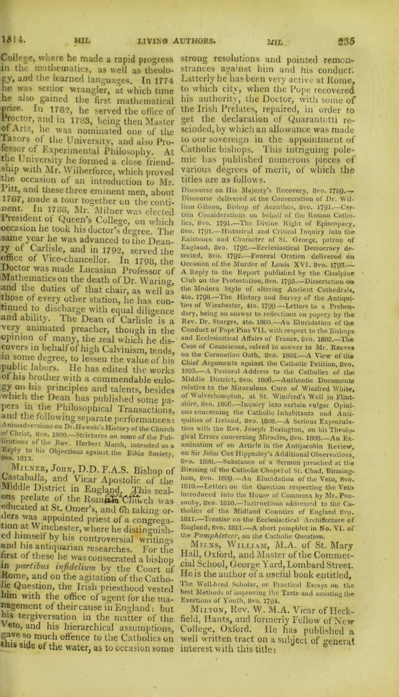 College, where he made a rapid progress in the mathematics, as well as theolo- gy, and the learned languages. In 1774 he was senior wrangler, at which time he also gained the first mathematical prize. In ns?, he served the office of IProctor, and in 1783, being then Master or Arts, he was nominated one of the JTaxors ot the University, and also Pro- fessor of Experimental Philosophy. At the University he formed a close friend- snip with Mr. NVilherforce, which proved the occasion of an introduction to Mr. I |tt, and these three eminent men, about 1787, made a tour together on the conti- nent. In 1788, Mr. Milner was elected President of Queen's College, on which occasion he took his doctor’s degree. The same year he was advanced to The Dean- r3L of Carlisle, and in 1792, served the office of Vice-chancellor. In 1798, the Doctor was made Lucasian Professor of Mathematics on the death of Dr. Waring and the duties of that chair, as well as those of every other station, he has con- tinued to discharge with equal diligence and ability. The Dean of Carlisle0 is a very animated preacher, though in the opinion of many, the zeal which he dis- covers in behalf ot high Calvinism, tends, in some degree, to lessen the value of his public labors. He has edited the works of his brother with a commendable eulo- gy on las principles and talents, besides which the Dean has published some pa- pcrs in the Philosophical Transactions, and the following separate performances: AnimatR-ei-stons on Dr.Haweis’s History of the Church or Christ, 8vo. 1800.—Strictures on some of the Pub- lications of the Rev. Herbert Marsh, intended as a Reply to his Objections against the Bible Society, 8vo. 1813. Milner, John, D.D. F.A.S. Bishop of ^astaballa, and Vicar Apostolic of the Middle District in England. This zeal- ons prelate of the Rom^Tftt.xh was educated at St. Omer’s, and 6n taking or- ders was appointed priest of a congrega- tion at Winchester, where he distinguish- ed himself by his controversial writings and his antiquarian researches. For the lirst of these he was consecrated a bishop in yartibus infidelium by the Court of Rome, and on the agitation of the Catho- lic Question, the Irish priesthood vested him with the office of agent for the ma- nagement of their cause in England: but his tergiversation in the matter of the v eto, and his hierarchical assumptions, gave so much offence to the Catholics on this side of the water, as to occasion some strong resolutions and pointed remote strances against him and his conduct. Latterly he has been very active at Rome, to which city, when the Pope recovered his authority, the Doctor, with some of the Irish Prelates, repaired, in order to get the declaration of Quarantotti re- scinded, by which an allowance was made to our sovereign in the appointment of Catholic bishops. This intriguing pole- mic has published numerous pieces of various degrees of merit, of which the titles are as follows. Discourse on Ilis Majesty’s Recovery, 8vo. 1789.-— Discourse delivered at the Consecration of Dr. Wil- liam Gibsou, Bistiop of Acanlhos, 8vo. 1791.—Cer- tain Considerations on behalf of the Roman Catho- lics, 8vo. 1791-—The Divine Right of Episcopacy, 8vo. 1791.—Historical and Critical Inquiry into the Existence and Character of St. George, patron of England, 8vo. 1792.—Ecclesiastical Democracy de- tected, 8vo. 1792.—Funeral Oration delivered on Occasion of the Murder of Louis XVI. 8vo. 1793.—■ A Reply to the Report published by the Cisalpine Club on the Protestation, 8vo. 1795.—Dissertation on the Modern Style of altering Ancient Cathedrals, 4to. 1798.—The History and Survey of the Antiqui- ties of Winchester, 4to. 1799.—Letters to a Preben- dary, being an answer to reflections on popery by the Rev. Dr. Sturges, 4to. 1800.—An Elucidation of the Conduct of Pope Pius VII. with respect to the Bishops and Ecclesiastical Affairs of France, 8vo. 1802.—The Case of Conscience, solved in answer to Mr. Reeves on the Coronation Oath, 8vo. 1802.—A View of the Chief Arguments against the Catholic Petition, 8vo. 1805—A Pastoral Address to the Catholics of the Middle District, 8vo. 1806.—Authentic Documents relative to the Miraculous Cure of Winifred White, of Wolverhampton, at St. Winifred’s Well in Flint- shire, 8vo. 1806.—Inquiry into certain vulgar Opini- ons concerning the Catholic Inhabitants and Anti- quities of Ireland, 8vo. 1808.—A Serious Expostula- tion with the Rev. Joseph Beriugton, on his Theolo- gical Errors concerning Miracles, 8vo. 1808 An Ex- amination of an Article in the Antijacobin Review, on Sir John Cox Ilippesley’s Additional Observations, 8vo. 1808.—Substance of a Sermon preached at the Blessing of the Catholic Chapel of St. Chad, Birming- ham, 8vo. I8O9.—A11 Elucidation of the Veto, 8vo. 1810.—Letters on tiie Question respecting the Veto introduced into the House of Commons by Mr. Pon- sonby, 8vo. 1810.—Instructions addressed to the Ca- tholics of tile Midland Counties of England 8vo. 1811’—Treatise on the Ecclesiastical Architecture of England, 8vo. 1811.—A short pamphlet in No. VI. of the Pamphleteer, on the Catholic Question. Mii.ns, William, M.A. of St. Mary Hall, Oxford, and Master of the Commer- cial School, George Yard, Lombard Street. He is the author of a useful book entitled. The Well-bred Scholar, or Practical Essays on the best Methods of improving the Taste and assisting the Exertions of Youth, 8vo. 1794. Milton, Ilev. W. M.A. Vicar of Ileck- fiekl, Hants, and formerly Fellow of New College, Oxford. He has published a well written tract on a subject of eneral interest with this title: