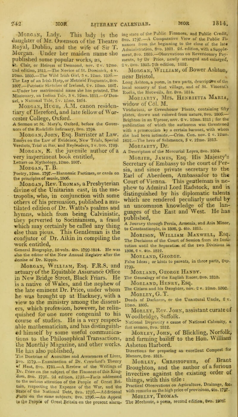 Morgan, Lady. This lady is the daughter ol Mr. Owenson of the Theatre Royal, Dublin, and the wife of Sir T. Morgan. Under her maiden name she published some popular works, as, St. Clair, or Heiress of Desmond, nov. 2v. 12mo. 2nd edition, 1811.—The Novice of St. Dominick, <1 v. 12mo. 1805.—The Wild Irish Girl, 3 v. 12mo. 1800.— The Lay of an Irish Harp, or Metrical Fragments,8vo. 1807-—Patriotic Sketches of lrelaud, 2v. 12mo. 1807. —Under her matrimonial name she has printed. The Missionary, an Indian Tale, 3 v. 12mo. 1811.—O’Don- nel, a National Tale, 3 v. 12mo, 1814. Morgan, Hugh, A.M. canon residen- tiary of Hereford, and late fellow of Wor- cester College, Oxford. A Sermon at St. Mary’s, Oxford, before the Gover- nors of the Radclilfo Infirmary, 8vo. 1794. Morgan, John, Esq. Barrister at Law. Essays on the Law of Evidence, New Trials, Special ing state of the Public Finances, and Public Credit, 8vo. 1797-—A Comparative View of the Public Fi- nances from the beginning to the close of the late Administration, 8vo. 1801. 2d. edition, with a Supple- ment, 8vo. 1803.—Observations on Reversionary Pay- ments, by Dr Price, newly arranged and enlarged, 2 v. 8vo. 1803. 7th edition, 1812. Morgan, William, of Bower Ashton, near Bristol. Long Ashton, a poem, in two parts, descriptive of the local scenery of that village, and of St. Vincent’s ltocks, the Hotwells, &c. 8vo. 1814. Moriarty, Mrs. Henrietta Maria, widow of Col. M. Viridarium, or Greenhouse Plants, containing fifty plates, drawn and colored from nature, 8vo. 1800.— Brighton in an Uproar, nov. 2 v. 12mo. 1811; for the publication of which the authoress was threatened with a prosecuLion by a certain baronet, with whom she had been intimate.—Crim. Con. nov. 2 v. 12uao. 1812.—The hero of Salamanca, 3 v. 12mo. 1813. Verdicts, Trial at Bar, and Ilenleaders, 3 v. 8vo. 1789. Morgan, R. the juvenile author of a very impertinent book entitled, Letters on Mythology, 12mo. 1807. Morgan, T. B. Poetry, 12mo. 1797.—Harmonic Pastimes, or cards on the principles of music, 1806. Morgan, Rev. Thomas, a Presbyterian divine of the Unitarian cast, in the me- tropolis, who, in conjunction with some others of his persuasion, published a mu- tilated edition of Dr. Watts’s psalms and hymns, which from being Calvinistic, they perverted to Socinianism, a fraud which may certainly he called any thing else than pious. This Gentleman is the coadjutor of Dr. Aikin in compiling the work entitled, General Biography, lOvols. 4to. 1799-1814. He was also the editor of the New Anuual Register after the demise of Dr. Kippis. Morgan, William, Esq. F.R.S. and actuary of the Equitable Assurance Office in New Bridge Street, Black Friars. He is a native of Wales, and the nephew of the late eminent Dr. Price, under whom he was brought up at Hackney, with a view to the ministry among the dissent- ers, which profession, however, he relin- quished for one more congenial to his course of studies. He is a very respect- able mathematician, and has distinguish- ed himself by some useful communica- tions to the Philosophical Transactions, the Monthly Magazine, and other works. He lias also published, The Doctrine of Annuities and Assurances of Lives, Svo. 1779.— Examination of Dr. Crawford's Theory • f Heat, 8vo. 1781.—A Review of the Writings of Dr. Trice on the subject of the Finances of this King- dom, 8vo. 1792. 2d edition, 1795.—Fads addressed to the serious attention of the People of Great Bri- tain, respecting the Expense of the War, and the State of the National Debt, 8vo. 1796.—Additional Facts on the same subjects, 8vo. 1796.—An Appeal t,9 tt? People of Great; Britain on the present alann- MonrARTY, Dr. A Description of the Mercurial Lepra, 8vo. 1804. Morier, James, Esq. His Majesty’s Secretary of Embassy to the court ot Per- sia, and since private secretary to the Earl of Aberdeen, Ambassador to the Court of Vienna. This gentleman is ne- phew to Admiral Lord Radstock, and is distinguished by his diplomatic talents which are rendered peculiarly useful by an uncommon knowledge of the lan- guages of the East and West. He has published, A Journey through Persia, Armenia, and Asia Minor, to Constantinople, in 1808, 9- 4to. 1811. Morison, William Maxwell, Esq. The Decisions of the Court of Session from its Insti- tution until the Separation of the two Divisions in 1808, 2 v. 4to. 1812. Morland, George. False Ideas; or hints to parents, in three parts, 8vp, 1799- Morland, George Handy. The Genealogy of the English Racer, 8vo, 1810. Morland, Henry, Esq. The Citizen and his Daughter, nov. 2 v. 12mo. 180S. Morley, G. T. Deeds of Darkness, or the Unnatural Uncle, 2 v. 12mo. 1805. Morley, Rev. John, assistant curate of Woodbridge, Suffolk. National Depravity a cause of National Calamity, a fast sermon, 8vo. 1812. Morley, John, of Blickling, Norfolk, and farming bailiff to the Hon. William Asheton Harbord. Directions for preparing an excellent Compost for Manure, 8vo. 1811. Morley, Christopher, of Brant Broughton, and the author ol a furious invective against the existing order of things, with this title : Practical Observations on Agriculture, Drainage, See* with remarks on the high price of provisions, 4to. 1797- Morley, Thomas. The Mechanic, a poem, second edition, 8vo. 18011