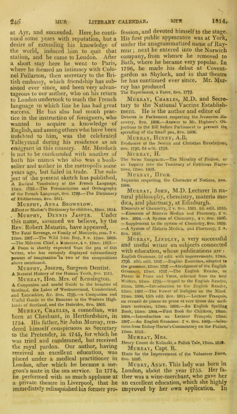 240 MUR LITERARY CALENDAR. MTTft 1814, at Ayr, and succeeded. Here.lie conti- nued some years with reputation, but a desire of extending his knowledge of the world, induced him to quit that station, and he came to London. After a short stay here he went to Paris, where he formed an intimacy with Colo- nel Fullarton, then secretary to the Bri- tish embassy, which friendship has sub- sisted ever since, and been very advan- tageous to our author, who on his return to London undertook to teach the French language in which line he has had great success. He has also had much prac- tice in the instruction of foreigners, who wanted to acquire a knowledge of English, and among others who have been indebted to him, was the celebrated Talleyrand during his residence as an emigrant in this country. Mr. Murdoch is not to be confounded with another of both his names who also was a book- seller and author in the metropolis some years ago, but failed in trade. The sub- ject of the present sketch has published, A Radical Vocabulary of the French Language, l-2mo. 1783.—The Pronunciation and Orthography of the French Language, 8vo. 1788.—The Dictionary of Distinctions, 8vo. 1811. Murphy, Anna Brownlow. AFirstor Mother’s Dictionary for children, 18mo. 1814. . Morphy, Dennis Jasper. Under this name, assumed wre believe, by the Rev. Robert Maturin, have appeared, The Fatal Revenge, or Family of Montorio, com. 3 v. 12mo. 1807.—The Wild Irish Boy, 3 v. 12mo. 1808. —The Milesian Chief, a Romance,4 v. 12mo. 1813.—• A Poem is shortly expected from the pen of this 'writer, who has certainly displayed extraordinary powers of imagination in two of the compositions above mentioned. Murpiiy, Joseph, Surgeon Dentist. A Natural History of the Human Teeth, 8vo. 1811. Murray, lion. Mrs. of Kensington. A Companion and useful Guide to the beauties of Scotland, the Lakes of Westmoreland, Cumberland, and Lancashire, &c. 8vo. 1799-—a Companion and Useful Guide to the Beauties in the Western High- land- of Scotland, and the Hebrides, 8vo. 1803. Murray, Charles, a comedian, was born at Cheshunt, in Hertfordshire, in 1754. His father, Sir John Murray, ren- dered himself conspicuous as Secretary to the Pretender, in 1745, for which, he was tried and condemned, but received the royal pardon. Our author, having received an excellent education, was placed under a medical practitioner in London, after which he became a sur- geon’s mate in the sea service. In 1774, he performed with so much applause at a private theatre in Liverpool, that he immediately relinquished his former pro- fession, and devoted himself to the stage. His first public appearance was at York, under the anagrammatized name of Ray- mur ; next he entered into the Norwich company, from whence he removed to Bath, where he became very popular. In 1796, he made his debut at Covent- garden as Shylock, and in that theatre he has continued ever since. Mr. Mur- ray has produced The Experiment, a Farce, 8vo. 1779- Murray, Charles, M.D. and Secre- tary to the National Vaccine Establish- ment. He is the author and editor of Debates in Parliament respecting the Jennerian dis- covery, 8vo. 1808.—Answer to Mr. Highore’s Ob- jections to the Bill before Parliament to prevent tin; spreading of the Small pox, 8vo. 1808. Murray, Henry, A.B. Evidences or the Jewish and Christian Revelations, Bvo. 1792, 2d edit. 1793. Murray, H. The Swiss Emigrants.—The Morality of Fiction, or an Inquiry Into the Tendency of Fictitious Narra- tives, 12mo. 1805. Murray, Hugh. Inquiries respecting the Character of Nations, 8vo. 1808. Murray, John, M.D. Lecturer in na- tural philosophy, chemistry, materia rae- dica, and pharmacy, at Edinburgh. Elements of Chemistry, 2 v. 8vo. 1801. 2d. edit. 1810. —Elements of Materia Medica and Pharmacy, 2 v. 8vo. 1804.—A System of Chemistry, 4 v. 8vo. 1806. — Supplement to the system of Chemistry, 8vo. 1809- —A System of Materia Medica, ^nd Pharmacy, 2 v. 8vo. 1810. Murray, Lindley, a very successful and useful writer on subjects connected with education, whose publications are : English Grammar, 2d edit, with improvements, 12mo. 1796. 16th edit. 1807.—English Exercises, adapted to the grammar, 12mo. 1797-—Abridgment of the English Grammar, 12mo. 1797-—The English Reader, or Pieces in Prose and Verse, selected from the best Writers, 12tno. 1799-—Sequel to the English Reader, 12mo. 1800.—Introduction to the English Reader, 12mo. 1801.—The Power of Religion on the Mind. 12mo. 1800, 15th edit. 8vo. 1811.—Lecteur Francois, ou recueil de pieces en prose et vers tirees des meil- leurs ecrivains, lOmo. 1802.—An English Spelling Book, 12mo. 1804.—First Book for Children, 18mo. 1804.—Introduction au Lecteur Francois, 12mo. 1807.—An English Grammar. 2 v. Bvo. I8O9.—Selec- tions from Bishop Horne’s Commentary on the Psalms, 12mo. 1812. Murray, Mrs. Henry Count de Kolinski, a Polish Tale, 12mo. 181*. Murray, Capt. R. Hints for the Improvement of the Volunteer Force, 8vo. 1806. Murry, Anne. This lady was born in London, about the year 1755. Her fa- ther was a wine-merchant., who gave her an excellent education, which she highly improved by her own application, In