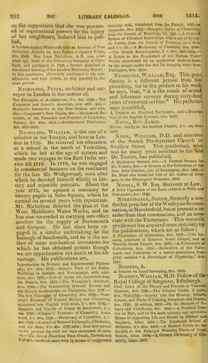 on the supposition that she was possess- ed ot supernatural powers for the injury of her neighbours, induced him to pub- lish, A Sermon against Witchcraft with an Account of Two Atrocious Attacks on Ann Izzard,a reputed Witch, 8vo. 1808. One Isaac Nicholson, A.M. was, some years ago, head of the Dissenting Seminary at Clies- liunt, and published in 1708, a Sermon preached at the annual meeting of the London Missionary Society : as this gentleman afterwards conformed to the esta- blishment and took orders, he may possibly be the same person. Nicholson, Peter, architect and sur- veyor in London is the author of, The Principles of Aichitecture, 3 v. Ho. 1708.—The Carpenter and Joiner’s Assistant, new edit. 4to.— Student’s Instructor to the live Orders, new edit. Hvo.—Carpenter’s New Guide, 4to.—Mechanical Ex- ercises, or the Elements and Practice of Carpentry, Joinery, &c. 8vo. 1811.—Architectural Dictionary, 4to. 1811-1812. Nicholson, William, is the son of a solicitor in the Temple, and born in Lon- don in 1753. He received his education at a school in the north of Yorkshire, which he left at the age of sixteen and made two voyages in the East India ser- vice till 1773. In 1776, he was engaged in commercial business on the continent for the late Mr. Wedgewood, soon alter which he devoted himself wholly to lite- rary and scientific pursuits. About t he year 1775, he opened a seminary for twenty pupils in Soho Square, which he carried on several years with reputation. 3VIr. Nicholson directed the plan ot the West Middlesex Water Works, and he has also succeeded in carrying into effect another for the supply of Portsmouth and Gosport. He has since been en- gaged in a similar undertaking tor the borough of Southwark, and he is the au- thor of some mechanical inventions for which he has obtained patents though we are apprehensive not much to his ad- vantage. His publications are, Introduction to Natural and Experimental Philoso- phy, 2 v. 8vo. 1781.—Ralph’s View of the Public Buildings in London and Westminster, with addi- tions, 8vo. 1782.—Life of Ayder Alt, translated from the French, 8vo. 1783.—The Navigator's Assistant, 8vo. 1784.—The Controversy between Kirwan and the French Academicians on Phlogiston, 8vo. 1(87. The first Principles of Chemistry, 8vo. 1789.—Four- croy’s Elements of Natural History and Chemistry, translated into English with notes, 5 v. 8vo. 1780.— Memoirs and Travels of Count de Benyowski, 2 v. 4te. 1700.—Chaptal’s Elements of Chemistry, trans- lated, 3 v. Bvo. 1791.—Dictionary of Chemistry, 2 v. 4to. 1795.—Journal of Natural philosophy, Chemistry, and the Arts, 5 v. 4to. 1797-1800; from that period to the present the work has been continued in octa- v°.—'The Art of Bleaching Piece Goods, Threads and Cottons, rendered more easy by means of oxygenated muriatic acid, translated from the French, with Appendix, 8vo. 1799.—Synoptic Tables of Chemistry, from the French of Fourcroy, fol. 1801 —A General System of Chemical Knowledge, with a set of Synop- tic Tables, from the French of Fourcroy, 11 v. 8vo. and 1 v. fol.—A Bictionary of Chemistry, Bvo. 1808. —The British Encyclopaedia, fj v. 8vo. 1807-1809.-^ A Letter to the Proprietors of the Portsea Water Works occasioned by an application made to them v by the assigns under the Act for bringing water from Farlington, 8vo. 1810. Nicholson,William,Esq. This gen- tleman is a different person from the preceding, lor in the preface to his work lie says, that, “ it is the result ol actual and laborious surveys during sixty-four years of constant service.’’ His perform- ance is entitled, A Treatise on Practical Navigation, and a Descrip> tion of the English Channel, 8vo. 1806, Nicol, Rev. James. Poems, chiefly in the Scottish Dialect, 2v. sm. 8vo. 1806. . . Nicol, William, D.D, and minister of the Scotch Presbyterian Church in Swallow Street. This gentleman, who was for many years assistant to the late Dr. Trotter, has published, A Missionary Sermon, 8vo.—A Funeral Sermon for Dr. Trotter, 8vo.—A Sermon at the Ordination of the Rev. John Clayton, jun. of Kensington, 8vo. 1801.— Dr. Nicol also wrote the Life of Dr. Gillies of Glas- gow, in the Theological Magazine, 1802. Nicoll, S. W. Esq. Barrister at Law. A Brief Exposition of the Laws relative to Wills and Testaments, 8vo. 1799- Nightingale, Joseph, formerly a me- thodist preacher of the W esleyan denomi- nation, at Macclesfield, but at present a se- ceder from that communion, and an asso- ciate with the Unitarians. This versatile gentleman has acquired some notoriety by his publications, which are as follow ; A Portraiture of Methodism, 8vo. 1807* -I wo Ser- mons, preached at Hanover Street Chapel, and at Worship Street Chapel, 8vo. 1807.—A Portraiture of Catholicism, 8vo. 1812.—Refutation of the False- hoods and Calumnies of a recent anonymous Pam- phlet entitled “ A Portraiture of Hypocrisy.” 8vo. 1813. NlSBETT, A. A Treatise on Land Surveying, 8vo. 1810. Nisbett, William, M.D. Fellow of the Royal College of Surgeons, Edinburgh. ■First Lines of the Theory and Practice in Venereal Diseases, 8vo. 1787.—The Clinical Guide, 3 parts, 8vo. 1793-1799.—Inquiry into the History, Nature, Causes, and Mode of Treating Scrophula and Cancer, 8vo. 1795; 2d edition, 1812.—On the Diseases of In- fancy and Childhood, 8vo. 1800.—A Practical Tiea- ti.se on Diet, and on the most salutary and agreeable Means of supporting Life and Health by Aliment and Regimen, 12mo. 1801.—The Edinburgh School of Medicine, 4 v. 8vo. 1802.—A Medical Guide for the Invalid to the Principal Watering Places of Great Britain, i2mo. 1804.—A General Dictionary of Che- mistry, 12mo. 1805.