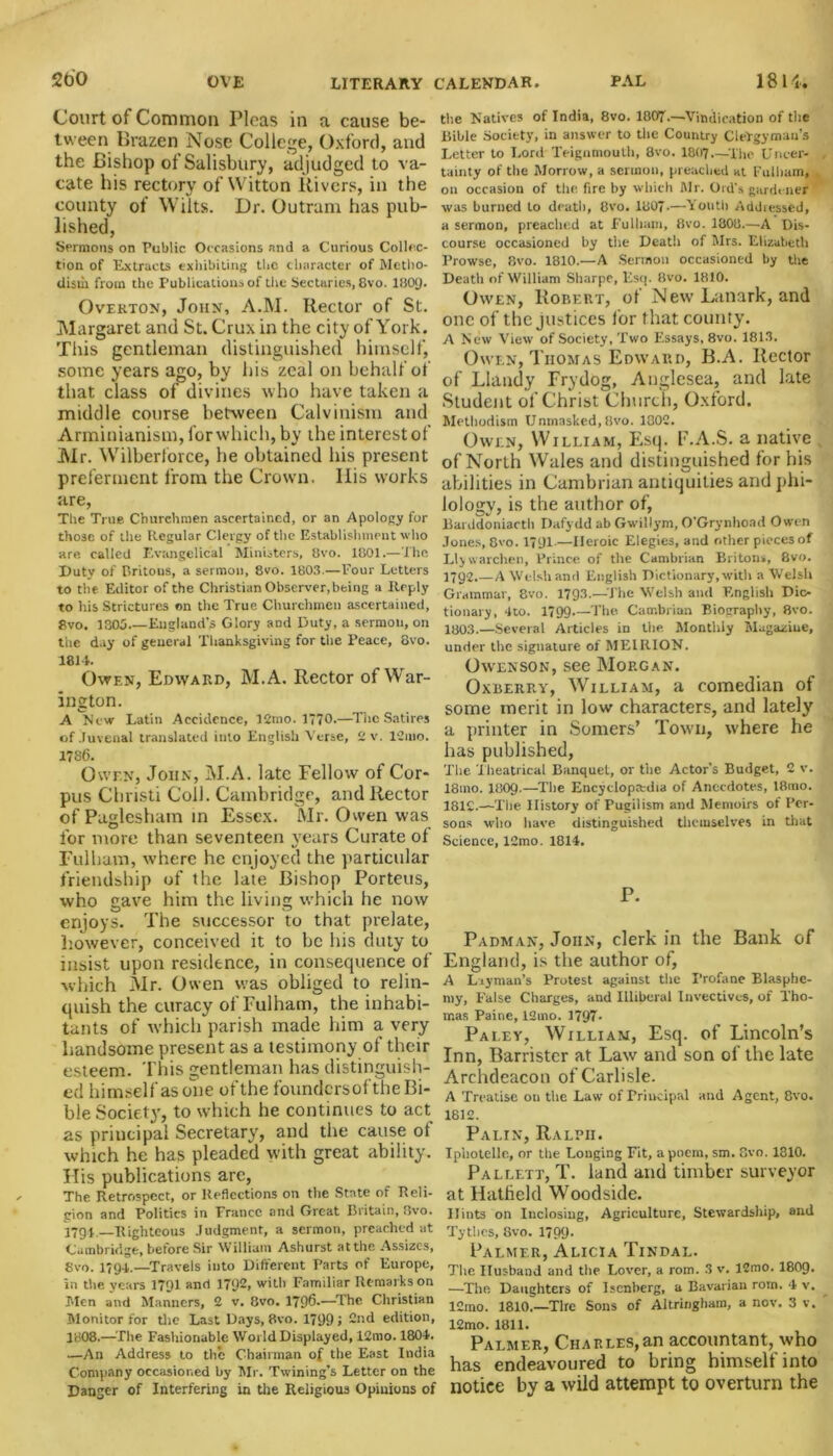 Court of Common Picas in a cause be- tween Brazen Nose College, Oxford, and the Bishop of Salisbury, adjudged to va- cate his rectory of Witton Rivers, in the county of Wilts. Dr. Outram has pub- lished, Sermons on Public Occasions and a Curious Collec- tion of Extracts exhibiting the character of Metho- dism from the Publications of the Sectaries, 8vo. I8O9. Overton, John, A.M. Rector of St. Margaret and St. Crux in the city of York. This gentleman distinguished himself, some years ago, by his zeal on behalf of that class of divines who have taken a middle course between Calvinism and Arminianism, for which, by the interest of Mr. Wilberiorce, he obtained his present preferment from the Crown, llis works are, The True Churchmen ascertained, or an Apology for those of the Regular Clergy of the Establishment who are called Evangelical Ministers, 8vo. 1801.—The Duty of Britous, a sermon, 8vo. 1803.—Four Letters to the Editor of the Christian Observer, being a Reply to his Strictures on the True Churchmen ascertained, 8vo. 1805 England's Glory and Duty, a sermon, on the day of general Thanksgiving for the Peace, 8vo. 1811. Owen, Edward, M.A. Rector of War- ington. A New Latin Accidence, 12mo. 1770.—-The Satires of Juvenal translated into English Verse, 2 v. lCmo. 1786. Owen, John, M.A. late Fellow of Cor- pus Christi Coil. Cambridge, and Rector of Paglesham in Essex. Mr. Owen was for more than seventeen years Curate of Fulham, where he enjoyed the particular friendship of the late Bishop Porteus, who gave him the living which he now enjoys. The successor to that prelate, however, conceived it to be his duty to insist upon residence, in consequence of which Mr. Owen was obliged to relin- quish the curacy of Fulham, the inhabi- tants of which parish made him a very handsome present as a testimony of their esteem. This gentleman has distinguish- ed himself as one of the foundersof the Bi- ble Society, to which he continues to act as principal Secretary, and the cause of which he has pleaded with great ability. His publications arc, The Retrospect, or Reflections on the State of Reli- gion and Politics in Prance and Great Britain, 8vo. 1791.—Righteous Judgment, a sermon, preached at Cambridge, before Sir William Ashurst at the Assizes, 8vo. 1794.—Travels into Different Parts of Europe, in the years 179I and 1792, with Familiar Remarks on Men and Manners, 2 v. 8vo. 1796.—The Christian Monitor for the Last Days, 8vo. 17991 2nd edition, 1808.—The Fashionable World Displayed, 12mo. 1804. —An Address to the Chairman of the East India Company occasioned by Mr. Twining’s Letter on the Danger of Interfering in the Religious Opinions of the Natives of India, 8vo. 1807'.—Vindication of the Bible Society, in answer to the Country Clergyman’s Letter to Lord Teignmouth, 8vo. I8O7 The Unger- , tainty of the Morrow, a sermon, preached at Fulham, on occasion of the fire by which Mr. Ord’s gardener was burned to death, 8vo. 1807.—Youth Addiessed, a sermon, preached at Fulham, 8vo. 1808.—A Dis- course occasioned by the Death of Mrs. Elizabeth Prowse, 8vo. 1810.—A Sermon occasioned by the Death of William Sharpe, Esq. 8vo. 1810. Owen, Robert, of New Lanark, and one of the justices f or that county. A New View of Society, Two Essays, 8vo. 1813. Owen, Thomas Edward, B.A. Rector of Llandy Frydog, Anglesea, and late Student of Christ Church, Oxford. Methodism Unmasked,Hvo. 1000. Owen, William, Esq. F.A.S. a native of North Wales and distinguished for his abilities in Cambrian antiquities and phi- lology, is the author of, Barddoniacth Dafydd ab Gwillym, O’Grynhoad Owen Jones, 8vo. 1791.—Heroic Elegies, and other pieces of JJy warchen. Prince of the Cambrian Britons, 8vo. 1792.—A Welsh and English Dictionary, with a Welsh Grammar, 8vo. 1793.—The Welsh and English Dic- tionary, 4to. 1799 The Cambrian Biography, 8vo. 1803.—Several Articles in tiie Monthly Magazine, under the signature of ME1RION. Owenson, see Morgan. Oxberry, William, a comedian of some merit in low characters, and lately a printer in Somers’ Town, where he has published, The Theatrical Banquet, or the Actor’s Budget, 2 v. I81110. I8O9.—The Encyclopedia of Anecdotes, 18mo. 1812.—The History of Pugilism and Memoirs of Per- sons who have distinguished themselves in that Science, 12mo. 1814. P. Padman, John, clerk in the Bank of England, is the author of, A Layman’s Protest against the Profane Blasphe- my, False Charges, and Illiberal Invectives, of Tho- mas Paine, 12mo. 1797- Pa ley, William, Esq. of Lincoln’s Inn, Barrister at Law and son of the late Archdeacon of Carlisle. A Treatise on the Law of Principal and Agent, 8vo. 1812. Palin, Ralph. Ipliotelle, or the Longing Fit, a poem, sm. 8vo. 1810. Pallett, T. land and timber surveyor at Hatfield Woodside. Hints on Inclosing, Agriculture, Stewardship, and Tytiics, 8vo. 1799- Palmer, Alicia Tindal. The Husband and the Lover, a rom. 3 v. 12mo. I8O9. —The Daughters of Iscnberg, a Bavarian rom. 4 v. lCmo. 1810.—Tire Sons of Altririgham, a nov. 3 v. 12mo. 1811. Palmer, Charles,an accountant, who has endeavoured to bring himself into notice by a wild attempt to overturn the