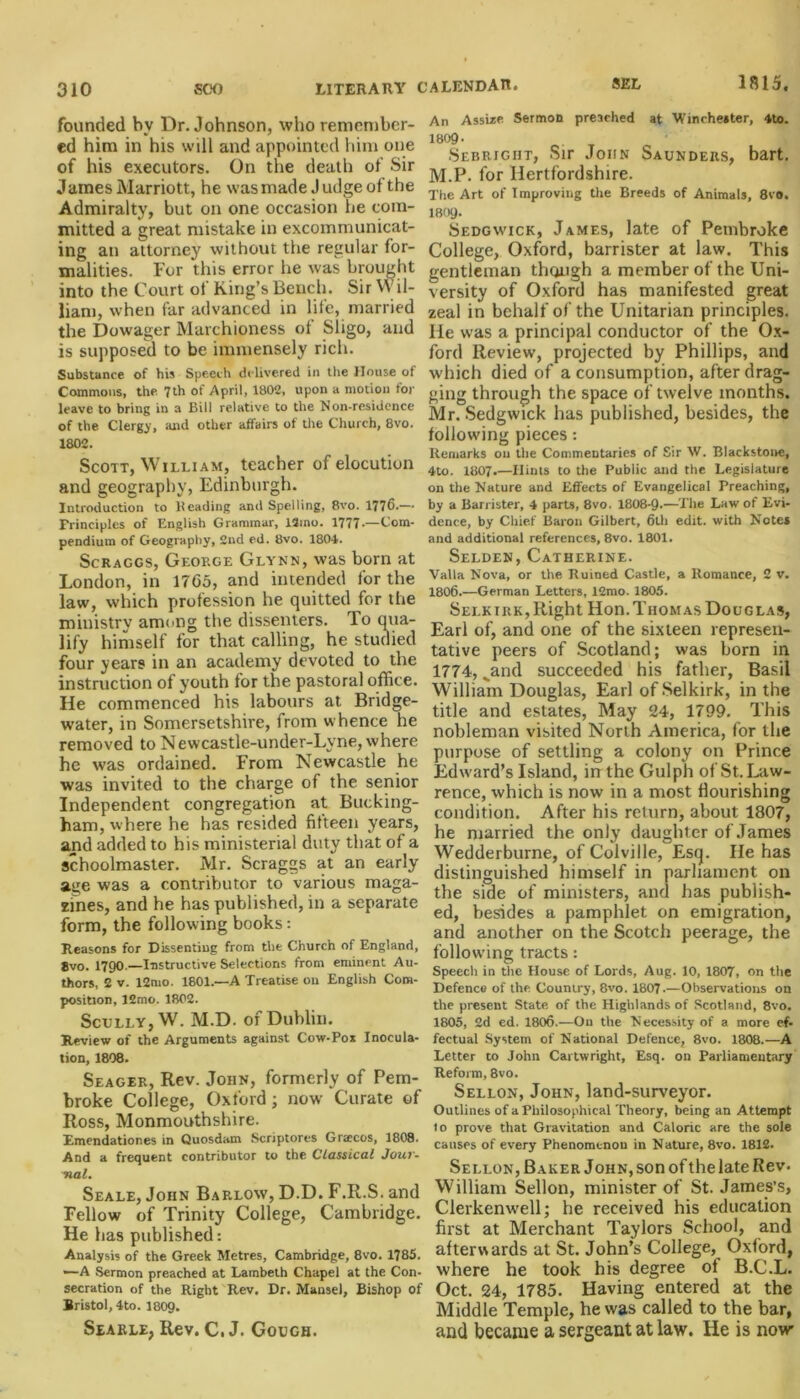 founded bv Dr. Johnson, who remember- ed him in his will and appointed him one of his executors. On the death of Sir James Marriott, he was made Judge of the Admiralty, but on one occasion he com- mitted a great mistake in excommunicat- ing an attorney without the regular for- malities. For this error he was brought into the Court of King’s Bench. Sir Wil- liam, when far advanced in life, married the Dowager Marchioness of Sligo, and is supposed to be immensely rich. Substance of his Speech delivered in the House of Commons, the. 7th of April, 1802, upon a motion for leave to bring in a Bill relative to the Non-residence of the Clergy, and other affairs of the Church, 8vo. 1802. Scott, William, teacher of elocution and geography, Edinburgh. Introduction to Heading and Spelling, 8vo. 1776*—* Principles of English Grammar, 13ino. 1777-—Com- pendium of Geography, 2nd ed. 8vo. 1804. Scraggs, George Glynn, was born at London, in 1765, and intended for the law, which profession he quitted for the ministry among the dissenters, lo qua- lify himself for that calling, he studied four years in an academy devoted to the instruction of youth for the pastoral office. He commenced his labours at Bridge- water, in Somersetshire, from whence he removed to Newcastle-under-Lvne, where he was ordained. From Newcastle he was invited to the charge of the senior Independent congregation at Bucking- ham, where he has resided fifteen years, and added to his ministerial duty that of a schoolmaster. Mr. Scraggs at an early age was a contributor to various maga- zines, and he has published, in a separate form, the following books: Reasons for Dissentiug from the Church of England, 8vo. 1790 — Instructive Selections from eminent Au- thors, 2 v. 12mo. 1801.—A Treatise on English Com- position, 12mo. 1802. Scully, W. M.D. of Dublin. Review of the Arguments against Cow-Pox Inocula- tion, 1808. Seager, Rev. John, formerly of Pem- broke College, Oxford; now Curate of Ross, Monmouthshire. Emendationes in Quosdam Scriptores Grajcos, 1808. And a frequent contributor to the Classical Jour- nal. Seale, John Barlow, D.D. F.R.S. and Fellow of Trinity College, Cambridge. He has published: Analysis of the Greek Metres, Cambridge, 8vo. 1785. •—A Sermon preached at Lambeth Chapel at the Con- secration of the Right Rev. Dr. Manse), Bishop of Bristol, 4to. I8O9. Searle, Rev. C. J. Gough. An Assize Sermon preached at Winchester, 4to. 1809- Sebright, Sir John Saunders, bart. M.P. for Hertfordshire. The Art of Improving the Breeds of Animals, 8vo. 1809- Sedgwick, James, late of Pembroke College, Oxford, barrister at law. This gentleman though a member of the Uni- versity of Oxford has manifested great zeal in behalf of the Unitarian principles. He was a principal conductor of the Ox- ford Review, projected by Phillips, and which died of a consumption, after drag- ging through the space of twelve months. Mr. Sedgwick has published, besides, the following pieces: Remarks on the Commentaries of Sir W. Blackstone, 4to. 1807.—Hints to the Public and the Legislature on the Nature and Effects of Evangelical Preaching, by a Barrister, 4 parts, 8vo. 1808-9-—The Law of Evi- dence, by Chief Baron Gilbert, 6th edit, with Notes and additional references, 8vo. 1801. Selden, Catherine. Valla Nova, or the Ruined Castle, a Romance, 2 v. 1806.—German Letters, 12mo. 1805. Selkirk,Right Hon. Thomas Douglas, Earl of, and one of the sixteen represen- tative peers of Scotland; was horn in 1774, vand succeeded his father, Basil William Douglas, Earl of Selkirk, in the title and estates, May 24, 1799. This nobleman visited North America, for the purpose of settling a colony on Prince Edward’s Island, in the Gulph of St. Law- rence, which is now in a most flourishing condition. After his return, about 1807, he married the only daught er of James Wedderburne, of Colville, Esq. He has distinguished himself in parliament on the side of ministers, and has publish- ed, besides a pamphlet on emigration, and another on the Scotch peerage, the following tracts: Speech in the House of Lords, Aug. 10, 1807, on the Defence of the Country, 8vo. 1807.—Observations on the present State of the Highlands of Scotland, 8vo. 1805, 2d ed. 1806.—On the Necessity of a more ef- fectual System of National Defence, 8vo. 1808.—A Letter to John Cartwright, Esq. on Parliamentary Reform, 8vo. Sellon, John, land-surveyor. Outlines of a Philosophical Theory, being an Attempt to prove that Gravitation and Caloric are the sole causes of every Phenomenon in Nature, 8vo. 1812. Sellon, Baker John, son of the late Rev. William Sellon, minister of St. James’s, Clerkenwell; he received his education first at Merchant Taylors School, and afterwards at St. John’s College, Oxford, where he took his degree of B.C.L. Oct. 24, 1785. Having entered at the Middle Temple, he was called to the bar, and became a sergeant at law. He is now