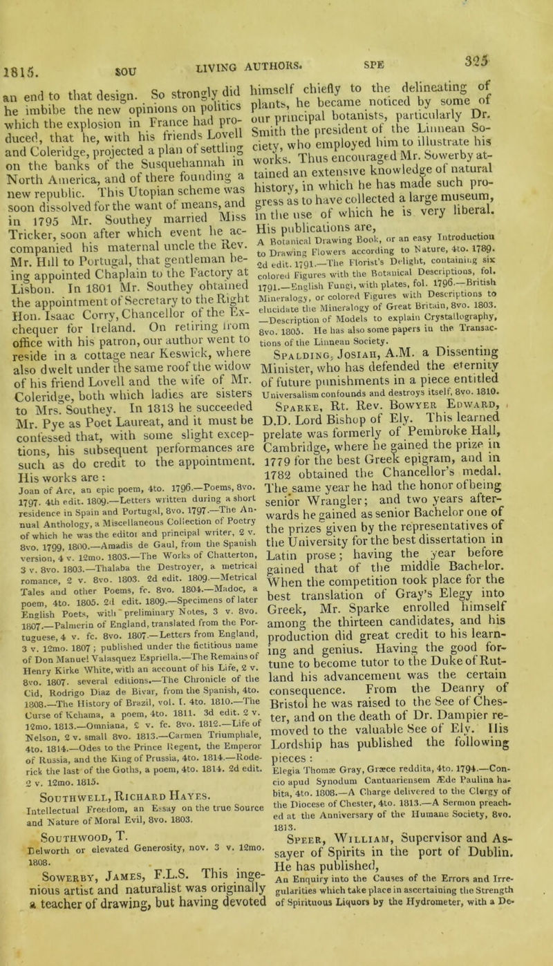 1815. sou an end to that design. So strongly did he imbibe the new opinions on politics which the explosion in France had pro- duced, that he, with his friends Lovell and Coleridge, projected a plan ot settling on the banks of the Susquehannah in North America, and ot there founding a new republic. This Utopian scheme was soon dissolved for the want of means, and in 1795 Mr. Southey married Miss Tricker, soon after which event he ac- companied his maternal uncle the Rev. Mr. Hill to Portugal, that gentleman be- in°r appointed Chaplain to the Factory at Lisbon. In 1801 Mr. Southey obtained the appointment of Secretary to the Right Hon. Isaac Corry, Chancellor of the Ex- chequer for Ireland. On retiring irom office with his patron, our author went to reside in a cottage near Keswick, where also dwelt under the same roof the widow of his friend Lovell and the wife of Mr. Coleridge, both which ladies are sisters to Mrs?Southey. In 1813 he succeeded Mr. Pye as Poet Laureat, and it must be confessed that, with some slight excep- tions, his subsequent performances are such as do credit to the appointment. Ills works are : Joan of Arc, an epic poem, 4to. 1796.—Poems, 8vo. 1797. 4th edit. I8O9.—Letters written during a short residence in Spain and Portugal, 8vo. 1797* The An* nual Anthology, a Miscellaneous Collection of Poetry of which he was the editor and principal writer, 2 v. 8vo. 1799, 1800.—Amadis de Gaul, from the Spanish version, 4 v. 12mo. 1803.—The Works of Chatterton, 3 V. 8vo. 1803.—Thalaba the Destroyer, a metrical romance, 2 v. 8vo. 1803. 2d edit. 1809—Metrical Tales and other Poems, fc. 8vo. 1804.—Madoc, a poem, 4to. 1805. 2d edit. I8O9.—Specimens of later English Poets, with' preliminary Notes, 3 v. 8vo. lijOY, Palmerin of England, translated from the Por- tuguese, 4 v. fc. 8vo. 1807•— Letters from England, 3 v. 12mo. 1807 ; published under the fictitious uame of Don Manuel Valasquez Espriella.—The Remains of Henry Kirke White, with an account of his Life, 2 v. 8vo. 1807. several editions.—The Chronicle of the Cid, Rodrigo Diaz de Bivar, from the Spanish, 4to. 1808.—The History of Brazil, vol. I. 4to. 1810.—The Curse of Kchama, a poem, 4to. 1811. 3d edit. 2 v. 12mo. 1813.—Omniana, £ v. fc. 8vo. 1812.—Life of Nelson, 2 v. small 8vo. 1813—Carmen Triumphale, 4to. 1814.—Odes to the Prince Regent, the Emperor himself chiefly to the delineating of plants, he became noticed by some of our principal botanists, particularly Dr. Smith the president of the Liimean So- ciety, who employed him to illustrate his works. Thus encouraged Mr. Sowerby at- tained an extensive knowledge ot natural history, in which he has made such pro- gress as to have collected a large museum, in the use of which he is very liberal. His publications are, A Botanical Drawing Book, or an easy Introduction to Drawing Flowers according to Mature, 4to. 1789. 2d edit. 1791.—The Florist’s Delight, containing six colored Figures with the Botanical Descriptions, tol. pjgt. English Fungi, with plates, fol. 1796- British Mineralogy, or colored Figures with Descriptions to elucidate the Mineralogy of Great Britain, 8vo. 1803. —Description of Models to explain Crystallography, 8vo. 1805. lie has also some papers iu the Transac- tions of trie Liimean Society. Spalding. Josiaii, A.M. a Dissenting Minister, who has defended the eternity of future punishments in a piece entitled Universalism confounds and destroys itself, 8vo. 1810. Sparke, Rt. Rev. Bowyer Edward, , D.D. Lord Bishop of Ely. This learned prelate was formerly of Pembroke Hall, Cambridge, where he rained the prize in 1779 for the best Greek epigram, and in 1782 obtained the Chancellor’s medal. The.same year he had the honor ofbeing senior Wrangler; and two years after- wards he gained as senior Bachelor one of the prizes given by the representatives of the University for the best dissertation in Latin prose; having the year before gained that of the middle Bachelor. When the competition took place for the best translation of Gray’s Elegy into Greek, Mr. Sparke enrolled himself among the thirteen candidates, and his production did great credit to his learn- ing and genius. Having the good for- tune to become tutor to the Duke of Rut- land his advancement was the certain consequence. From the Deanry of Bristol he was raised to the See ot Ches- ter, and on the death of Dr. Dampier re- moved to the valuable See ot Ely. 11 is Lordship has published the following of Russia, and the King of Prussia, 4to. 1814.—Rode- rick the last of the Goths, a poem, 4to. 1814. 2d edit. 2 v. 12mo. 1815. Southwell, Richard Hayes. Intellectual Freedom, an Essay on the true Source and Nature of Moral Evil, 8vo. 1803. Southwood, T. Delworth or elevated Generosity, nov. 3 v. 12mo. 1808. Sowerby, James, F.L.S. This inge- nious artist and naturalist was originally a teacher of drawing, but having devoted pieces: Elegia Thom® Gray, Grsece reddita, 4to. 1794.—Con- do apud Synodum Cantuariensem TEde Paulina ha- bita, 4to. 1808.—A Charge delivered to the Clergy of the Diocese of Chester, 4to. 1813.—A Sermon preach, ed at the Anniversary of the Humane Society, 8vo. 1813. Speer, William, Supervisor and As- sayer of Spirits in the port of Dublin. He has published, An Enquiry into the Causes of the. Errors and Irre- gularities which take place in ascertaining the Strength of Spirituous Liquors by Uie Hydrometer, with a De-