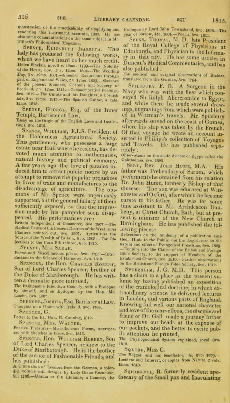 LITERARY CALENDAR. monstration of the practicability of simplifying and rendering this instrument accurate, 1802. He has also some communications on the same subject in Mr. Tuloch s Philosophical Magazine. Spence, Elizabeth Isabella. This iadv has produced the following works, which we have heard do her much credit. Helen Sinclair, nov. 2 v. l2mo. 1799 The Nobility of the Heart, nov. 3 v. 12mo. 1804—The Wedding Day, 3v. l2mo. 1807—Summer Excursions through part of England and Wales, 2 v. 12mo. 1809 Sketches of the present Manners, Customs and Scenery of Scotland, 2 v. 12mo. 1811.—Commemorative Feelings, 8vo. 1812—The Curate and his Daughter, a Cornish tale, 3 v. 12mo. 1813—The Spanish Guitar, a tale, 12mo. 1815. Spence, George, Esq. of the Inner Temple, Barrister at Law. Essay on the Origin of the English Laws and Institu- tions, 8vo. 1812. Spence, William, F.L.S. President of the Holderness Agricultural Society. This gentleman, who possesses a large estate near Hull where he resides, has de- voted much attention to mathematics, natural history and political economy. A few years ago the love of paradox in- duced him to attract public notice by an attempt to remove the popular prejudices in favor of trade and manufactures to the disadvantage of agriculture. The opi- nions of Air. Spence were ingeniously supported, but the general fallacy of them sufficiently exposed, so that the impres- sion made by his pamphlet soon disap- peared. His performances are: Britain independent of Commerce, 8vo. 1807. The Radical Cause ot the Present Distress of the West India Planters pointed out, 8vo 1807—Agriculture the Source of the Wealth of Biitain, 8vo. 1808.—The Ob- jections to the Corn Bill refuted, 8vo. 1815. Spence, Mrs. Sarah. Poems and Miscellaneous pieces, 8vo. 1795. Intro- duction to the Science of Harmony, 8vo. 1810. Spencer, the Hon. Charles Robert, Son of I ord Charles Spencer, brother of the Duke of Marlborough. He has writ- ten a dramatic piece intituled, The Fashionable Friends, a Comedy, with a Prologue by himself, and an Epilogue by the lion. Mr. Lambe, 8vo. 1802. Spencer, Joshua, Esq. Barrister at Law. Thoughts ou a Union with Ireland, 8vo. 1798. Spencer,G. Letter to the Rt. Hon. G. Canning, 1812. Spencer, Mrs. Walter. Pensive Pleasures—Miscellaneous Poems, intersper- sed with Sketches in Prose,3vo. 1813. Spencer, Hon. Wnliam Robert, Son ot Lord Charles Spencer, nephew to the Duke of Marlborough. He is the brother ot the author of Fashionable Friends, and has published : A Iianslation of Leonora from the German, a splen- did volume witli designs by Lady Diana Beaucierc, fol. 1796. Urania or tire illumine; a Comedy, the SQU 1815. Prologue by Lord John Townshend, 8vo. 1808. The year of Sorrow, 4to. 1804—Poems, 8vo. 1811. Spens, Thomas, M. D. late President of the Royal College of Physicians at Edinburgh, and Physician to the Infirma- ry in that city. He has some articles in Duncan’s Medical Commentaries, and has also published : The medical and surgical observations of Richter translated from the German, 8vo. 1794. Spilsburv. F. B. A Surgeon in the Navy who was with the fleet which con- veyed Sir Ralph Abercrombie to Egypt, and while there he made several draw- ings, engravings from which were publish- ed in Wittman’s travels. Mr. Spilsbury afterwards served on the coast of Guinea, where his ship was taken by the French. Of that voyage he wrote an account in- serted in Phillips’s collection of Voyages and Travels. He has published sepa- rately : Observations on the acute disease of Egypt called the Ophthalmia, 8vo. 1802. Spry, Rev. John Hume, M.A. His father was Prebendary of Saruin, which preferments he obtained from bis relation Dr. John Hume, formerly Bishop of that diocese. The son was educated at Win- chester and Oxford, after which he became curate to his father. He was for some time assistant to Mr. Archdeacon Dau- beny, at Christ Church, Bath, but at pre- sent is minister of the New Church at Birmingham. He has published the fol- lowing pieces: Reflections on the tendency of a publication enti- tled : Hints to the Public and the Legislature on the nature and effect of Evangelical Preachine, 8vo. I8O9. — Enquiry into the Claims of the British and Foreign Bible Society, to the support of Members of the Established Church, 8vo. 1810.—Farther observations ou the British and Foreigu Bible Society, 8vo. 1812. Spurzheim, J. G. M.D. This person has a claim to a place in the present vo- lume by having published an exposition of the craniological doctrine, in which ex- traordinary science he delivered lectures in London, and various parts of England. Knowing full well our national character and love of the marvellous, the disciple and friend of Dr. Gall made a journey hither to improve our heads at the expense of our pockets, and the better to excite pub- lic attention he printed, The Physiognomical System explained, royal 8vo. 1815. Squire, Miss C. The Beggar and his benefactor, fc. 8vo. 1809- Incident and Interest, or copies from Nature, 2 vols. 12mo. 1810. Squirrell, R. formerly resident apo- thecary of the Small pox and Inoculating