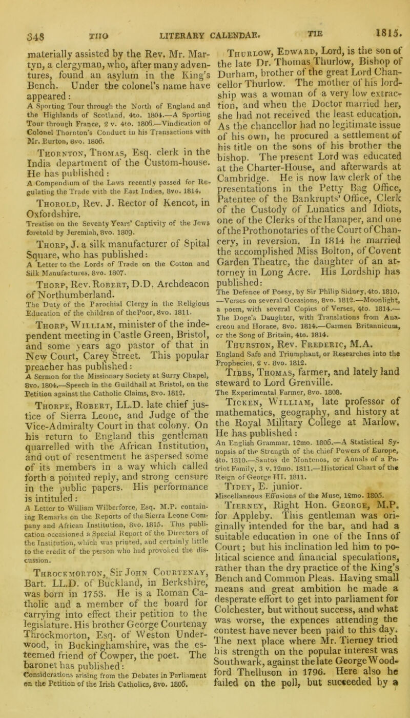 materially assisted by the Rev. Mr. Mar- tvn, a clergyman, who, after many adven- tures, found an asylum in the King's Bench. Under the colonel’s name have appeared: A Sporting Tour through the North of England and the Highlands of Scotland, 4to. 1804.—A Sporting Tour through France, 2 v. 4to. 1806.—Vindication of Colonel Thornton’s Conduct in his Transactions witli Mr. Burton, 8vo. 1806. Thornton, Thomas, Esq. clerk in the India department of the Custom-house. He has published: A Compendium of the Laws recently passed for Re- gulating the Trade with the East Indies, 8vo. 1814, Thorold, Rev. J. Rector of Kencot, in Oxfordshire. Treatise on the Seventy Years’ Captivity of the Jews foretold by Jeremiah, 8vo. 1809. Thorp, J. a silk manufacturer of Spital Square, who has published: A Letter to the Lords of Trade on the Cotton and Silk Manufactures, 8vo. 1807- Thorp, Rev. Robert, D.D. Archdeacon of Northumberland. The Duty of the Parochial Clergy in the Religious Education of the children of thePoor, 8vo. 1811. Thorp, William, minister of the inde- pendent meeting in Castle Green, Bristol, and some \ears ago pastor of that in New Court, Carey Street. This popular preacher has published: A Sermon for the Missionary Society at Surry Chapel, 8vo. 1804.—Speech in the Guildhall at Bristol, on the Petition against the Catholic Claims, 8vo. 1812, Thorpe, Robert, LL.D. late chief jus- tice of Sierra Leone, and Judge of the Vice-Admiralty Court in that colony. On his return to England this gentleman quarrelled with the African Institution, and out of resentment he aspersed some of its members in a way which called forth a pointed reply, and strong censure in the public papers. His performance is intituled: A Letter to William Wilberforc.e, Esq. M.P. contain- ing Remarks on the Reports of the Sierra Leone Com- pany and African Institution, 8vo. 1815. I his publi- cation occasioned a Special Report of the Directors of the Institution, which was printed, and certainly little to the credit of the person who had provoked the dis- cussion. Throckmorton, Sir John Courtenay, Bart. LL.D. of Buckland, in Berkshire, was born in 1753. He is a Roman Ca- tholic and a member of the board lor carrying into effect their petition to the legislature. His brother George Courtenay Throckmorton, Esq. of Weston Under- wood, in Buckinghamshire, was the es- teemed friend of Cowper, the poet. The baronet has published: Considerations arising from the Debates in Parliament on the Petition of the Irish Catholics, 8vo. 1806. Thurlow, Edward, Lord, is the son of the late Dr. Thomas Thurlow, Bishop of Durham, brother of the great Lord Chan- cellor Thurlow. The mother of his lord- ship was a woman of a very low extrac- tion, and when the Doctor married her, she had not received the least education. As the chancellor had no legitimate issue of his own, he procured a settlement of his title on the sons of his brother the bishop. The present Lord was educated at the Charter-House, and afterwards at Cambridge. He is now law clerk of the presentations in the Petty Bag Office, Patentee of the Bankrupts’ Office, Clerk of the Custody of Lunatics and Idiots, one of the Clerks of the Ilanaper, and one of theProthonotaries of the Court ofChan- cerv, in reversion. In 1314 he married the accomplished Miss Bolton, of Covent Garden Theatre, the daughter of an at- torney in Long Acre. His Lordship has published: The Defence of Poesy, by Sir Philip Sidney,4to. 1810. —Verses on several Occasions, 8vo. 1812.—Moonlight, a poem, with several Copies of Verses, 4to. 1814.— The Doge’s Daughter, with Translations from Ana- creon and Horace, 8vo. 1814.—Carmen Britannicum, or the Song of Britain, 4to. 1814. Thurston, Rev. Frederic, M.A. England Safe and Triumphant, or Researches into the Prophecies, 2 v. 8vo. 1812. Tibbs, Thomas, farmer, and lately land steward to Lord Grenville. The Experimental Farmer, 8vo. 1808. Ticken, William, late professor of mathematics, geography, and history at the Royal Military College at Marlow. He has published: An English Grammar, 12mo. 1806.—A Statistical Sy- nopsis of the Strength of the chief Powers of Europe, 4to. 1810.—Santos de Montenos, or Annals of a Pa- triot Family, 3 v. 12mo. 1811.—Historical Chart of the Reign of George III. 1811. Tidey, E. junior. Miscellaneous Effusions of the Muse, 12mo. 1805. Tierney, Right Hon. George, M.P. for Appleby. This gentleman was ori- ginally intended for the bar, and had a suitable education in one of the Inns of Court; but his inclination led him to po- litical science and financial speculations, rather than the dry practice of the King’s Bench and Common Pleas. Having small means and great ambition he made a desperate effort to get into parliament for Colchester, but without success, and what was worse, the expences attending the contest have never been paid to this day. The next place where Mr. Tierney tried his strength on the popular interest was Southwark, against the late George Wood- ford Thelluson in 1796. Here also he failed on the poll, but succeeded by a