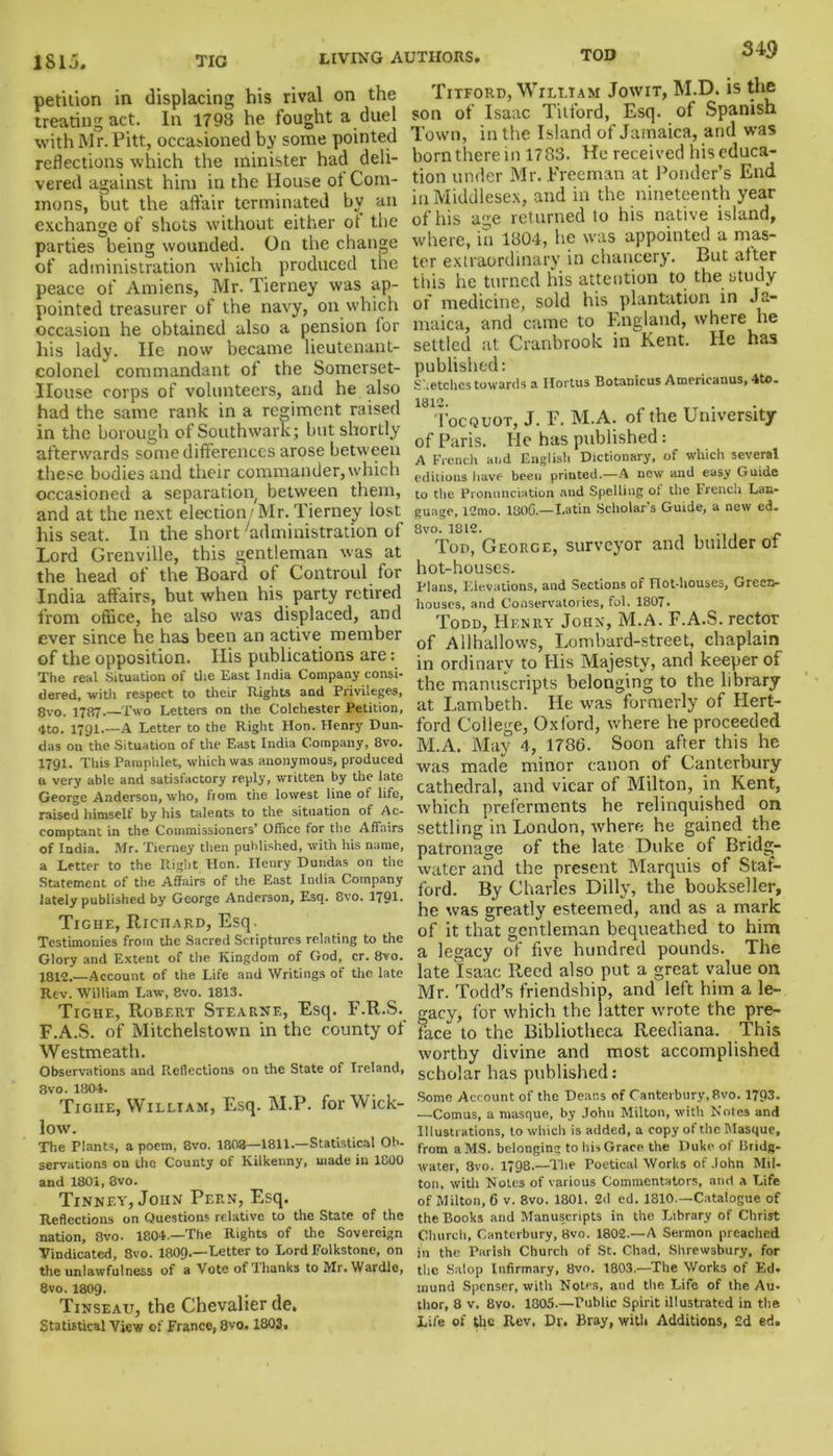 ISIj. TIC 34$ petition in displacing his rival on the treating act. In 1798 he fought a duel with Mr. Pitt, occasioned by some pointed reflections which the minister had deli- vered against him in the House ot Com- mons, but the affair terminated bv an exchange of shots without either ot the parties being wounded. On the change of administration which produced the peace of Amiens, Mr. Tierney was ap- pointed treasurer of the navy, on which occasion he obtained also a pension for his lady. lie now became lieutenant- colonel commandant of the Somerset- IIouse corps of volunteers, and he also had the same rank in a regiment raised in the borough of Southwark; but shortly afterwards some differences arose between these bodies and their commander, which occasioned a separation, between them, and at the next election/Mr. Tierney lost his seat. In the short 'administration of Lord Grenville, this gentleman was at the head of the Board of Controul for India affairs, but when his party retired from office, he also was displaced, and ever since he has been an active member of the opposition. Ilis publications are: The real Situation of the East India Company consi- dered. with respect to their I vigil Is and Privileges, 8vo. 1787 Two Letters on the Colchester Petition, 4to. 1791.—A Letter to the Right Hon. Henry Dun- das on the Situation of the East India Company, 8vo. 1791. This Pamphlet, which was anonymous, produced n very able and satisfactory reply, written by the late George Anderson, who, from the lowest line of life, raised himself by his talents to the situation of Ac- eomptant in the Commissioners’ Office for the Affairs of India. Mr. Tierney then published, with his name, a Letter to the Right Hon. Henry Dundas on the Statement of the Affairs of the East India Company lately published by George Anderson, Esq. 8vo. 1791* Tigiie, Richard, Esq. Testimonies from the Sacred Scriptures relating to the Glory and Extent of the Kingdom of God, cr. 8vo. 1812.—Account of the Life and Writings of the late Rev. William Law, 8vo. 1813. Tighe, Robert Stearne, Esq. F.R.S. F.A.S. of Mitchelstown in the county of Westmeath. Observations and Reflections on the State of Ireland, 8vo. 1804. Tigiie, William, Esq. M.P. for Wick- low. The Plants, a poem, 8vo. 1808—1811.—Statistical Ob- servations on the County of Kilkenny, made in 1800 and 1801, 8vo. Tinney, John Pern, Esq. Reflections on Questions relative to the State of the nation, 8vo. 1804.—The Rights of the Sovereign Vindicated, 8vo. 1809.—Letter to Lord Folkstone, on the unlawfulness of a Vote of Thanks to Mr.Wardle, 8vo. 1809- Tinseau, the Chevalier de. Statistical View of France, 8vo. 1803. Titford, William Jowit, M.D. is the son of Isaac Titford, Esq. of Spanish Town, in the Island of Jamaica, and was born there in 1783. He received his educa- tion under Mr. Freeman at Ponder’s End in Middlesex, and in the nineteenth year of his age returned to his native island, where, in 1804, he was appointed a mas- ter extraordinary in chancery. But alter this he turned his attention to the study of medicine, sold his plantation in Ja- maica, and came to England, where he settled at Cranbrook in Kent. He has published: Sketches towards a Ilortus Botanicus Americanus, 4to. 1812. Tocquot, J. F. M.A. of the University of Paris. He has published: A French and English Dictionary, of which several editions have been printed—A new and easy Guide to the Pronunciation and Spelling of the French Lan- guage, 12mo. 1806.—Latin Scholar's Guide, a new ed. 8vo. 1812. Tod, George, surveyor and builder of hot-houses. Plans, Elevations, and Sections of not-houscs. Green- houses, and Conservatories, fol. 1807. Todd, Henry John, M.A. F.A.S. rector of Allhallows, Lombard-street, chaplain in ordinary to His Majesty, and keeper of the manuscripts belonging to the library at Lambeth. He was formerly of Hert- ford College, Oxford, where he proceeded M.A. May 4, 1786. Soon after this he was made minor canon of Canterbury cathedral, and vicar of Milton, in Kent, which preferments he relinquished on settling in London, where he gained the patronage of the late Duke of Bridg- water and the present Marquis of Staf- ford. By Charles Dilly, the bookseller, he was greatly esteemed, and as a mark of it that gentleman bequeathed to him a legacy of five hundred pounds. The late Isaac Reed also put a great value on Mr. Todd’s friendship, and left him a le- gacy, for which the latter wrote the pre- face to the Bibliotheca Reediana. This worthy divine and most accomplished scholar has published : Some Account of the Deans of Canterbury, 8vo. 1793. —Comus, a masque, by John Milton, with Notes and Illustrations, to which is added, a copy of the Masque, from a MS. belonging to his Grace the Duke of Bridg- water, 8vo. 1798.—The Poetical Works of John Mil- ton, with Notes of various Commentators, and a Life of Milton, 6 v. 8vo. 1801. 2d ed. 1810.—Catalogue of the Books and Manuscripts in the Library of Christ Church, Canterbury, 8vo. 1802.—A Sermon preached in the Parish Church of St. Chad. Shrewsbury, for the Salop Infirmary, 8vo. 1803.—The Works of Ed. mund Spenser, with Notes, and the Life of the Au- thor, 8 v, 8vo. 1805.—Public Spirit illustrated in the Life of the Rev. Dr. Bray, with Additions, 2d ed.