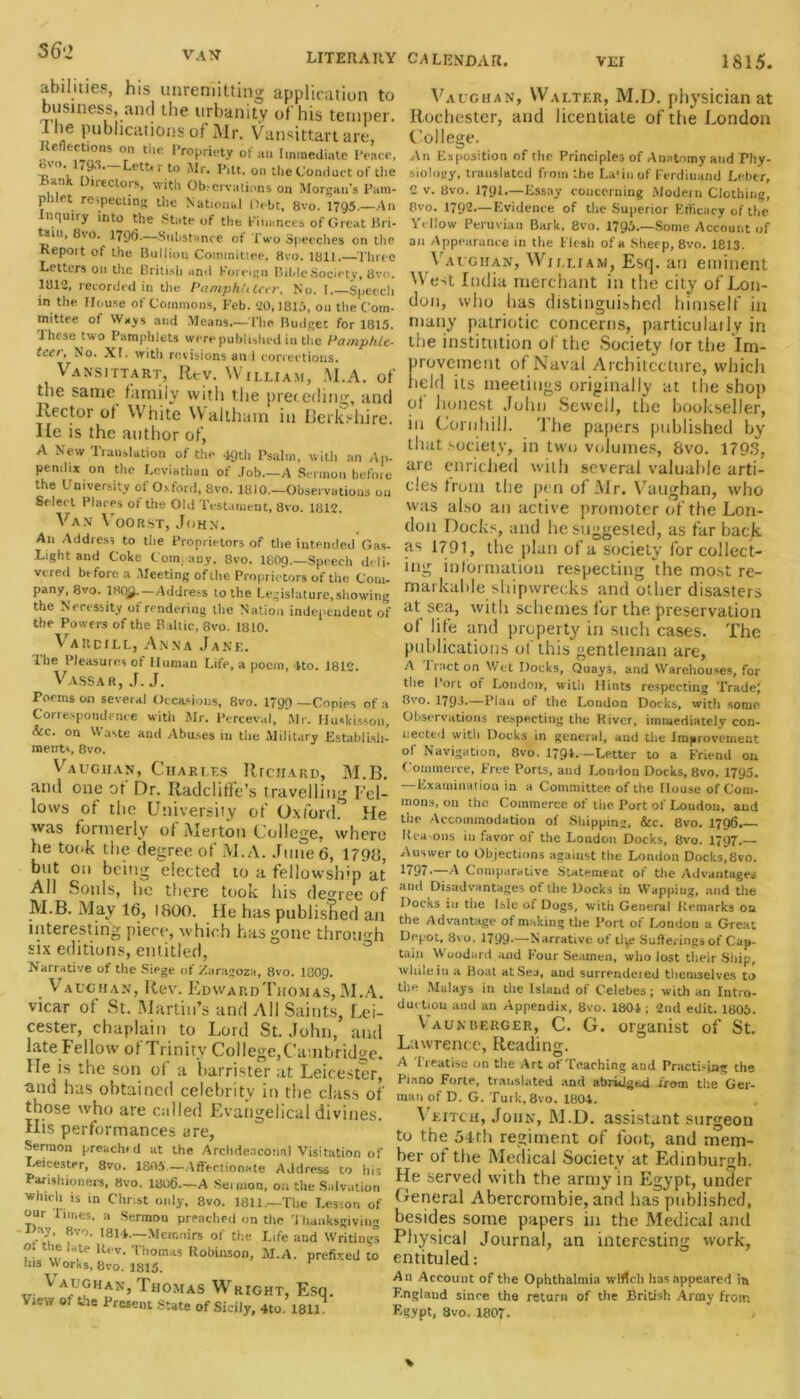 VEI 1815. abilities, his unremitting application to business, and the urbanity of his temper. I he publications of Mr. Vansittart art* Reflections on the Propriety of an Immediate Peace, tq °'l Iv5' ketfcrto Mr* Pitt, on the Conduct of the Rank Directors, with Ob.-crvations on Morgan's Pam- phlet respecting the National Debt, 8vo. 1795.—An Inquiry into the State of the finances of Great Bri- tain, C\o. 1796.—Substance of Two Speeches on the Report of the Bullion Committee, 8vo. 1811.—Three Letters on the British and foreign Bible Society, 8vo. 1812, recorded in the PamphUteer. No. I.—Speech in the House of Commons, Feb. 20,1815, on the Com- mittee of Ways and Means—The Budget for 1815. These two Pamphlets were published in the Pamphle- teer, No. XI. witli revisions and corrections. Vansittart, Rev. William, M.A. of the same family with the preceding, and Rector of White Waltham in Berkshire, lie is the author of, A New Translation of the .19th Psalm, with an Ap- pendix on the Leviathan of Job.—A Sermon before the University of Oxford, 8vo. 1810.—Observations on Select Places ot the Old Testament, 8vo. 1812. Van Voorst, John. An Address to the Proprietors of the intended Gas- Light and Coke Company, 8vo. I8O9.—Speech deli- vered before a Meeting of the Proprietors of the Com- pany, 8vo. 180^.—Address to the Legislature,showing the Necessity of rendering the Nation independent of the Powers of the Baltic, 3vo. 1810. Vardill, Anna Jane. The Pleasures of Human Life, a poem, Ito. 1812. Vassar, J. J. Teems on several Occasions, 8vo. 1799 —Copies of a Correspondence with Mr. Perceval, Mr. Huskisson, &c. on VVaste and Abuses in the Military Establish- ments, 8vo. Vaughan, Charles Richard, M.B. and one of Dr. Radcliffe’s travelling Fel- lows of the University of Oxford. He was formerly of Merton College, where he took the degree of M.A. June 6, 1798, but on being elected to a fellowship at All Souls, he there took his degree of M.B. May 16, 1800. He has published an interesting piece, which has gone through six editions, entitled, Narrative of the Siege of Zaragoza, 8vo. I8O9. \ auchan, Rev. Edward Thomas, M.A. vicar of St. Martin’s and All Saints, Lei- cester, chaplain to Lord St. John, and late Fellow of Trinity College,Cambridge. He is the son of a barrister at Leicester, tnid has obtained celebrity in the class of those who are called Evangelical divines. His performances are, Sermon preachid at the Archdeaconal Visitation of Leicester, 8vo. 1805.—Affectionate Address to his Parishioners, 8vo. 1806.—A Seunon, on the Salvation which is in Christ only, 8vo. 1811.—The Lesson of °ur Fanes, a Sermon preached on the Thanksgiving ay, 8vo. 1814.—Memoirs of the Life and Writings ?! 1lrt,t{‘ R< v- Thomas Robinson, M.A. prefixed to las Works, 8vo. 1815. \ aughan, Thomas Wright, Esq. View ot the Present State of Sicily, 4to. 181T CALENDAR. Vaughan, Walter, M.D. physician at Rochester, and licentiate of the London College. An Exposition of the Principles of Anatomy and Phy- siology, translated from the Latin of Ferdinand Leber, 2 v. 8vo. 1791.—Essay concerning Modern Clothing, 8vo. 1792.—Evidence of the Superior Efficacy of the Yellow Peruvian Bark, 8vo. 1795.—Some Account of an Appearance in the Flesh of a Sheep, 8vo. 1813. Vaughan, William, Esq. an eminent West India merchant in the city of Lon- don, who has distinguished himself in many patriotic concerns, particulaily in the institution of the Society lor the Im- provement of Naval Architecture, which held its meetings originally at the shop of honest John Sewell, the bookseller, in Corn Hill. The papers published by that society, in two volumes, 8vo. 1793, are enriched with several valuable arti- cles from the pen of Mr. Vaughan, who was also an active promoter of the Lon- don Docks, and he suggested, as far back as 1791, the plan of a society for collect- ing information respecting the most re- markable shipwrecks and other disasters at sea, with schemes l'or the preservation of life and property in such cases. The publications ol this gentleman are, A tract on Wet Docks, Quays, and Warehouses, for the l ort of London, with Hints respecting TradeJ 8vo. 179J.—Plan of the London Docks, with some Observations respecting the River, immediately con- nected with Docks in general, and the Improvement of Navigation, 8vo. 1794.~Letter to a Friend on Commerce, Free Ports, and London Docks, 8vo. 1795. — Examination in a Committee of the House of Com- mons, on the Commerce of the Port of London, and the Accommodation of Shipping, &c. 8vo. 1796.- Rea ons in favor of the London Docks, 8vo. 1797. Auswer to Objections against the London Docks,8vo. 1797.—A Comparative Statement of the Advantages aud Disadvantages of the Docks in Wappiug, and the Docks in tile Isle of Dogs, witii General Remarks on the Advantage of making the Port of London a Great Depot, 8vo. 1799.—Narrative of tly? Suilerings of Cap- tain Woodard and Four Seamen, who lost their Ship, while iu a Boat at Sea, and surrendeied themselves to the Malays in the Island of Celebes; with an Intro- duction and an Appendix, 8vo. 1804 ; 2nd edit. 1806. Vaunberger, C. G. organist of St. Lawrence, Reading. A Treatise on the Art of Teaching and Practi-ing the Piano Forte, translated and abridged from the Ger- man of D. G. Turk, 8vo. 1804. V eitch, John, M.D. assistant surgeon to the 54th regiment of foot, and mem- ber of the Medical Society at Edinburgh. He served with the army in Egypt, under General Abercrombie, and has published, besides some papers in the Medical and Physical Journal, an interesting work, entituled: An Account of the Ophthalmia wlfich has appeared in England since the return of the British Army from Egypt, 8vo. 1807.