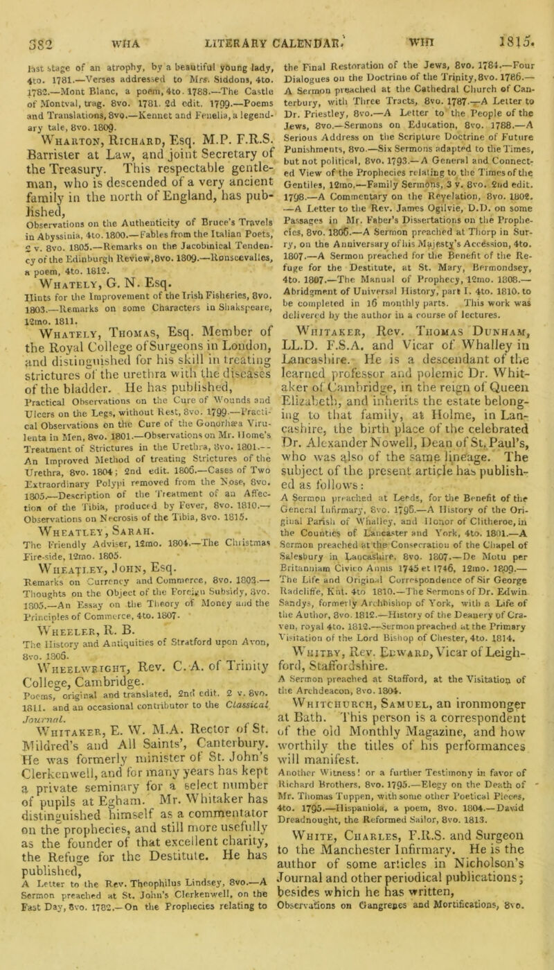 last stage of an atrophy, by a beautiful young lady, 4to. 1781.—Verses addressed to Mrs. Siddons, 4to. 1782.—Mont Blanc, a poem, 4to. 1788.—The Castle of Montval, trag. 8vo. 1781. 2d edit. 1799-—Poems and Translations, 8vo.—Kennet and Fenelia.a legend- ary tale, 8vo. 1809- Wharton, Richard, Esq. M.P. F.R.S. Barrister at Law, and joint Secretary of the Treasury. This respectable gentle- man, who is descended of a very ancient family in the north of England, has pub- lished, Observations on the Authenticity of Bruce's Travels in Abyssinia, 4to. 1800.— Fables from the Italian Poets, 2 v. 8vo. 1805.—Remarks on the Jacobinical Tenden- cy of the Edinburgh Review,8vo. 1809.—ltonscevalles, a poem, 4to. 1812. Whately, G. N. Esq. Hints for the Improvement of the Irish Fisheries, 8vo. 1303,—Remarks on some Characters in Shakspeare, 12mo. 1811. Whately, Thomas, Esq. Member of the Royal College ofSurgeons in London, and distinguished for his skill in treating strictures of the urethra with the diseases of the bladder. He has published, Practical Observations on the Cure of Wounds and Ulcers on the Legs, without Rest, 8vo. 1799.—Practi- cal Observations on the Cure of the Gonorhsea Viru- lenta in Men, 8vo. 1801.—Observations on Mr. Home’s Treatment of Strictures in the Urethra, 8vo. 1801.-- An Improved Method of treating Strictures of the Urethra, 8vo. 1804 ; 2nd edit. 1806.—Cases of Two Extraordinary Polypi removed from the Nose, 8vo. 1005, Description of the I reatment o. an Affec- tion of the Tibia, produced by Fever, 8vo. 1810.— Observations on Necrosis of the Tibia, 8vo. 1815. Wheatley, Sarah. The Friendly Adviser, lJmo. 1804.—The Christmas Fire-side, 12mo. 1805. Wheatley, John, Esq. Remarks on Currency and Commerce, 8vo. 1803-— Thoughts on the Object of the Foreign Subsidy, 3vo. 1805.—An Essay on the Theory of Money and the Principles of Commerce, 4to. 1807- Wheeler, R. B. The History and Antiquities of Stratford upon Avon, 8vo. 1306. Wheelwright, Rev. C. A. ol Trinity College, Cambridge. Poems, original and translated, 2nn edit. 2 v. 8vo. 1811. and an occasional contributor to the Classical Journal. Whitaker, E. W. M.A. Rector of St. Mildred’s and All Saints’, Canterbury. He was formerly minister of St.John’s Clerkenwell, and for many years has kept a private seminary for a select number of pupils at Egham. Mr. Whitaker has distinguished himself as a commentator on the prophecies, and still more usefully as the founder of that excellent charity, the Refuge for the Destitute. He has published, A Letter to the Rev. The.ophilus Lindsey, 8vo.—A Sermon preached at St. John's Clerkenwell, on the Fast Day, 8vo. 1782.—On the Prophecies relating to the Final Restoration of the Jews, 8vo. 1784.—Four Dialogues 011 the Doctrine of the Trinity, 8vo. 1786.— A Sermon preached at the Cathedral Church of Can- terbury, with Three Tracts, 8vo. 1787.—A Letter to Dr. Priestley, 8vo.—A Letter to the People of the Jews, 8vo.—Sermons on Education, 8vo. 1788.—A Serious Address on the Scripture Doctrine of Future Punishments, 8vo.—Six Sermons adapted to the Times, but not political, 8vo. 1793.— A General and Connect- ed View of the Prophecies relating to the Times of the Gentiles, 12mo.—Family Sermons, 3 v. 8vo. 2nd edit. 1798.—A Commentary on the Reyelation, 8vo. 1802. —A Letter to the Rev. James Ogilvie, D.D. on some Passages in Mr. Faber’s Dissertations on the Prophe- cies, 8vo. 1806.—A Sermon preached at Thorp in Sur- ry, on the Anniversary ofhis Majesty’s Accession, 4to. 1807.—A Sermon preached for the Benefit of the Re- fuge for the Destitute, at St. Mary, Bermondsey, 4to. 1807.—The Manual of Prophecy, 12mo. 1808.— Abridgment of Universal History, part I. 4to. 1810. to be completed in 16 monthly parts. This work was delivered by the author iu a course of lectures. Whitaker, Rev. Thomas Dunham, LL.D. F.S.A. and Vicar of Wballey in Lancashire. He is a descendant of the learned professor and polemic Dr. Whit- aker of Cambridge, in the reign of Queen Elizabeth, and inherits the estate belong- ing to that family, at Holme, in Lan- cashire, the birth place of the celebrated Dr. Alexander Nowell, Dean of St. Paul’s, who was also of the samp lineage. The subject of the present article has publish- ed as follows: A Sermon preached at Leeds, for the Benefit of the General Infirmary, 8vo. 1796.—A History of the Ori- ginal Parish of Whalley, and Honor of Clitheroe, in the Counties of Lancaster and York, 4to. 1801.—A Sermon preached at the Consecration of the Chapel of Salesbury in Lancashire, 8vo. 1807.— De Motu pe.r Britamjjam Civico A 11ms 1745et 1746, 12mo. IR09.— The Life and Original Correspondence of Sir George Radciifi'e, Knt. 4to 1810.—The Sermonsof Dr. Edwin Sandys, formerly Archbishop of York, witli a Life of the Autiior, 8vo. 1812.—History of the Deanery of Cra- ven, royal 4to. 1312.—Sermon preached at the Primary Visitation of the Lord Bishop of Chester, 4to. 1814. Whitby, Rev. Edward, YTicar of Leigh- ford, Staffordshire. A Sermon preached at Stafford, at the Visitation of the Archdeacon, 8vo. 1304. Whitchurch, Samuel, an ironmonger at Bath. This person is a correspondent of the old Monthly Magazine, and how worthily the titles of his performances will manifest. Another Witness! or a further Testimony iti favor of Richard Brothers, 8vo. 1795-—Elegy on the Death of • Mr. Thomas Tuppen, with some other Poetical Pieces, 4to. 1795.—Hispaniola, a poem, 8vo. 1804.— David Dreadnought, the Reformed Sailor, 8vo. 1813. White, Charles, F.R.S. and Surgeon to the Manchester Infirmary. He is the author of some articles in Nicholson’s Journal and other periodical publications; besides which he has written, Observations on Gangrenes and Mortifications, 8' 0.