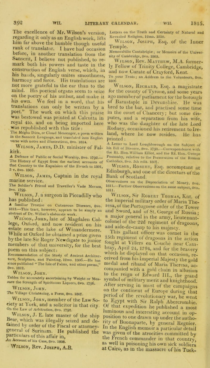 The excellence of Mr. Wilson’s version, regarding it only as an English work, lifts him far above the humble though useful rank ot translator. 1 have had occasion before, in another translation from the Sanscrit, I believe not published, to re- mark both his powers and taste in the construction of English verse, which, in his hands, singularly unites smoothness, harmony and force. His translations are not more grateful to the ear than to the mind. Ilis poetical organs seem to seize on the poetry of his author, and make it his own. We feel in a word, that his translations can only be written by a poet. The work on which this praise was bestowed was printed at Calcutta in royal 4to. and on being imported here was republished with this title: The Megha Duta, or Cloud Messenger, a poem written in the Sanscrit Language, and translated into English verse with notes and illustrations, 8vo. 1814. Wilson, James, D.D. minister of Fal- kirk. A Defence of Public or Social Worship, 8vo. 1792. The History of Egypt from the earliest accounts of that Country to the Expulsion of the French in 1801, 3 v. 8vo. 1805. Wilson, James, Captain in the royal marine service. The Soldier’s Friend and Traveller’s Vade Mecum, 8vo. 1799. Wilson, J. a surgeon in Piccadilly who has published: A familiar Treatise on Cutaneous Diseases, 8vo. 1813.—This tract, however, appears to be simply an abstract of Dr. Willall's elaborate work. Wilson, John, late of Magdalen Col- lege, Oxford, and now resident on his estate near the lake of Winandermere. While at Oxford he obtained a prize given by the lale Sir Roger Newdigate to junior members of that university, for the best poem on this subject: Recommendation of the Study of Ancient Architec- ture, Sculpture, and Painting, 12mo. 1306.—He has since published “ The Isle of Palms, and other poems ” 8vo. 1812. Wilson, John. Tables for accurately ascertaining by Weight or Mea- sure the Strength of Spirituous Liquors, 8vo. 1796. Wilson, John. The Village Christening, a Poem, 8vo. 1807. Wilson, John, member of the Law So- ciety at York, and a solicitor in that city. On the Law of Arbitration, 8vo. 1792. Wilson, J. E. late master of the ship Bear, which was illegally seized and de- tained by order ot the Fiscal or attorney- genera! ot Surinam. He published the particulars of this affair in, An Account of his Case, 8vo. 1808. • Wilson, Rev. Joseph, A.B. Letters 011 the Truth and Certainty of Natural and Revealed Religion, 12mo. 1810. Wilson, Joseph, Esq. of the Inner Temple. Memorabilia Cantabrigiae, or Memoirs of the Univer- sity of Cambridge, 8vo. 1803. Wilson, Rev. Matthew, M.A. former- ly Fellow of Trinity College, Cambridge, and now Curate of Craytord, Kent. Jo your Tents; an Address to the Volunteers, 8vo. 1806 Wilson, Richard, Esq. a magistrate for the county of Tyrone, and some years ago mem her of parliament lor (he borough ot Barnstaple in Devonshire. He was bred to the bar, and practised some time in the court of Chancery; but some dis- putes, and a separation from his wile, who was the daughter of the late Lord Rodney, occasioned his retirement to Ire- land, where he now resides, lie has printed : A Letter to Lord Loughborough on the Subject of his Bill ol Divorce, 8vo. 1793.—Correspondence with the Rt. Hon.William Elliot, and the Rt. lion. George Ponsouby, relative to the Persecution of the Roman Catholics, 8vo. 5th edit. 1807. Wilson, Robert, Esq. accomptant at Edinburgh, and one ol the directors of the Bank of Scotland. Observations on the Depreciation of Money, 8vo. 1311. 1'urther Observations ou the same subject 8vo 1811. ’ Wilson, Sir Robert Thomas, Knt. of the imperial military order of Maria The- resa, of the Portuguese order of the Tower and Sword, and of St. George of Russia; a major general in the army, lieutenant- colonel of the 22d regiment of dragoons, an(l aide-de-camp to his majesty. ° I liis gallant officer was cornet in the 15th regiment of dragoons in the action fought at Villers en Couche near Cain- bray, April 24, 1794, and for the bravery which he displayed on that occasion, re- ceived from his Imperial Majesty the gold medal and riband of Maria Theresa,ac- companied with a gold chain in allusion to the reign of Edward III., the grand symbol of military merit and knighthood. After serving in most of the campaigns on the continent of Fiurope during that period of the revolutionary war, he went to Egypt with Sir Ralph Abercrombie. Of that expedition he published a most luminous and interesting account in op- position to one drawn up under the autho- rity of Buonaparte, by general Regnier. In the English memoir a particular detail was given of the atrocities committed by the French commander in that country, as well in poisoning his own sick soldiers at Cairo, as in the massacre of his Turk-