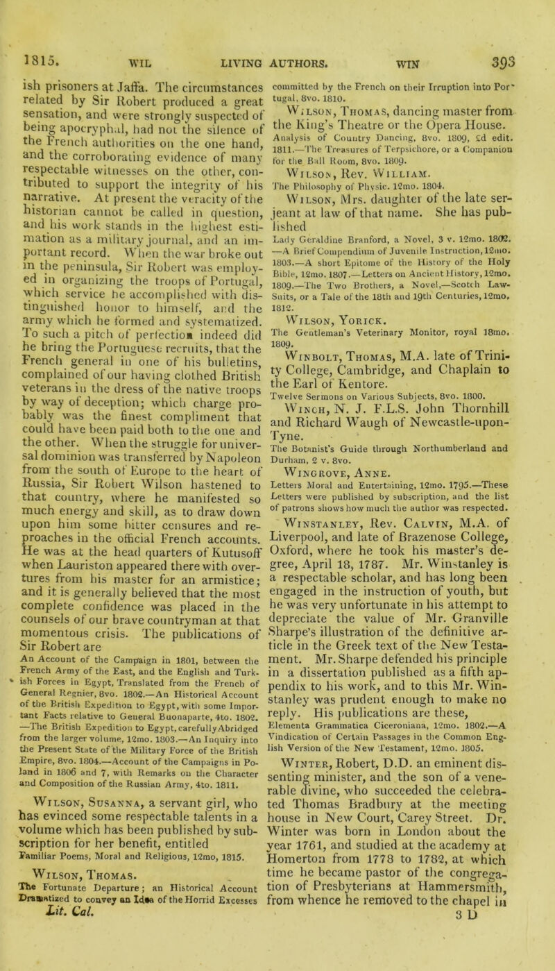 1815. ish prisoners at Jaffa. The circumstances related by Sir Robert produced a great sensation, and were strongly suspected of being apocryphal, had not the silence of the French authorities on the one hand, and the corroborating evidence of many respectable witnesses on the other, con- tributed to support the integrity of his narrative. At present the veracity of the historian cannot be called in question, and his work stands in the highest esti- mation as a military journal, and an im- portant record. When the war broke out in the peninsula, Sir Robert was employ- ed in organizing the troops of Portugal, which service he accomplished with dis- tinguished honor to himself, and the army which he formed and systematized. To such a pitch of perfection indeed did he bring the Portuguese recruits, that the French general in one of his bulletins, complained of our having clothed British veterans in the dress of the native troops by way of deception; which charge pro- bably was the finest compliment that could have been paid both to the one and the other. When the struggle for univer- sal dominion was transferred by Napoleon from the south of Europe to the heart of Russia, Sir Robert Wilson hastened to that country, where he manifested so much energy and skill, as to draw down upon him some bitter censures and re- proaches in the official French accounts. He was at the head quarters of Kutusoff when Lauriston appeared therewith over- tures from his master for an armistice; and it is generally believed that the most complete confidence was placed in the counsels of our brave countryman at that momentous crisis. The publications of Sir Robert are An Account of the Campaign in 1801, between the French Army of the East, and the English and Turk- * ish Forces in Egypt, Translated from the French of General Itegnier, 8vo. 1802.—An Historical Account of the British Expedition to Egypt, with some Impor- tant Facts relative to General Buonaparte, 4to. 1802. —The British Expedition to Egypt, carefully Abridged from the larger volume, 12mo. 1803.—An Inquiry into the Present State of the Military Force of the British Empire, 8vo. 1804.—Account of the Campaigns in Po- land in 1806 and 7, with Remarks on the Character and Composition of the Russian Army, 4to. 1811. Wilson, Susanna, a servant girl, who has evinced some respectable talents in a volume which has been published by sub- scription for her benefit, entitled Familiar Poems, Moral and Religious, 12mo, 1815. Wilson, Thomas. The Fortunate Departure; an Historical Account Dramatized to convey an Idaa of the Horrid Excesses Lit. Cal. committed hy the French on their Irruption into Pof tugal, 8vo. 1810. W.lson, Thomas, dancing master from the King’s Theatre or the Opera House. Analysis of Country Dancing, 8vo. 180C), 2d edit. 1811. —The Treasures of Terpsichore, or a Companion for the Ball lloom, 8vo. I8O9. Wilson, Rev. William. The Philosophy of Physic. 12mo. 1804. Wilson, Mrs. daughter of the late Ser- jeant at law of that name. She has pub- lished Lady Geraldine Branford, a Novel, 3 v. 12mo. 1802. —A Brief Compendium of Juvenile Instruction, 12mo. 1803.—A short Epitome of the History of the Holy Bible, l2mo. 1807.—Letters on Ancient History, 12mo. I8O9.—The Two Brothers, a Novel,—Scotch Law- Suits, or a Tale of the 18th and 19th Centuries, 12mo. 1812. Wilson, Yorick. The Gentleman’s Veterinary Monitor, royal 18tno. 1809. Winbolt, Thomas, M.A. late of Trini- ty College, Cambridge, and Chaplain to the Earl of Ken tore. Twelve Sermons on Various Subjects, 8vo. 1800. Winch, N. J. F.L.S. John Thornhill and Richard Waugh of Newcastle-upon- Tyne. The Botanist’s Guide through Northumberland and Durham, 2 v. 8vo. Wingrove, Anne. Letters Moral and Entertaining, 12tno. 1795-—These Letters were published by subscription, and the list of patrons shows how much the author was respected. Winstanley, Rev. Calvin, M.A. of Liverpool, and late of Brazenose College, Oxford, where he took his master’s de- gree, April 18, 1787. Mr. Winstanley is a respectable scholar, and has long been engaged in the instruction of youth, but he was very unfortunate in his attempt to depreciate the value of Mr. Granville Sharpe’s illustration of the definitive ar- ticle in the Greek text of the New Testa- ment. Mr. Sharpe defended his principle in a dissertation published as a fifth ap- pendix to his work, and to this Mr. Win- stanley was prudent enough to make no reply. His publications are these, Elementa Grammatica Ciceroniana, 12mo. 1802.—A Vindication of Certain Passages in the Common Eng- lish Version of the New Testament, 12mo. 1805. Winter, Robert, D.D. an eminent dis- senting minister, and the son of a vene- rable divine, who succeeded the celebra- ted Thomas Bradbury at the meeting house in New Court, Carey Street. Dr. Winter was born in London about the year 1761, and studied at the academy at Homerton from 1778 to 1782, at which time he became pastor of the congrega- tion of Presbyterians at Hammersmith, from whence he removed to the chapel in