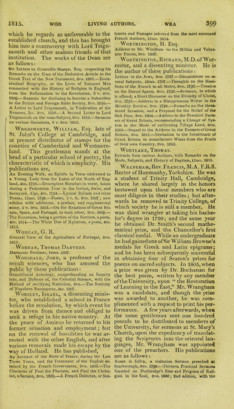 which he regards as unfavorable to the established church, and this has brought him into a controversy with Lord Teign- mouth and other zealous friends of that institution. The works of the Dean are as follows: Six Letters to Granville Sharpe, Esq. respecting his Remarks on the Uses of the Definitive Article in the Greek Text of the New Testament, 8vo. 1802.—Eccle- siastical Biography, or the Lives of Eminent Men connected with the History of Religion in England, from the Reformation to the Revolution, 6 v. 8vo. 1809-—Reasons for declining to become a Subscriber to the British and Foreign Bible Society, 8vo. 1810.— A Letter to Lord Teignmouth, in Vindication of the Reasons, &c. 8vo. 1810.—A Second Letter to Lord Teignmouth on the same Subject, 8vo. 1810.—Sermons on various Occasions, 2 v. 8vo. 1815. Wordsworth, William, Esq. late of St. John’s College at Cambridge, and at present distributor of stamps for the counties of Cumberland and Westmore- land. This gentleman stands at the head of a particular school of poetry, the characteristic of which is simplicity. His publications are, An Evening Walk, an Epistle in Verse addressed to a Young Lady from the Lakes of the North of Eng- land, 4to. 1793-—Descriptive Sketches in verse, taken during a Pedestrian Tour in the Italian, Swiss, and Savoyard, Alps, 4to. 1*93.—Lyrical Ballads and other Poems, 12mo. 1*98-—Poems, 2 v. fc. 8vo. 1807 ; new edition with additions, a preface, and supplemental «S9ay, 2 v. 8vo. 1815.—On the Relations of Great Bri- tain, Spain, and Portugal, to each other, 8vo. 1809-— The Excursion, being a portion of the Recluse, a poem, 4to. 1814.—The White Doe of Rylstone, a poem, 4to. 18X5. WoRGAN, G. R. General View of the Agriculture of Portugal, 8vo. 1811. Worgan, Thomas Danvers. Harmonic Pastimes, l2mo. 1807- Worsdale, John, a professor of the occult sciences, who has amused the public by these publications: Genethliacal Astrology, comprehending an Inquiry into, and Defence of, the Celestial Science, with the Method of rectifying Nativities, 8vo.—The Nativity of Napoleon Buonaparte, 4to. 1807. Worsley, Israel, a dissenting minis- ter, who established a school in France before the revolution, by which event he was driven from thence and obliged to seek a refuge in his native country. At the peace of Amiens he returned to his former situation and employment; but on the renewal of hostilities he was ar- rested with the other English, and after various removals made his escape by the way of Holland. He has published, Ao Account of the State of France, during the Last Three Years, and the Treatment of the English de- tained by the French Government, 8vo. 1806.—The Character of Paul the Pharisee, and Paul the Christ- ian, a Sermon, 8vo. 1809.—A French Delectus, or Sen- tences and Passages selected from the most esteemed French Authors, 12mo. 1814. Worthington, H. Esq. Address to Mr. Windham on the Militia and Volun- teer Forces, 8vo, 1806. Worthington, Richard, M.D. of Wor- cester, and a dissenting minister. He is the author of these publications: Letters to the Jews, 8vo. 1787-—Disquisitions on se- veral Subjects, 12mo. 1787-—Thoughts on the Mani- festo of the French to all States, 8vo. 1792.—Treatise on the Dorsal Spasm, 8vo. 1792.—Sermons, to which is atlixed, a Short Discourse on the Divinity of Christ, 8vo. 1793.—Address to a Disingenuous Writer in the Monthly Review, 8vo. 1794-—Remarks on the threa- tened Invasion, and a Proposal for the Relief of the Sick Poor, 8vo. 1804.—Address to the Practical Farm- ers of Great Britain, recommending a Change of Sys- tem in the Mode of cultivating Tillage Land, 8vo. 1810.—Sequel to the Address to the Farmers of Great Britain, 8vo. 1812.—Invitation to the Inhabitants of Great Britain to manufacture Wines from the Fruits of their own Country, 8vo. 1812. Wortlake, Thomas. Extracts from various Authors, with Remarks on the Mode, Subjects, and History of Baptism, 12mo. 1805. Wrangham, Rev.Francis, M.A. F.R.S. Rector of Hunmanby, Yorkshire. He was a student of Trinity Hall, Cambridge, where he shared largely in the honors bestowed upon those members who are most diligent in their studies; but after- wards he removed to Trinity College, of which society he is still a member. He was third wrangler at taking his bache- ior’s degree in 1790; and the same year he obtained Dr. Smith’s second mathe- matical prize, and the Chancellor’s first classical medal. While an undergraduate he had gained one ofSir William Browne’s medals for Greek and Latin epigrams; and he has been subsequently successful in obtaining four of Seaton’s prizes for poems on sacred subjects. In 1805, when a prize was given by Dr. Buchanan for the best poem, written by any member of the University, upon “ the Restoration of Learning in the East,” Mr. Wrangham was a candidate, and though the prize was awarded to another, he was com- plimented with a request to print his per- formance. A few years afterwards, when the same gentleman sent one hundred pounds to be distributed to members of the University, for sermons at St. Mary’s Church, upon the expediency of translat- ing the Scriptures into the oriental lan- guages, Mr. Wrangham was appointed one of the preachers. His publications are as follows : Rome is fallen, a visitation Sermon preached at Scarborough, 8vo. 1798—Thirteen Practical Sermon* founded on Doddridge’s Rise and Progress of Reli- gion in the Soul, 8vo. 1800 ; 2nd edition, with the