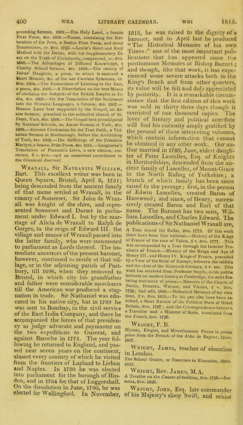 preceding Sermon, 1802.—The Holy Land, a Seaton Prize Poem, 4to. 1800.—Poems, containing the Res- toration of the Jews, a Seaton Prize Poem, and many Translations, cr 8vo. 1795 —Leslie’s Short and Easy Method with the Deists, with Ins Supplementary Es- say on the Truth of Christianity,compressed, cr. 8vo. 1802.—The Advantages of Diffused Knowledge, a Charity School Sermon, 4to. 1803.—The raising of Jairus’ Daughter, a poem, to which is annexed a Short Memoir, fee. of the late Caroline Symmons, cr. 8vo. 1804.—The Restoration of Learning in the East, a poem, 4to. 1805.—A Dissertation on the best Means of civilizing the Subjects of the British Empire in In- dia, 4to. 1805.—On the Translation of the Scriptures into the Oriental Languages, a Sermon, 4to. 1807.— Human Laws best supported by the Gospel, an As- size Sermon, preached in the cathedral church of St. Peter, York,4to. 1808.—The Gospel best promulgated by National Schools, an Assize Sermon at York, 4to. 1808.—Earnest Contention for the True Faith, a Visi- tation Sermon at Scarborough, before the Archbishop of York, 4to. 1809-—The Sufferings of the Primitive Martyrs, a Seaton Prize Poem,4to. 1811.— Langhorne's Translation of Plutarch’s Lives, a new edition, cor- rected, 6 v. 8vd.—apd an occasional contributor to the Classical Journal. Wraxall, Sir Nathaniel William, Bart. This excellent writer was born in Queen Square, Bristol, April 8, 1751; being descended front the ancient family of that name setiled at Wraxall, in the county of Somerset. Sir John de Wrax- all was knight of the shire, and repre- sented Somerset and Dorset in parlia- ment under Edward I. but by the mar- riage of Alicia de Wraxall to Ralph de Corges, in the reign of Edward III. the village and manor of Wraxall passed into the Tatter family, who were summoned to parliament as Lords thereof. The im- mediate ancestors of the present baronet, however, continued to reside at that vil- lage, or in the adjoining parish of Port- bury, till 1696, when they removed to Bristol, in which city his grandfather and father were considerable merchants till the American war produced a stag- nation in trade. Sir Nathaniel was edu- cated in his native city, but in 1769 he was sent to Bombay, in the civil service of the East India Company, and there he accpmpanied the forces of that presiden- cy as judge advocate and paymaster on the two expeditions to Guzerat, and against Baroche in 1771. The year fol- lowing he returned to England, and pas- sed near seven years on the continent, almost every country of which he visited from the frontiers of Lapland to Lisbon and Naples. In 1780 he was elected into parliament for the borough of Hin- don, and in 1784 for that of Luggershall. On the dissolution in June, 1790, he was elected for W allingford. In November, 1813, he was raised to the dignity of a baronet, and in April last he produced “The Historical Memoirs of his own Times:’' one of the most important pub- lications that has appeared since the posthumous Memoirs of Bishop Burnet ; and though, like that work, it has expe- rienced some severe attacks both in the King’s Bench and from other quarters, its value will be felt and duly appreciated by posterity. It is a remarkable circum- stance that the first edition of this work was sold in thirty three days though it consisted of one thousand copies. The lover of literary and political anecdote will find his curiosity amply gratified by the perusal ot these interesting volumes, which contain information that cannot he obtained in any other work. Our au- thor married in 1789, Jane, eldest daugh- ter of Peter Lascelles, Esq. of Knights in Hertfordshire, descended from the an- cient family ot Lascelles, ofMount-Grace in the North Riding of Yorkshire; a branch ot which family has been since raised to the peerage; first, in the person ot Edwin Lascelles, created Baron of Ilarewood ; and since, of Henry, succes- sively created Baron and Earl of that name. The Baronet has two sons, Wil- liam Lascelles, and Charles Edward. The publications of Sir Nathaniel Wraxall are, A Tour round the Baltic, 8vo. 1775. Of this work there have, been four editions.—History of the Kings of France of the race of Valois, 2 v. 8vo. 1777. This was accompanied by a Tour through the Interior Pro- vinces of France.—History of the Reign and Age of Henry III. and Henry IV. Kingsof France, preceded by a View of the State of Europe, between the middle and the close of the Sixteenth Century, 3 v. 4to. This work has received from Professor Smyth, in his public lectures on modern history at Cambridge, the most flat- tering testimony of praise.—Memoirs of the Courts of Berlin, Dresden, Warsaw, and Vienna, 2 v. 8vo. 1 < 99, -nd edit. 1800.— Historical Memoirs of my own time, 2 v. 8vo. 1815.—To his pen also have been as- cribed, a Short Review of the Political State of Great Britain, 8vo. 1787 ; and the Correspondence between a Traveller and a Minister of State, tianslated from tire French, 8vo. 1796. Wright, F. B. Hymns, Elegies, and Miscellaneous Pieces in poetic prose from the French of the Abbe de Reyrac 12-no 1807. ’ Wright, James, teacher of elocution in London. The School Orator, or Exercises in Elocution, I2mo. 1815'. Wright, Rev. James, M.A. A Treatise on the Causes of Sedition, 8vo. 1798.—Ser- mons, 8vo. 1806. Wright, John, Esq. late commander of his Majesty’s sloop Swift, and senior