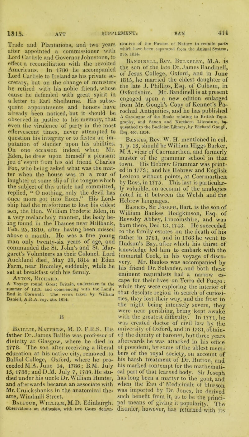 Trade and Plantations, and two years after appointed a commissioner with Lord Carlisle and Governor Johnstone, to effect a reconciliation with the revolted Americans. In 1780 he accompanied Lord Carlisle to Ireland as his private se- cretary, bat on the change of ministers he retired with his noble friend, whose cause he defended with great spirit in a letter to Earl Shelburne. His subse- quent appointments and honors have already been noticed, but it should be observed in justice to his memory, that even the virulence of party in the most effervescent times, never attempted to question his integrity or to fasten an im- putation of slander upon his abilities. On one occasion indeed when Mr. Eden, he drew upon himself a pleasant jeu d’ esprit from his old friend Charles Fox, who being asked what was the mat- ter when the house was in a roar of laughter at some slip of the tongue which the subject of this article had committed, replied, “ O nothing, only the devil has once more got into Eden.” His Lord- ship had the misfortune to lose his eldest Son, the Hon. William Frederic Eden, in a very melancholy manner, the body be- ing found in the Thames near Millbank, Feb. 25, 1810, after having been missed above a month. He was a fine young man only twenty-six years of age, and commanded the St. John’s and St. Mar- garet’s Volunteers as their Colonel. Lord Auckland died, May 28, 1814 at Eden Farm, near Bromley, suddenly, while he sat at breakfast with his family. Ayton, Richard. A Voyage round Great Britain, undertaken in the summer of 1813, and commencing with the Laud’s End in Cornwall. The views taken by William Daniell, A.R.A. roy. 4to. 1814. B Baillie, Matthew, M. D. F.R.S. His father Dr. James Baillie was professor of divinity at Glasgow, where he died in 1778. The son after receiving a liberal education at his native city, removed to Balliol College, Oxford, where he pro- ceeded M.A. June 14, 1786; B.M. July 15, 1786; and D.M. July 7, 1789. He stu- died under his uncle Dr. William Hunter, and afterwards became an associate with Mr.Cruickshanks in the anatomical the- atre, Windmill Street. Balfour, William, M.D. Edinburgh. Observations on Adhesion, with two Cases demon- strative of the Powers of Nature to reunite parts which have been separated from the Animal System, 3vo. 1814. Bandinell, Rev. Bulkeley, M.A. is the son of the late Dr. James Bandinell, of Jesus College, Oxford, and in June 1815, he married the eldest daughter of the late J. Phillips, Esq. of Culham, in Oxfordshire. Mr. Bandinell is at present engaged upon a new edition enlarged from Mr. Gough’s Copy of Rennet’s Pa- rochial Antiquities, and he has published A Catalogue of the Books relating to British Topo- graphy, and Saxon and Northern Literature, be- queathed to the Bodleian Library, by Richard Gough, Esq. 4to. 1814. Bankes, Rev. W. H. mentioned in col. 1. p. 13, should be William Higgs Barker, M.A. vicar of Caermarthen, and formerly master of the grammar school in that town. His Hebrew Grammar was print- ed in 1773; and his Hebrew and English Lexicon without points, at Caermarthen by Ross, in 1775. This last is particular- ly valuable, on account of the analogies noted in it between the Welsh and the Hebrew languages. Bankes, Sir Joseph, Bart, is the son of William Bankes Hodgkinson, Esq. of Revesby Abbey, Lincolnshire, and was born there, Dec. 13, 1743. He succeeded to the family estates on the death of his father in 1761, and in 1763 he went to Hudson’s Bay, after which his thirst of knowledge led him to embark with the immortal Cook, in his voyage of disco- very. Mr. Bankes was accompanied by his friend Dr. Solander, and both these eminent naturalists had a narrow es- cape for their lives on Terra del Fuego : while they were exploring the interior of that desolate region in search of curiosi- ties, they lost their way, and the frost in the night being intensely severe, they were near perishing, being kept awake with the greatest difficulty. In 1771, lie was created doctor of civil law by the university of Oxford, and in 1781, obtain- ed the dignity of baronet, but three years afterwards be was attacked in his office of president, by some of the ablest mem- bers of the royal society, on account of his harsh treatment of Dr. Hutton, and his marked contempt for the mathemati- cal part of that learned body. Sir Joseph has long been a martyr to the gout, and when the Eau d’Medicinale of Ilusson was imported by Dr. Jones, he derived such benefit from it, as to be the princi- pal means of giving it popularity. The disorder, however, has returned with its