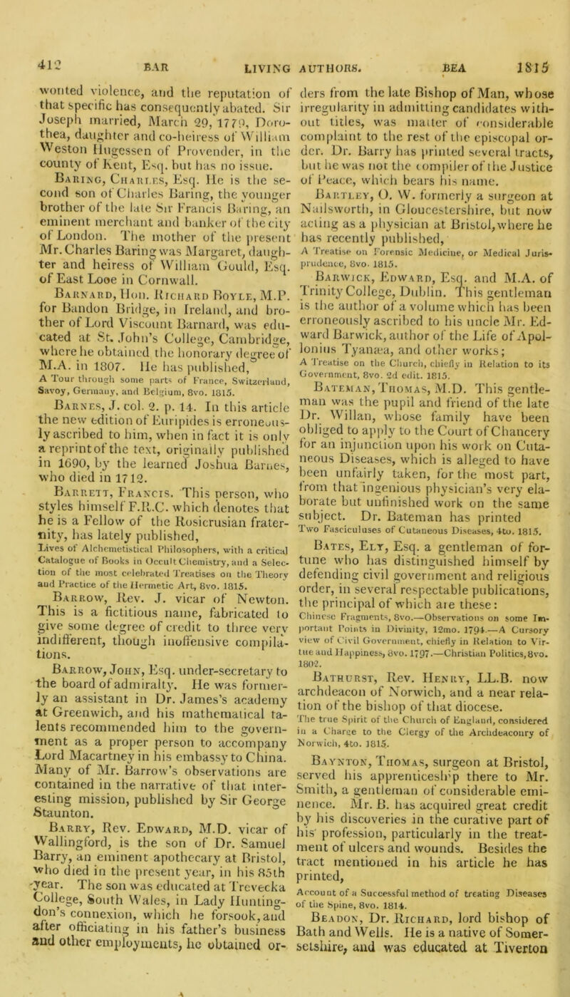 wonted violence, and the reputation of that specific has consequently abated. Sir Joseph married, March 29, 1779, Doro- thea, daughter and co-heiress of William Weston llugessen of Provender, in the county ot Kent, Esq. hut has no issue. Baking, Chari.es, Esq. He is the se- cond son of Charles Baring, the younger brother of the late Sir Francis Baring,'an eminent merchant and banker of the city of London. The mother of the present Mr. Charles Baring was Margaret, daugh- ter and heiress of William Gould, Esq. of East Looe in Cornwall. Barnard, Hon. Richard Boyle, M.P. for Bandon Bridge, in Ireland, and bro- ther of Lord Viscount Barnard, was edu- cated at St. John’s College, Cambridge, where he obtained the honorary degree of M.A. in 1807. lie has published, A Tour through some part' of France, Switzerland, Savoy, Germany, and Belgium, 8vo. 1315. Barnes, J. col. 2. p. 14. In this article the new edition ot Euripides is erroneous- ly ascribed to him, when in fact it is onlv areprintofthe text, originally published in 1690, by the learned Joshua Barnes, who died in 1712. Barrett, Francis. This person, who styles himself F.It.C. which denotes that he is a Fellow of the Rosicrusian frater- nity, has lately published, Lives of Alchemetistical Philosophers, with a critical Catalogue of Books in Occult Chemistry, and a Selec- tion of the most celebrated Treatises on the Theory aud Practice of the Hermetic Art, 8vo. 1815. Barrow, Rev. J. vicar of Newton. This is a fictitious name, fabricated lo give some degree of credit to three very indifferent, though inoffensive compila- tions. Barrow, John, Esq. under-secretary to the board of admiralty. He was former- ly an assistant in Dr. James’s academy at Greenwich, and his mathematical ta- lents recommended him to the govern- ment as a proper person to accompany Lord Macartney in his embassy to China. Many of Mr. Barrow’s observations are contained in the narrative of that inter- esting mission, published by Sir George Staunton. Barry, Rev. Edward, M.D. vicar of Wallingford, is the son of Dr. Samuel Barry, an eminent apothecary at Bristol, who died in the present year, in his 85th -year. The son was educated at Trcvecka College, South Wales, in Lady Hunting- don’s connexion, which he forsook, aud after officiating in his father’s business and other employments, lie obtained or- ders from tiie late Bishop of Man, whose irregularity in admitting candidates with- out titles, was matter of considerable complaint to the rest of the episcopal or- der. Dr. Barry has printed several tracts, hut lie was not the compiler of the Justice of I’eace, which bears his name. Bartley, O. W. formerly a surgeon at Nailsworth, in Gloucestershire, but now acting as a physician at Bristol,where he has recently published, A Treatise on Forensic Medicine, or Medical Juris- prudence, 8vo.1815. Barwick, Edward, Esq. and M.A. of Trinity College, Dublin. This gentleman is the author of a volume which has been erroneously ascribed to his uncle Mr. Ed- ward Barwick, author of the Life of Apol- lonius Tyamea, and other works; A Treatise on the Church, chiefly in Relation to its Government, 8vo. 2d edit. 1815. Bateman, Thomas, M.D. This gentle- man was the pupil and friend of ttie late Dr. Willan, whose family have been obliged to apply to the Court of Chancery for an injunction upon his work on Cuta- neous Diseases, which is alleged to have been unfairly taken, for the most part, from that ingenious physician’s very ela- borate but unfinished work on the same subject. Dr. Bateman has printed Two Fasciculuses of Cutaneous Diseases, 4to. 1815. Bates, Ely, Esq. a gentleman of for- tune who has distinguished himself by defending civil government and religious order, in several respectable publications, the principal of which are these: Chinese Fragments, 8vo.—Observations on some Im- portant Points in Divinity, 12mo. 1794-—A Cursory view of Civil Government, chiefly in Relation to Vir- tue aud Happiness, 8vo. 1797-—Christian Politics,8vo. 1802. Bathurst, Rev. Henry, LL.B. now archdeacon of Norwich, and a near rela- tion of the bishop of that diocese. 'Hie true Spirit of the Church of Englaud, considered in a Charge to the Clergy of the Archdeaconry of Norwich, 4to. 1815. Baynton, Thomas, surgeon at Bristol, served his apprenticeslrp there to Mr. Smith, a gentleman of considerable emi- nence. Mr. B. has acquired great credit by his discoveries in the curative part of his profession, particularly in the treat- ment ot ulcers and wounds. Besides the tract mentioned in his article he has printed, Account of a Successful method of treating Diseases of the Spine, 8vo. 1814. Beadon, Dr. Richard, lord bishop of Bath and Wells. He is a native of Somer- setshire, and was educated at Tiverton