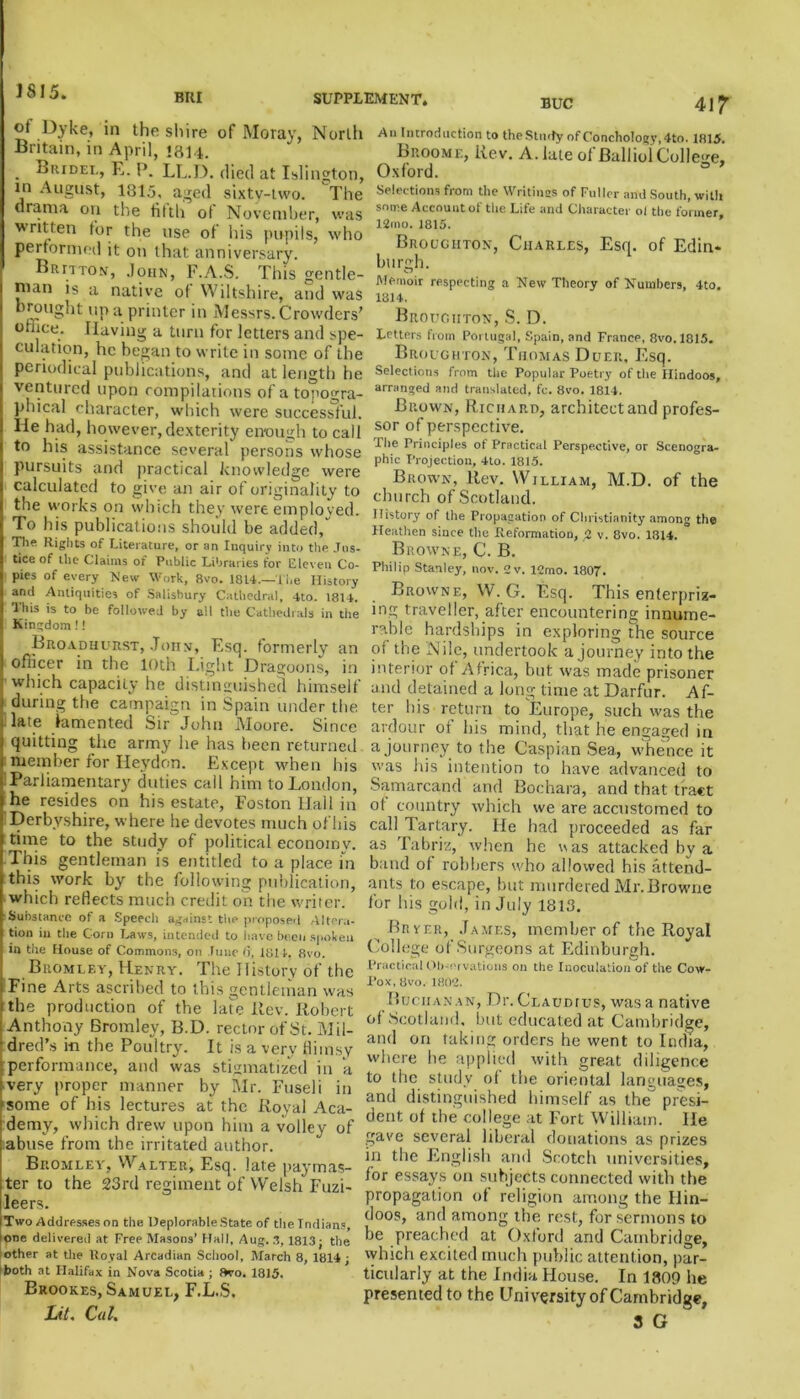 J S15. BUI SUPPLEMENT. BUC ot Dyke, in the shire of Moray, North Britain, in April, 1814. . Biiidel, E. P. LL.D. died at Islington, in August, 1815, aged sixty-two. The drama on the tilth of November, was written for the use of his pupils, who performed it on that anniversary. B n r a to n' , John, F.A.S. This gentle- nian is a native ot Wiltshire, and was brought up a printer in Messrs. Crowders’ office. Having a turn for letters and spe- culation, he began to write in some of the periodical publications, and at length he ventured upon compilations of a topogra- phical character, which were successful, lie had, however, dexterity enough to call to his assistance several persons whose pursuits and practical knowledge were calculated to give an air of originality to the works on which they were employed. To his publications should be added, The Rights of Literature, or an Inquiry into the Jus- tice of the Claims of Public Libraries for Eleven Co- pies of every New Work, 8vo. 1814.—The History and Antiquities of Salisbury Cathedral, 4to. 1814. This is to be followed by all the Cathedrals in the Kingdom!! Broadhurst, John, Esq. formerly an officer in the 10th Light Dragoons, in which capacity he distinguished himself during the campaign in Spain under the late lamented Sir John Moore. Since quitting the army he has been returned member for Heydon. Except when his !Parliamentary duties call him to London, he resides on his estate, Foston Hall in Derbyshire, where he devotes much of his time to the study of political economy. This gentleman is entitled to a place in this work by the following publication, which reflects much credit on the writer 41? Substance of a Speech against the proposed Altera- tion in the Corn Laws, intended to have been spoken in the House of Commons, on June (}, 1811. 8vo. Bromley, Henry. The History of the Fine Arts ascribed to this gentleman was the production of the late Rev. Robert Anthony Bromley, B.D. rector of St. M il- dred’s in the Poultry. It is a very flimsy performance, and was stigmatized in a very proper manner by Mr. Fuseli in ■some of his lectures at the Royal Aca- demy, which drew upon him a volley of labuse from the irritated author. Bromley, Walter, Esq. late paymas- ter to the 23rd regiment of Welsh Fuzi- leers. Two Addresses on the Deplorable State of the Indians, one delivered at Free Masons’ Hall, Aug. 3, 1813; the other at the Uoval Arcadian School, March 8, 1814; both at Halifax in Nova Scotia ; ftvo. 1815. Brookes, Samuel, F.L.S. Lit. Cat. Au Introduction to the Study of Conchotogy, 4to, 1815. Broome, Rev. A. late of Balliol College, Oxford. ° ’ Selections from the Writings of Fuller and South, with some Account of the Life and Character oi the former 12mo. 1815. Broughton, Charles, Esq. of Edin- burgh. Memoir respecting a New Theory of Numbers, 4to. 1814. Broughton, S. D. Letters from Portugal, Spain, and France, 8vo. 1815. Broughton, Thomas Duer, Esq. Selections from the Popular Poetry of the Hindoos, arranged and translated, fc. 8vo. 1814. Brown, Richard, architect and profes- sor of perspective. The Principles of Practical Perspective, or Scenogra- phic Projection, 4to. 1815. Brown, Rev. William, M.D. of the church of Scotland. History of the Propagation of Christianity among the Heathen since the Reformation, 2 v. 8vo. 1814. Browne, C. B. Philip Stanley, nov. 2v. 12mo. 1807. Browne, W. G. Esq. This enterpriz- ing traveller, after encountering innume- rable hardships in exploring the source of the Nile, undertook a journey into the interior of Africa, but was made prisoner and detained a long time at Darfur. Af- ter his return to Europe, such was the ardour of his mind, that he engaged in a journey to the Caspian Sea, whence it was his intention to have advanced to Samarcand and Bochara, and that tract ot country which we are accustomed to call Tartary. He had proceeded as far as Tabriz, when he uas attacked by a band of robbers who allowed his attend- ants to escape, but murdered Mr. Browne for his gold, in July 1813. Brier, James, member of the Royal College of Surgeons at Edinburgh. Practical Observations on the Inoculation of the Cow- Pox, 8vo. 1802. Buchanan, Dr. Claudius, was a native of Scotland, but educated at Cambridge, and on taking orders he went to India, where he applied with great diligence to the study of the oriental languages, and distinguished himself as the^ presi- dent of the college at Fort William. lie gave several liberal donations as prizes in the English and Scotch universities, for essays on subjects connected with the propagation of religion among the Hin- doos, and among the rest, for sermons to be preached at Oxford and Cambridge, which excited much public attention, par- ticularly at the India House. In 1809 he presented to the University of Cambridge, 3 G