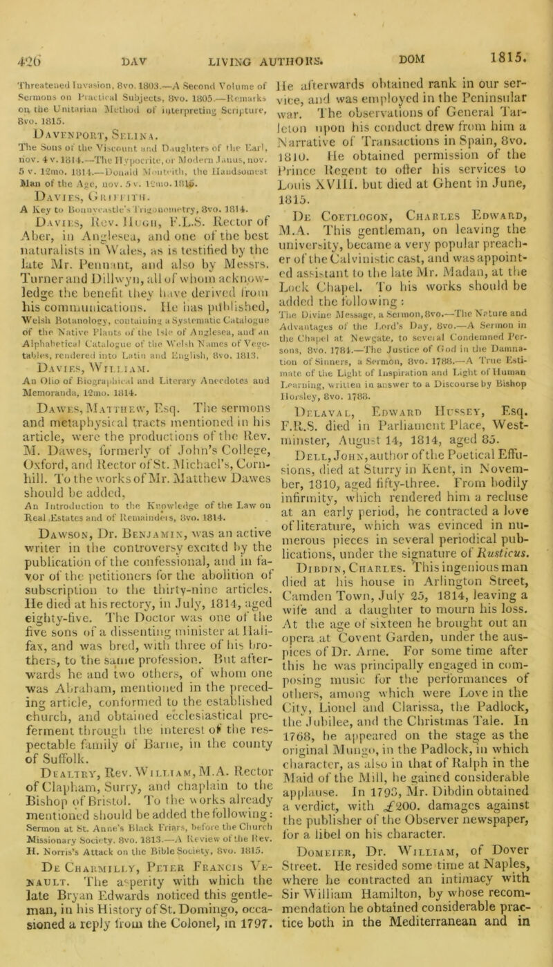 DOM 1815. Threatened Invasion, Svo. 1803.—A Second Volume of Sermons on Practical Subjects, Svo. 1805.—Remarks outlie Unitarian Method of interpreting Scripture, 8vo. 1815. D A VEN POItT, SE I.INA. The Sous of the Viscount and Daughters of the Carl, nov. 4 v. 1814.—The Hypocrite, or Modern .latius, nov. 5 v. 12mo. 1814.—Donald Mouteith, the Handsomest Man of the Age, nov. 5v. l'jmo.lfUb. Davies, Grim itii. A Ivey to Bonny castle's Trigonometry, 8vo. 1814. Davies, Rev. lit tin, E.L.S. Rector of Aber, in Anglesea, and one of the best naturalists in Wales, as is lestitied by the late Mr. Pennant, and also by Messrs. Turnerand Dillwyn, all of whom acknow- ledge the benefit they have derived from his communications. He has published, Welsh Botanoloey, containing a Systematic Catalogue of the Native Plants of the Isle of Anglesea, and ail Alphabetical Catalogue of the Welsh Names of Vege- tables, rendered into Latin and English, 8vo. 1813. Davies, William. An Olio of Biographical and Literary Anecdotes aud Memoranda, 12mo. 1814. Dawes,Matthew, P.sq. The sermons and metaphysical tracts mentioned in bis article, were the productions of the Rev. M. Dawes, formerly of John's College, Oxford, and Rector ofSt. Michael’s, Corn- hill. To the works of Mr. Matthew Dawes should he added, An Introduction to the Knowledge of the Law on Real Estates and of Remaindeis, 8vo. 1814. Dawson, Dr. Benjamin, was an active writer in the controversy excittd by the publication of the confessional, and in fa- vor of the petitioners for the abolition of subscription to the thirty-nine articles, lie died at his rectory, in July, 1314, aged eighty-five. The Doctor was one of the five sons of a dissenting minister at Hali- fax, and was bred, with three of his bro- thers, to the same profession. But after- wards he and two others, of whom one was Abraham, mentioned in the preced- ing article, conformed to the established church, and obtained ecclesiastical pre- ferment through the interest of the res- pectable family of Barne, in the county of Suffolk. DealtrY, Rev. William, M.A. Rector of Clapham, Surry, and chaplain to the Bishop of Bristol. To the works already mentioned should be added the following: Sermon at St. Anne’s Black Friars, before the Church Missionary Society, 8vo. 1813.—A Review of the Rev. II. Norris’s Attack on the Bible Society, 8vo. 1815. Dr Charmilly, Peter Francis ^ e- nault. The asperity with which the late Bryan Edwards noticed this gentle- man, in his History of St. Domingo, occa- sioned a reply from the Colonel, in 1797. He afterwards obtained rank in our ser- vice, and was employed in the Peninsular war. The observations of General Tar- leton upon his conduct drew from him a Narrative of Transactions in Spain, 8vo. 13jo. He obtained permission of the Prince Regent to offer his services to Louis XVIII. but died at Ghent in June, 1815. De C’oetlocon, Charles Edward, M.A. This gentleman, on leaving the university, became a very popular preach- er oflhe Calvinistic cast, and wasappoint- ed assistant to the late Mr. lVIadan, at the Lock Chapel. To his works should be added the following: Tin; Divine Message, a.Seimon,8vo.—The Nature and Advantages of the J.ord’s Day, Svo.—A Sermon in the Chapel at Newgate, to scveial Condemned Per- sons, Svo. 1?8I.—The Justice of Cod in the Damna- tion of Sinners, a Sermon, 8vo. 1788.—A True Esti- mate. of the Light of Inspiration and Light of Human Learning, written in answer to a Discourse by Bishop Horsley, 8vo. 1783. Delava l, Edward Hussey, Esq. F.R.S. died in Parliament Place, West- minster, August 14, 1814, aged 85. Dell, John,author of the Poetical Effu- sions, died at Slurry in Kent, in Novem- ber, 1310, aged fifty-three. From bodily infirmity, which rendered him a recluse at; an early period, he contracted a Kve of literature, which was evinced in nu- merous pieces in several periodical pub- lications, under the signature of liusticus. Dicdin, Charles. This ingenious man died at his house in Arlington Street, Camden Town, July 25, 1814, leaving a wife and a daughter to mourn his loss. At the age of sixteen he brought out an opera at Covent Garden, under the aus- pices of Dr. Arne. For sometime after this he was principally engaged in com- posing music for the performances of others, among which were Love in the City, Lionel and Clarissa, the Padlock, the Jubilee, and the Christinas Tale. In 1768, he appeared on the stage as the original Mungo, in the Padlock, in which character, as also in that of Ralph in the Maid of the Mill, he gained considerable applause. In 1793, Mr. Dibdin obtained a verdict, with ,£200. damages against the publisher of the Observer newspaper, for a libel on his character. Domeier, Dr. William, of Dover Street. He resided some time at Naples, where he contracted an intimacy with Sir William Hamilton, by whose recom- mendation he obtained considerable prac- tice both in the Mediterranean and in