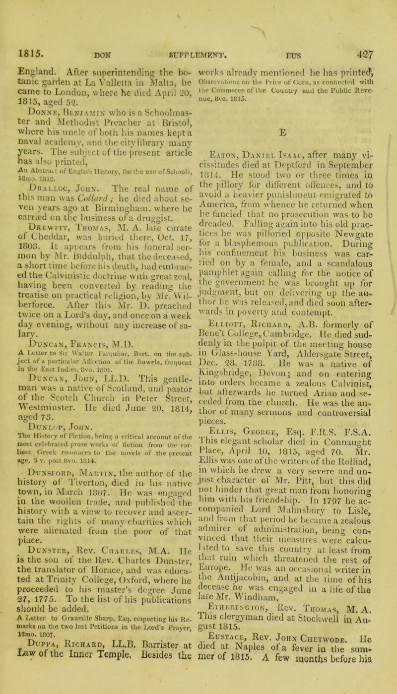 1815. England. After superintending the bo- tanic garden at La Valletta in Malta, he came to London, where he died April 20, 1815, aged 52. Donne, Benjamin who is a Schoolmas- ter and Methodist Preacher at Bristol, where his uncle of both his names kept a naval academy, and the city library many years. The subject of the present article has also printed, An Abstract of English History, for the use of Schools, 18uio. 1812. Dralloc, John. The real name of this man was Collat'd ; he died about se- ven years ago at Birmingham, where he carried on the business of a druggist. Drewitt, Thomas, M. A. late curate of Cheddar, was buried there, Oct. 17, 1803. It appears from his funeral ser- mon by Mr. Biddulph, that the deceased, a short time before his death, had embrac- ed the Calvinistic doct rine with great zeal, having been converted by reading the treatise on practical religion, by Mrf VVi 1- herforce. After this Mr. D. preached twice on a Lord’s day, and once on a week day evening, without any increase of sa- lary. Duncan, Francis, M.D. A Letter to Sir Walter Fttrquhar, Bart, on the sub- ject of a particular Affection of the Bowels, frequent in the EaA Ind.es, 8vo. 1801. Duncan, John, LL.D. This gentle- man was a native of Scotland, and pastor of the Scotch Church in Peter Street, Westminster. lie died June 20, 1814, aged 73. Dunlop, John. The History of Fiction, being a critical account of the most celebrated prose works of fiction from the ear- liest Greek romances to the novels of the present age, 3 v. post 8vo. 1814. Dunsiorii, Martin, the author of ihe history of' Tiverton, died in his native town, in March 1807. He was engaged in the woollen trade, and published the history with a view to recover and ascer- tain the rights of many charities which were alienated from the poor of that place. Dunster, Rev. Charles, M.A. He is the son of the Rev. Charles Dunster, the translator of Horace, and was educa- ted at Trinity College, Oxford, where he proceeded to his master’s degree June 27, 1775. To the list of his publications should be added, A Letter to Granville Sharp, Esq. respecting his Re- marks on the two last Petitions in the Lord’s Prayer, 12mo. 1807. Duppa, Richard, LL.B. Barrister at Law of the Inner Temple, Besides the works already mentioned he has printed, Observations on the Price of Gorn, as connected with the Commerce of the Country and the Public Reve- nue, 8vo. 1815. E Eaton, Daniel Isaac, after many vi- cissitudes died at Deptford in September 18J4. He stood two or three times in the pillory for different offences, and to avoid a heavier punishment emigrated to America, from whence he returned when he fancied that no prosecution was to be dreaded. Falling again into his old prac- tices he was pilloried opposite Newgate for a blasphemous publication. During his confinement his business was car- ried on by a female, and a scandalous pamphlet again calling for the notice of the government he was brought up for judgment, but on delivering up the au- thor he was released, and died soon after- wards in poverty and contempt. Elliott, Richard, A.B. formerly of Bene’t College, Cambridge. He died sud- denly in the pulpit of the meeting house in Glass-house Yard, Aldersgate Street, Dec. 28, 1788. lie was a native of Kingsbridge, Devon; and on entering into orders became a zealous Calvinist, hut afterwards he turned Arian and se- ceded from the church. He was the au- thor ot many sermons and controversial pieces. Ellis, George, Esq. l'.R.S. F.S.A. J his elegant scholar died in Connaught Place, April 10, 1815, aged 70. Mr. Ellis was one of the writers of the Itolliad, in which he drew a very severe and un- just, character of Mr. Pitt, hut this did not hinder that great man from honoring him with his friendship. In 1707 he ac- companied Lord Malmshury to Lisle, and from that period he became a zealous admirer of administration, being con- vinced that their measures were calcu- lated to save this country at least from that ruin which threatened the rest of Europe. He was an occasional writer in the Antijacobin, and at the lime of his decease he was engaged in a life of the late Mr. Windham, Etherington, Rev. Thomas, M. A. This clergyman died at Stock-well in Au- gust 1815. Eustace, Rev. John Ciietwode. He died at Naples of a fever in the sum- mer of 1815. A few months before his