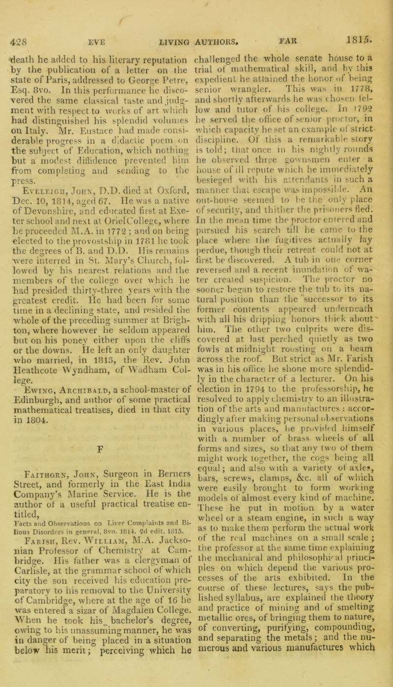 1815. •'death he added to his literary reputation by the publication of a letter on the state of Paris, addressed to George Petre, Esq. 8vo. In this performance lie disco- vered the same classical taste and .judg- ment with respect to works of art which had distinguished his splendid volumes on Italy. Mr. Eustace had made consi- derable progress in a didactic poem on the subject, of Education, which nothing but a modest diffidence prevented him from completing and sending to the press. Eveleigii, John, D.D. died at Oxford, Dec. 10, 1814, aged 67. lie was a native of Devonshire, and educated first at Exe- ter school and next at OrielCollege, where he proceeded M.A. in 1772 ; and on being elected to the provostship in 1781 he took the degrees of B. and D.D. His remains were interred in St. Mary’s Church, fol- lowed by his nearest relations and the members of the college over which he had presided thirty-three years with the greatest credit. lie had been for some time in a declining state, and resided the whole of the preceding summer at Brigh- ton, where however he seldom appeared but on his poney either upon the cliffs or the downs. lie left an only daughter who married, in 1813, the Rev. John Heathcote Wyndham, of Wadham Col- lege. Ewing, Archibald, a school-master of Edinburgh, and author of some practical mathematical treatises, died in that city in 1804. F Faithorn, John, Surgeon in Berners Street, and formerly in the East India Company’s Marine Service. He is the author of a useful practical treatise en- titled, Facts and Observations on Liver Complaints and Bi- lious Disorders in central, 8vo. 1814. 2d edit. 1815. Fapisii, Rev. William, M.A. Jackso- nian Professor of Chemistry at Cam- bridge. His father was a clergyman of Carlisle, at the grammar school of which city the son received his education pre- paratory to his removal to the University of Cambridge, where at the age of 16 he was entered a sizar of Magdalen College. When he took his. bachelor’s degree, owing to his unassuming manner, he was in danger of being placed in a situation below liis merit; perceiving which he challenged the whole senate house to a trial of mathematical skill, and by this expedient he attained the honor of being senior wrangler. This was in 1778, and shortly afterwards he was chosen fel- low and tutor of his college. In 1792 he served the office of senior proctor, in which capacity he set an example of strict discipline. Of tins a remarkable story is told; that once in his nightly rounds he observed three gownsmen enter a house of ill repute wfiich he immediately besieged with his attendants in such a manner that escape was impossible. An out-house seemed to be the only place of security, and thither the prisoners fled. In the mean time the proctor entered and pursued his search till he came to the place where the fugitives actually lay perdue, though their retreat could not at first be discovered. A tub in one corner reversed and a recent inundation of wa- ter created suspicion. The proctor no sooner began to restore the tub to its na- tural position than the successor to its former contents appeared underneath with all his dripping honors thick about' him. The other two culprits were dis- covered at last perched quietly as two fowls at midnight roosting on a beam across the roof. But strict as Mr. Parish was in his office he shone more splendid- ly in the character of a lecturer. On his election in 1794 to the professorship, he resolved to apply chemistry to an illustra- tion of the arts and manufactures : accor- dingly after making personal observations in various places, lie provided himself with a number of brass wheels of all forms and sizes, so that any two of them might work together, the cogs being all equal; and also with a variety of axles, bars, screws, clamps, &c. all of which were easily brought to form working models of almost every kind of machine. These he put in motion by a water wheel or a steam engine, in such a way as to make them perform the actual work of the real machines on a small scale ; the professor at the same time explaining the mechanical and philosophical princi- ples on which depend the various pro- cesses of the arts exhibited. In the course of these lectures, says the pub- lished syllabus, are explained the theory and practice of mining and of smelting metallic ores, of bringing them to nature, of converting, purifying, compounding, and separating the metals; and the nu- merous and various manufactures which