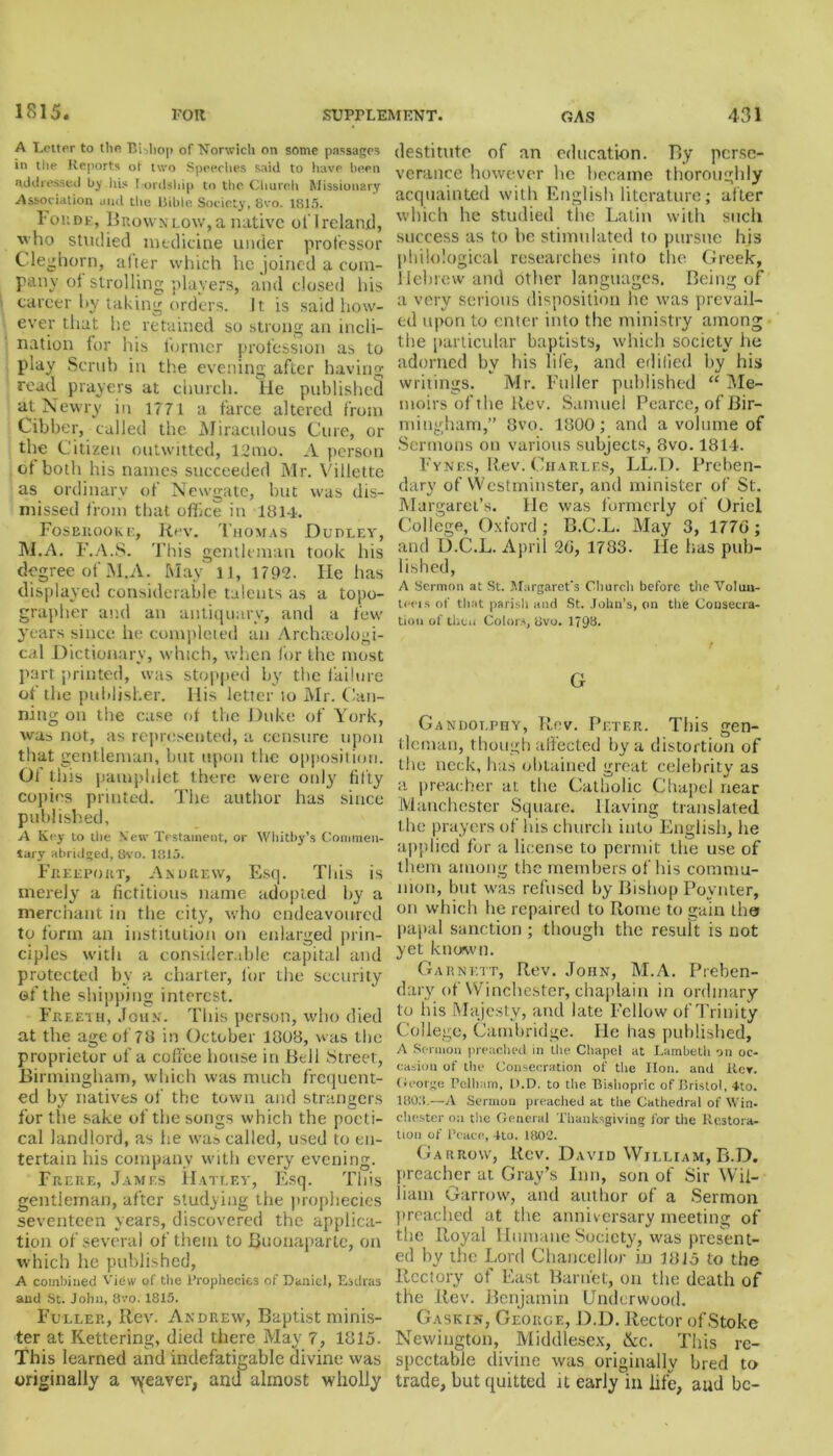 A Letter to the BUhop of Norwich on some passages in the Reports ot two Speeches said to have been addressed b^ his I ordship to the Church Missionary Association and the Bible Society, 8vo. 1815. Foudk, Brownlow,a native oflreland, ho studied medicine under professor C leghorn, after which he joined a com- pany ol strolling players, and closed his career hy taking orders. It is said how- ever that he retained so strong an incli- nation for his former profession as to play Scrub in the evening after having read prayers at church. He published at Newry in 1771 a farce altered from Cibber, called the Miraculous Cure, or the Citizen outwitted, 12mo. A person of both his names succeeded Mr. Villette as ordinary of Newgate, but was dis- missed from that office in 1814. Foseiiooke, Rev. Thomas Dudley, M.A. F.A.S. This gentleman took his degree of M.A. May 11, 1792. He has displayed considerable talents as a topo- grapher and an antiquary, and a few years since he completed an Archaeologi- cal Dictionary, which, when for the most part printed, was stopped by the failure of the publisher. His letter to Mr. Can- ning on the case of the Duke of York, was not, as represented, a censure upon that gentleman, but upon the opposition. Of this pamphlet there were only fifty copies printed. The author has since published, A Key to the Sett’ Testament, or Whitby’s Commen- tary abridged, 8vo. 1815. Freeport, Andrew, Esq. This is merely a fictitious name adopted by a merchant in the city, who endeavoured to form an institution on enlarged prin- ciples with a considerable capital and protected by a. charter, lbr the security of the shipping interest. Freeth, John. This person, who died at the age of 78 in October 1808, was the proprietor of a coffee house in Bell Street, Birmingham, which was much frequent- ed by natives of the town and strangers for the sake of the songs which the poeti- cal landlord, as he was called, used to en- tertain his company with every evening. Frere, James Hatley, Esq. This gentleman, after studying the prophecies seventeen years, discovered the applica- tion of several of them to Buonaparte, on which he published, A combined View of the Prophecies of Daniel, Esdras and St. John, 8vo. 1815. Fuller, Rev. Andrew, Baptist minis- ter at Kettering, died there May 7, 1815. This learned and indefatigable divine was originally a weaver, and almost wholly destitute of an education. By perse- verance however he became thoroughly acquainted with English literature; after which he studied the Latin with such success as to be stimulated to pursue his philological researches into the Greek, Hebrew and other languages. Being of a very serious disposition he was prevail- ed upon to enter into the ministry among the particular baptists, which society he adorned by his life, and edified by his writings. Mr. Fuller published “ Me- moirs of the Rev. Samuel Pearce, of Bir- mingham,” 8vo. 1800; and a volume of Sermons on various subjects, 3vo. 1814. Fynes, Rev. Charles, LL.D. Preben- dary of Westminster, and minister of St. Margaret’s. He was formerly of Oriel College, Oxford; B.C.L. May 3, 177G; and D.C.L. April 26, 1783. He has pub- lished, A Sermon at St. Margaret’s Church before the Voluu- ti-eis of that parish aud St. John’s, on the Consecra- tion of then Colors, 8vo. 179b. G Gandolphy, Rev. Peter. This gen- tle man, though affected by a distortion of the neck, has obtained great celebrity as a preacher at the Catholic Chapel near Manchester Square. Having translated the prayers of his church into English, lie applied for a license to permit the use of them among the members of his commu- nion, but was refused by Bishop Povnter, on which be repaired to Rome to gain the papal sanction ; though the result is not yet known. Garnett, Rev. John, M.A. Preben- dary of Winchester, chaplain in ordinary to his Majesty, and late Fellow of Trinity College, Cambridge. He has published, A Sc-ruion preached in the Chapel at Lambeth on oc- casion of the Consecration of the lion, and Iter. George Pelham, D.D. to the Bishopric of Bristol, 4to. 1803.—A Sermon preached at the Cathedral of Win- chester on the General Thanksgiving for the Restora- tion of Peace, 4to. 1802. Garrow, Rev. David William, B.D. preacher at Gray’s Inn, son of Sir Wil- liam Garrow, and author of a Sermon preached at the anniversary meeting of the Royal Humane Society, was present- ed by the Lord Chancellor in 1815 to the Rectory of East Barnet, on the death of the Rev. Benjamin Underwood. Gaskin, George, D.D. Rector of Stoke Newington, Middlesex, &c. This re- spectable divine was originally bred to trade, but quitted it earlyln life, aud be-