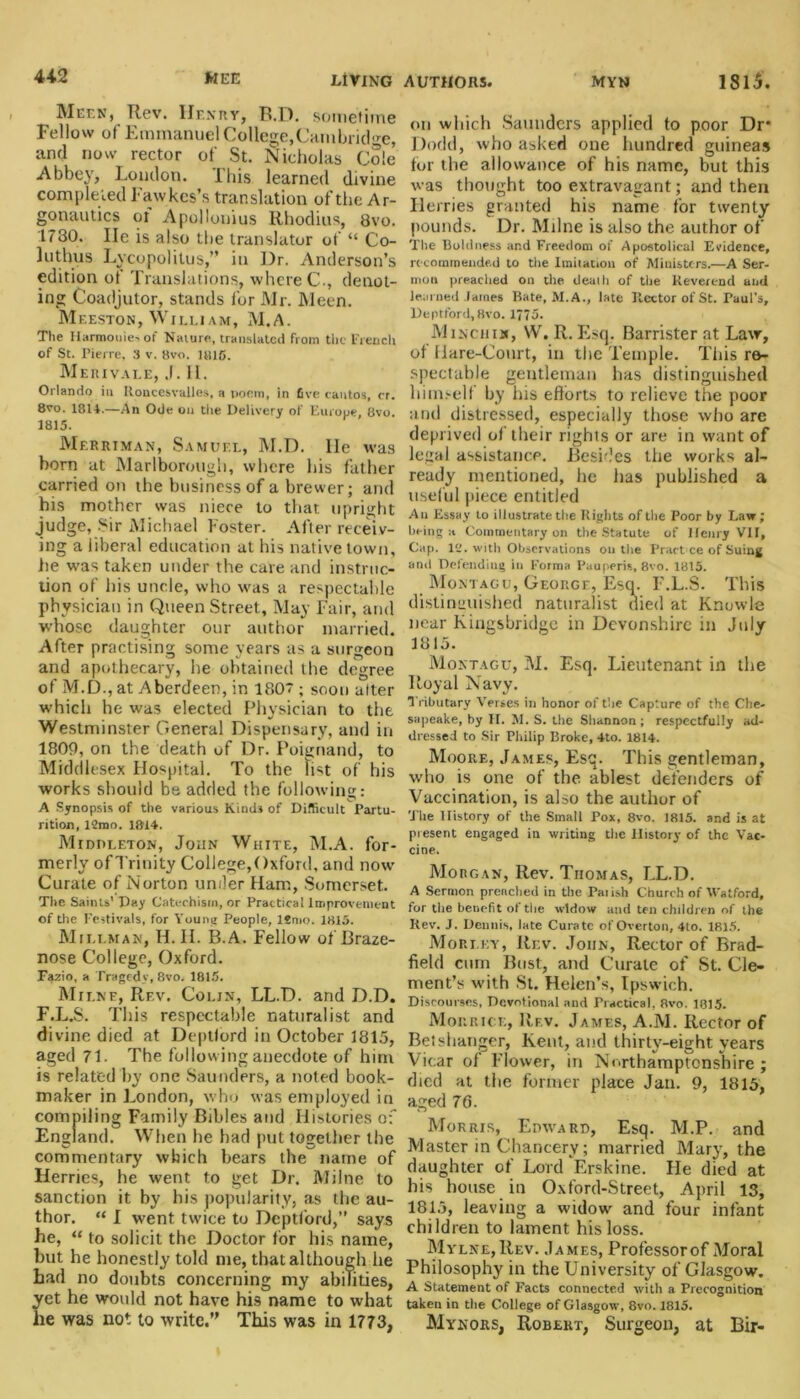 Meek, Rev. Henry, B.D. sometime Fellow of Emmanuel College,Cambridge, and now rector of St. Nicholas Cole Abbey, London, ibis learned divine completed Fawkes’s translation of the A r- gonautics of Apollonius Rhodius, 8vo. 1730. lie is also the translator of “ Co- 1 uthus Lvcopolitus,” in Dr. Anderson’s edition of Translations, where C., denot- ing Coadjutor, stands for Mr. Meen. Meeston, Willi am, M.A. The Harmonies of Nature, translated from the French of St. Pierre, 3 v. 8vo. 1815. Merivale, J. H. Orlando in Roncesvalles, a poem, in five cantos, cr. 8vo. 1814.—An Ode on tire Delivery of Europe, 8vo. 1815. Mf.rriman, Samuf.l, M.D. lie was born at Marlborough, where his father carried on the business of a brewer; and his mother was niece to that upright judge, Sir Michael Foster. After receiv- ing a liberal education at his native town, he was taken under the cave and instruc- tion of his unde, who was a respectable physician in Queen Street, May Fair, and whose daughter our author married. After practising some years as a surgeon and apothecary, he obtained the degree of M.D., at Aberdeen, in 1807; soon alter which he was elected Physician to the Westminster General Dispensary, and in 1809, on the death of Dr. Poignand, to Middlesex Hospital. To the list of his works should be added the following: A Synopsis of the various Kinds of Difficult Partu- rition, 12mo. 1814. Middleton, John White, M.A. for- merly of Trinity College,Oxford, and now Curate of Norton under Ham, Somerset. The Saints’ Day Catechism, or Practical Improvement of the Festivals, for Young People, ltmo. 1815. Mi liman, H. II. B.A. Fellow of Braze- nose College, Oxford. Fazio, a Tragedy, 8vo. 1815. Milne, Rev. Colin, LL.D. and D.D. F.L.S. This respectable naturalist and divine died at Deptlord in October 1815, aged 71. The following anecdote of him is related by one Saunders, a noted book- maker in London, w ho was employed in compiling Family Bibles and Histories of England. When be had put together the commentary which hears the name of Herries, he went to get Dr. Milne to sanction it by his popularity, as the au- thor. “ I went twice to Deptlord,” says he, “ to solicit the Doctor for his name, but he honestly told me, that although he had no doubts concerning my abilities, yet he would not have his name to what he was not to write.” This was in 1773, on which Saunders applied to poor Dr* Dodd, who asked one hundred guineas for the allowance of his name, but this was thought too extravagant; and then Herries granted his name for twenty pounds. Dr. Milne is also the author of The Boldness and Freedom of Apostolical Evidence, recommended to the Imitation of Ministers.—A Ser- mon preached on the death of the Reverend and learned James Bate, M.A., late Rector of St. Paul's, Deptford, 8vo. 1775. Minchim, \V. R. Esq. Barrister at Law, of fiare-Court, in the Temple. This re- spectable gentleman has distinguished himself by his efforts to relieve the poor and distressed, especially those who are deprived of their rights or are in want of legal assistance. Besides the works al- ready mentioned, he has published a useful piece entitled A u Essay to illustrate the Rights of the Poor by Law ; being a Commentary on the Statute of Ifenry VII, Cap. 12. with Observations on the Pract ce of Suing and Defending in Forma Pauperis, 8vo. 1815. Montagu, George, Esq. F.L.S. This distinguished naturalist died at Knowle near Kingsbridge in Devonshire in July 1815. Montagu, M. Esq. Lieutenant in the Royal Navy. Tributary Verses in honor of the Capture of the Che- sapeake, by II. M. S. the Shannon; respectfully ad- dressed to Sir Philip Broke, 4to. 1814. Moore, James, Esq. This gentleman, who is one of the ablest defenders of Vaccination, is also the author of The History of the Small Pox, 8vo. 1815. and is at present engaged in writing tiie History of the Vac- cine. Morgan, Rev. Thomas, LL.D. A Sermon preached in the Parish Church of Watford, for tire benefit ot the widow and ten children of the Rev. J. Dennis, late Curate of Overton, 4to. 1815. Mori.ky, Rev. John, Rector of Brad- field cum Bust, and Curate of St. Cle- ment’s with St. Helen’s, Ipswich. Discourses, De.votional and Practical, 8vo. 1815. Mohr ice, Rev. James, A.M. Rector of Betshanger, Kent, and thirty-eight years Vicar of Flower, in Northamptonshire ; died at the former place Jan. 9, 1815, aged 76. Morris, Edward, Esq. M.P. and Master in Chancery; married Mary, the daughter of Lord Erskine. He died at his house in Oxford-Street, April 13, 1815, leaving a widow and four infant children to lament his loss. Mylne,Rev. James, Professor of Moral Philosophy in the University of Glasgow. A Statement of Facts connected with a Precognition taken in the College of Glasgow, 8vo. 1815. Mynors, Robert, Surgeon, at Bir-