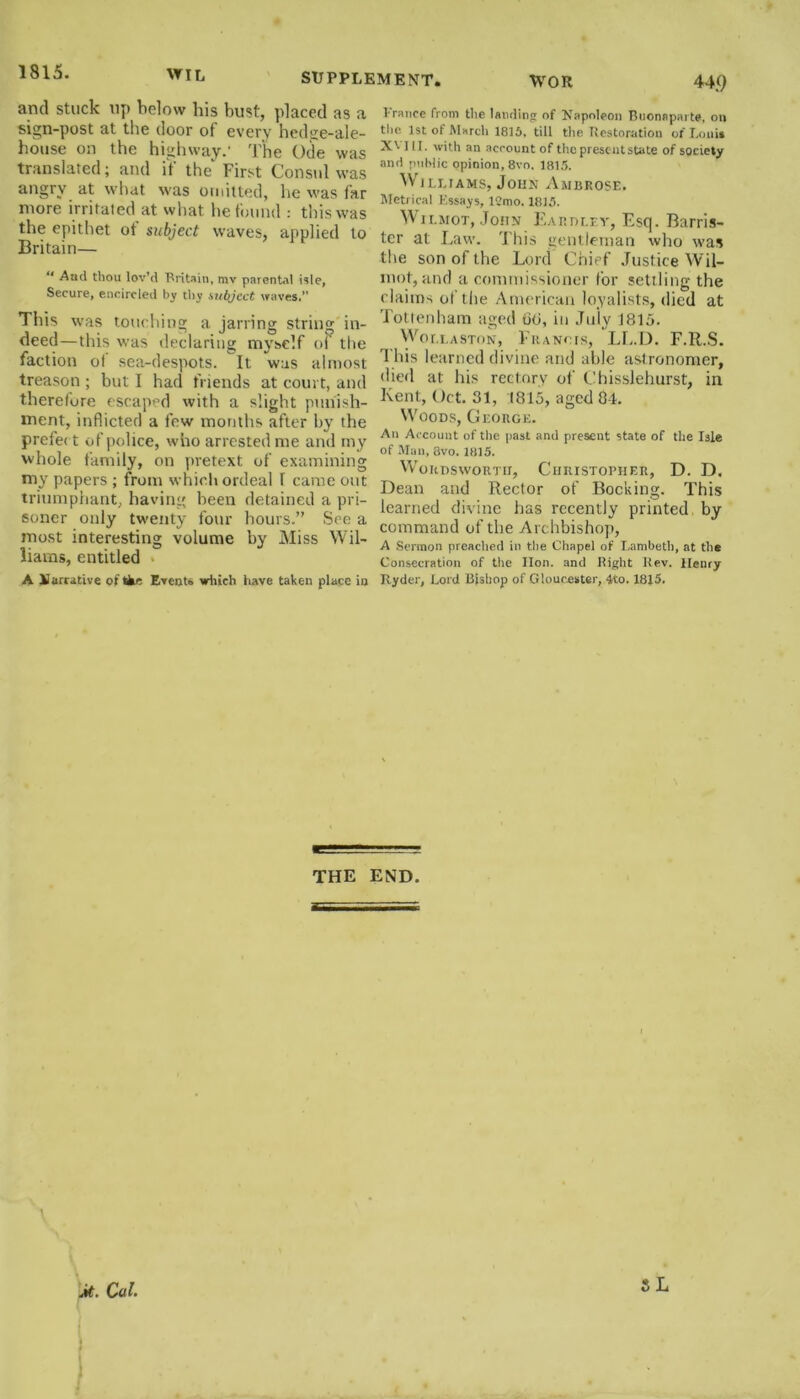 1815. w TL SUPPLEMENT. WOR 44.9 and stuck up below his bust, placed as a sign-post at the door of every hedge-ale- house on the highway.' The Ode was translated; and if the'' First Consul was angry at what was omitted, he was far more irritated at what he found : this was the epithet ot subject waves, applied to Britain— ** And thou lov’d Britain, mv parental isle, Secure, encircled by thy subject waves.” This was touching a jarring string in- deed—this was declaring myself of the faction of sea-despots. It was almost treason ; but I had friends at court, and therefore escaped with a slight punish- ment, inflicted a few months after by the prefec t of police, who arrested me and my whole family, on pretext of examining my papers ; from which ordeal f came out triumphant, having been detained a pri- soner only twenty four hours.” See a most interesting volume by Miss Wil- liams, entitled A Narrative of tke Event* which have taken plane in 1 ranee from the landing of Napoleon Buonaparte, on the 1st of March 1815, till the Restoration of I.ouis X\ III. with an account of the present state of society anil public opinion, 8vo. 1815. Williams, John Ambrose. Metrical Essays, 12mo. 1815. W11.mot, John Eardlev, Esq. Barris- ter at Law. 'I bis gentleman who was the son of the Lord Chief Justice Wil- mot, and a commissioner for settling the claims of the American loyalists, died at Tottenham aged 00, in July 1815. Wollaston, Francis, LL.D. F.R.S. This learned divine and able astronomer, died at his rectory of Cbisslehurst, in Kent, (Jet. 31, (815, aged 8-1. Woods, George. An Account of the past and present state of the Isle of Man, 8vo. 1815. Wordsworth, Christopher, D. D. Dean and Rector of Booking. This learned divine has recently printed by command of the Archbishop, A Sermon preached in the Chapel of Lambeth, at the Consecration of the lion, and Right Rev. Henry Ryder, Lord Bishop of Gloucester, 4to. 1815. THE END. j/t. Cal. )