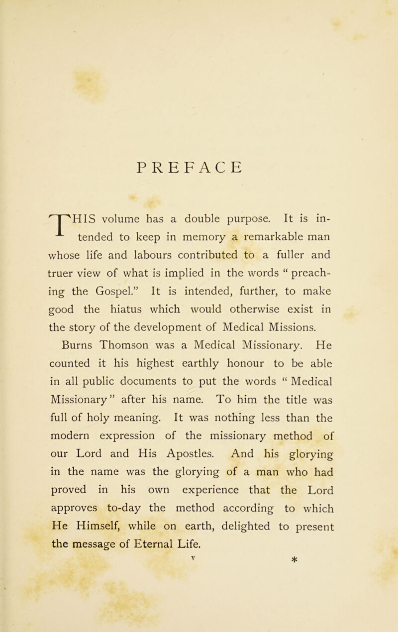 PREFACE HIS volume has a double purpose. It is in- tended to keep in memory a remarkable man whose life and labours contributed to a fuller and truer view of what is implied in the words “ preach- ing the Gospel.” It is intended, further, to make good the hiatus which would otherwise exist in the story of the development of Medical Missions. Burns Thomson was a Medical Missionary. He counted it his highest earthly honour to be able in all public documents to put the words “ Medical Missionary” after his name. To him the title was full of holy meaning. It was nothing less than the modern expression of the missionary method of our Lord and His Apostles. And his glorying in the name was the glorying of a man who had proved in his own experience that the Lord approves to-day the method according to which He Himself, while on earth, delighted to present the message of Eternal Life. y