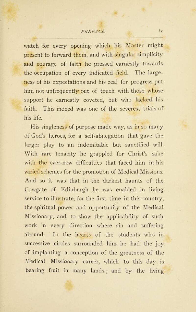 watch for every opening which his Master might present to forward them, and with singular simplicity and courage of faith he pressed earnestly towards the occupation of every indicated field. The large- ness of his expectations and his zeal for progress put him not unfrequently out of touch with those whose support he earnestly coveted, but who lacked his faith. This indeed was one of the severest trials of his life. His singleness of purpose made way, as in so many of God’s heroes, for a self-abnegation that gave the larger play to an indomitable but sanctified will. With rare tenacity he grappled for Christ’s sake with the ever-new difficulties that faced him in his varied schemes for the promotion of Medical Missions. And so it was that in the darkest haunts of the Cowgate of Edinburgh he was enabled in living service to illustrate, for the first time in this country, the spiritual power and opportunity of the Medical Missionary, and to show the applicability of such work in every direction where sin and suffering abound. In the hearts of the students who in successive circles surrounded him he had the joy of implanting a conception of the greatness of the Medical Missionary career, which to this day is bearing fruit in many lands ; and by the living