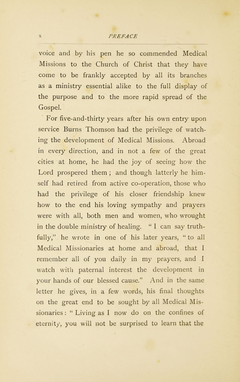 voice and by his pen he so commended Medical Missions to the Church of Christ that they have come to be frankly accepted by all its branches as a ministry essential alike to the full display of the purpose and to the more rapid spread of the Gospel. For five-and-thirty years after his own entry upon service Burns Thomson had the privilege of watch- ing the development of Medical Missions. Abroad in every direction, and in not a few of the great cities at home, he had the joy of seeing how the Lord prospered them ; and though latterly he him- self had retired from active co-operation, those who had the privilege of his closer friendship knew how to the end his loving sympathy and prayers were with all, both men and women, who wrought in the double ministry of healing. “ I can say truth- fully,” he wrote in one of his later years, “ to all Medical Missionaries at home and abroad, that 1 remember all of you daily in my prayers, and I watch with paternal interest the development in your hands of our blessed cause.” And in the same letter he gives, in a few words, his final thoughts on the great end to be sought by all Medical Mis- sionaries : “ Living as I now do on the confines of eternity, you will not be surprised to learn that the