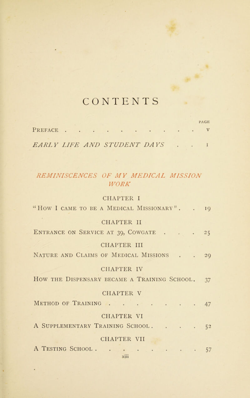 CONTENTS PAGE Preface v EARLY LIFE AND STUDENT DAYS . . i REMINISCENCES OF MY MEDICAL MISSION WORK CHAPTER I “How I CAME TO BE A MEDICAL MISSIONARY”. . 19 CHAPTER II Entrance on Service at 39, Cowgate . . .25 CHAPTER III Nature and Claims of Medical Missions . . 29 CHAPTER IV How the Dispensary became a Training School. 37 CHAPTER V Method of Training 47 CHAPTER VI A Supplementary Training School .... 52 CHAPTER VII A Testing School 57