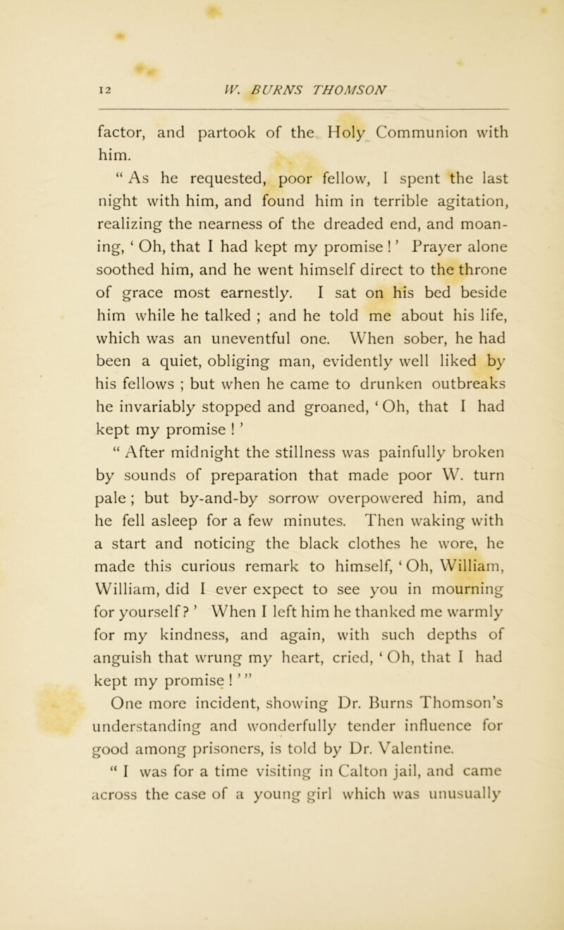 factor, and partook of the Holy Communion with him. “ As he requested, poor fellow, I spent the last night with him, and found him in terrible agitation, realizing the nearness of the dreaded end, and moan- ing, ‘ Oh, that I had kept my promise ! ’ Prayer alone soothed him, and he went himself direct to the throne of grace most earnestly. I sat on his bed beside him while he talked ; and he told me about his life, which was an uneventful one. When sober, he had been a quiet, obliging man, evidently well liked by his fellows ; but when he came to drunken outbreaks he invariably stopped and groaned, ‘ Oh, that I had kept my promise ! ’ “ After midnight the stillness was painfully broken by sounds of preparation that made poor W. turn pale; but by-and-by sorrow overpowered him, and he fell asleep for a few minutes. Then waking with a start and noticing the black clothes he wore, he made this curious remark to himself, ‘ Oh, William, William, did I ever expect to see you in mourning for yourself ? ’ When I left him he thanked me warmly for my kindness, and again, with such depths of anguish that wrung my heart, cried, ‘ Oh, that I had kept my promise ! ’ ” One more incident, showing Dr. Burns Thomson’s understanding and wonderfully tender influence for good among prisoners, is told by Dr. Valentine. “ I was for a time visiting in Calton jail, and came across the case of a young girl which was unusually