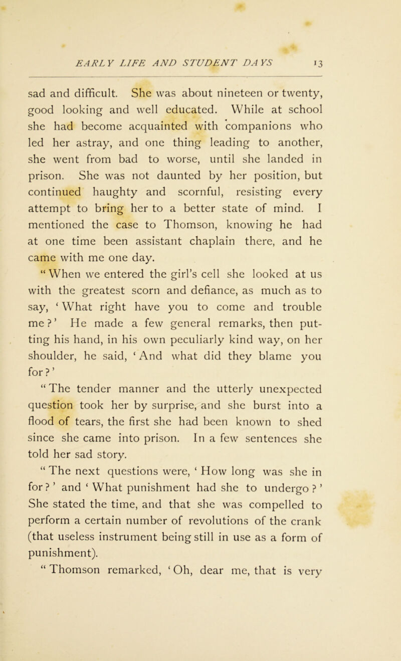 sad and difficult. She was about nineteen or twenty, good looking and well educated. While at school she had become acquainted with companions who led her astray, and one thing leading to another, she went from bad to worse, until she landed in prison. She was not daunted by her position, but continued haughty and scornful, resisting every attempt to bring her to a better state of mind. I mentioned the case to Thomson, knowing he had at one time been assistant chaplain there, and he came with me one day. “ When we entered the girl’s cell she looked at us with the greatest scorn and defiance, as much as to say, ‘ What right have you to come and trouble me?’ He made a few general remarks, then put- ting his hand, in his own peculiarly kind way, on her shoulder, he said, ‘ And what did they blame you for ? ’ “ The tender manner and the utterly unexpected question took her by surprise, and she burst into a flood of tears, the first she had been known to shed since she came into prison. In a few sentences she told her sad story. “ The next questions were, ‘ How long was she in for? ’ and ‘ What punishment had she to undergo ? ’ She stated the time, and that she was compelled to perform a certain number of revolutions of the crank (that useless instrument being still in use as a form of punishment). “ Thomson remarked, ‘ Oh, dear me, that is very