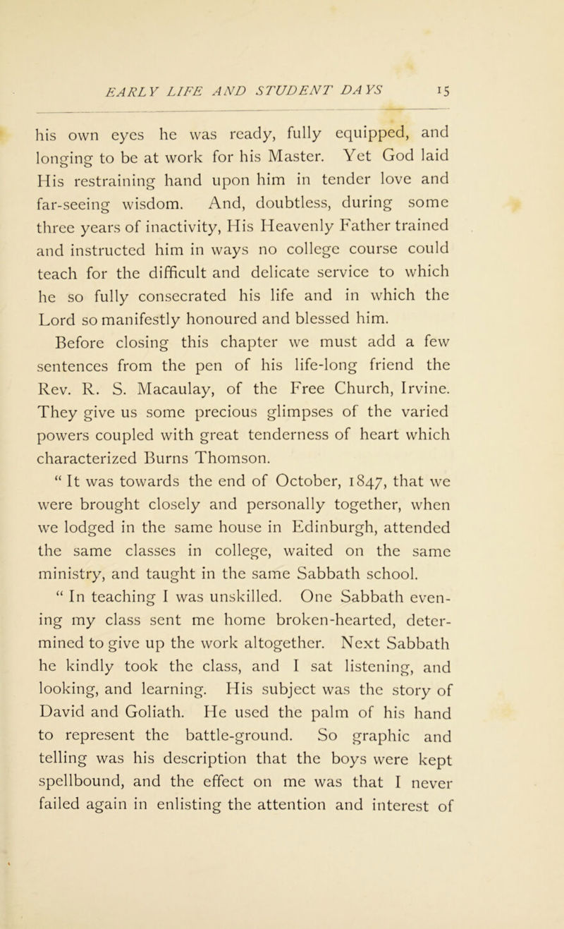 his own eyes he was ready, fully equipped, and longing to be at work for his Master. Yet God laid His restraining hand upon him in tender love and far-seeing wisdom. And, doubtless, during some three years of inactivity, His Heavenly Father trained and instructed him in ways no college course could teach for the difficult and delicate service to which he so fully consecrated his life and in which the Lord so manifestly honoured and blessed him. Before closing this chapter we must add a few sentences from the pen of his life-long friend the Rev. R. S. Macaulay, of the Free Church, Irvine. They give us some precious glimpses of the varied powers coupled with great tenderness of heart which characterized Burns Thomson. “ It was towards the end of October, 1847, that we were brought closely and personally together, when we lodged in the same house in Edinburgh, attended the same classes in college, waited on the same ministry, and taught in the same Sabbath school. “ In teaching I was unskilled. One Sabbath even- ing my class sent me home broken-hearted, deter- mined to give up the work altogether. Next Sabbath he kindly took the class, and I sat listening, and looking, and learning. His subject was the story of David and Goliath. He used the palm of his hand to represent the battle-ground. So graphic and telling was his description that the boys were kept spellbound, and the effect on me was that I never failed again in enlisting the attention and interest of