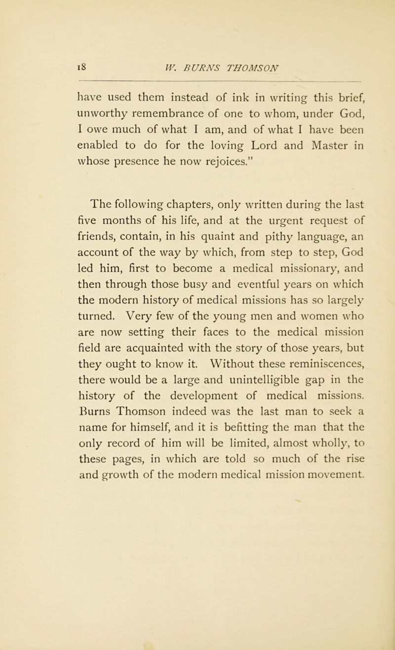 have used them instead of ink in writing this brief, unworthy remembrance of one to whom, under God, I owe much of what I am, and of what I have been enabled to do for the loving Lord and Master in whose presence he now rejoices.” The following chapters, only written during the last five months of his life, and at the urgent request of friends, contain, in his quaint and pithy language, an account of the way by which, from step to step, God led him, first to become a medical missionary, and then through those busy and eventful years on which the modern history of medical missions has so largely turned. Very few of the young men and women who are now setting their faces to the medical mission field are acquainted with the story of those years, but they ought to know it. Without these reminiscences, there would be a large and unintelligible gap in the history of the development of medical missions. Burns Thomson indeed was the last man to seek a name for himself, and it is befitting the man that the only record of him will be limited, almost wholly, to these pages, in which are told so much of the rise and growth of the modern medical mission movement.