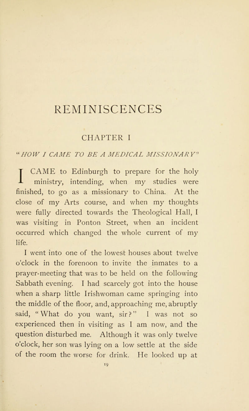 REMINISCENCES CHAPTER I “HOW I CAME TO BE A MEDICAL MISSIONARY I CAME to Edinburgh to prepare for the holy ministry, intending, when my studies were finished, to go as a missionary to China. At the close of my Arts course, and when my thoughts were fully directed towards the Theological Hall, I was visiting in Ponton Street, when an incident occurred which changed the whole current of my life. I went into one of the lowest houses about twelve o’clock in the forenoon to invite the inmates to a prayer-meeting that was to be held on the following Sabbath evening. I had scarcely got into the house when a sharp little Irishwoman came springing into the middle of the floor, and, approaching me, abruptly said, “What do you want, sir?” I was not so experienced then in visiting as I am now, and the question disturbed me. Although it was only twelve o’clock, her son was lying on a low settle at the side of the room the worse for drink. He looked up at