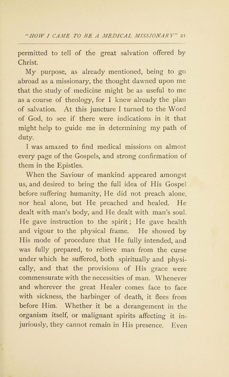 permitted to tell of the great salvation offered by Christ. My purpose, as already mentioned, being to go abroad as a missionary, the thought dawned upon me that the study of medicine might be as useful to me as a course of theology, for I knew already the plan of salvation. At this juncture I turned to the Word of God, to see if there were indications in it that might help to guide me in determining my path of duty. I was amazed to find medical missions on almost every page of the Gospels, and strong confirmation of them in the Epistles. When the Saviour of mankind appeared amongst us, and desired to bring the full idea of His Gospel before suffering humanity, He did not preach alone, nor heal alone, but He preached and healed. He dealt with man’s body, and He dealt with man’s soul. He gave instruction to the spirit; He gave health and vigour to the physical frame. He showed by His mode of procedure that He fully intended, and was fully prepared, to relieve man from the curse under which he suffered, both spiritually and physi- cally, and that the provisions of His grace were commensurate with the necessities of man. Whenever and wherever the great Healer comes face to face with sickness, the harbinger of death, it flees from before Him. Whether it be a derangement in the organism itself, or malignant spirits affecting it in- juriously, they cannot remain in His presence. Even